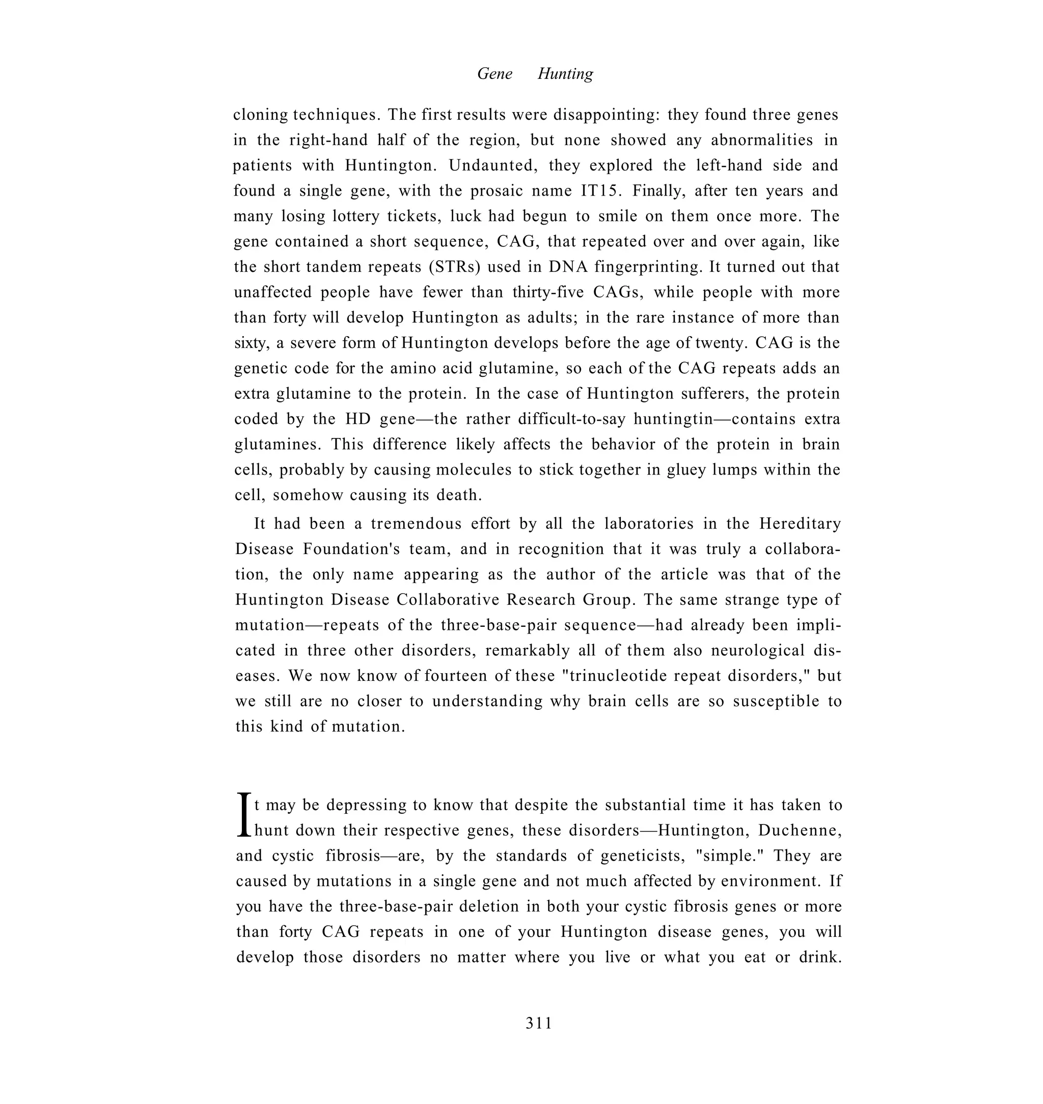 Gene    Hunting

cloning techniques. The first results were disappointing: they found three genes
in the right-hand half of the region, but none showed any abnormalities in
patients with Huntington. Undaunted, they explored the left-hand side and
found a single gene, with the prosaic name IT15. Finally, after ten years and
many losing lottery tickets, luck had begun to smile on them once more. The
gene contained a short sequence, CAG, that repeated over and over again, like
the short tandem repeats (STRs) used in DNA fingerprinting. It turned out that
unaffected people have fewer than thirty-five CAGs, while people with more
than forty will develop Huntington as adults; in the rare instance of more than
sixty, a severe form of Huntington develops before the age of twenty. CAG is the
genetic code for the amino acid glutamine, so each of the CAG repeats adds an
extra glutamine to the protein. In the case of Huntington sufferers, the protein
coded by the HD gene—the rather difficult-to-say huntingtin—contains extra
glutamines. This difference likely affects the behavior of the protein in brain
cells, probably by causing molecules to stick together in gluey lumps within the
cell, somehow causing its death.
   It had been a tremendous effort by all the laboratories in the Hereditary
Disease Foundation's team, and in recognition that it was truly a collabora-
tion, the only name appearing as the author of the article was that of the
Huntington Disease Collaborative Research Group. The same strange type of
mutation—repeats of the three-base-pair sequence—had already been impli-
cated in three other disorders, remarkably all of them also neurological dis-
eases. We now know of fourteen of these "trinucleotide repeat disorders," but
we still are no closer to understanding why brain cells are so susceptible to
this kind of mutation.




I t may be depressing to know that despite the substantial time it has taken to
  hunt down their respective genes, these disorders—Huntington, Duchenne,
and cystic fibrosis—are, by the standards of geneticists, "simple." They are
caused by mutations in a single gene and not much affected by environment. If
you have the three-base-pair deletion in both your cystic fibrosis genes or more
than forty CAG repeats in one of your Huntington disease genes, you will
develop those disorders no matter where you live or what you eat or drink.


                                       311
 