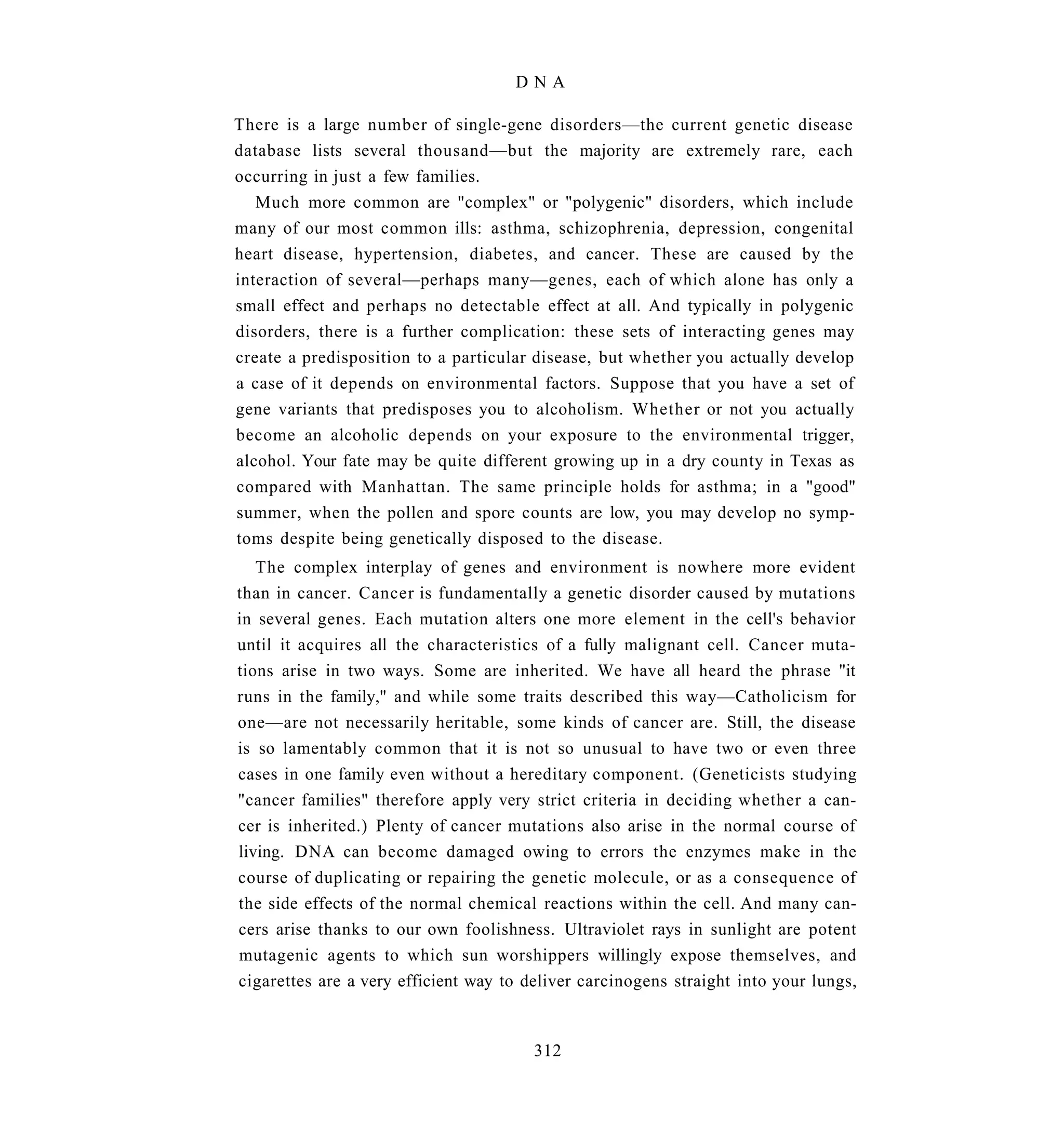 DNA

There is a large number of single-gene disorders—the current genetic disease
database lists several thousand—but the majority are extremely rare, each
occurring in just a few families.
   Much more common are "complex" or "polygenic" disorders, which include
many of our most common ills: asthma, schizophrenia, depression, congenital
heart disease, hypertension, diabetes, and cancer. These are caused by the
interaction of several—perhaps many—genes, each of which alone has only a
small effect and perhaps no detectable effect at all. And typically in polygenic
disorders, there is a further complication: these sets of interacting genes may
create a predisposition to a particular disease, but whether you actually develop
a case of it depends on environmental factors. Suppose that you have a set of
gene variants that predisposes you to alcoholism. Whether or not you actually
become an alcoholic depends on your exposure to the environmental trigger,
alcohol. Your fate may be quite different growing up in a dry county in Texas as
compared with Manhattan. The same principle holds for asthma; in a "good"
summer, when the pollen and spore counts are low, you may develop no symp-
toms despite being genetically disposed to the disease.
   The complex interplay of genes and environment is nowhere more evident
than in cancer. Cancer is fundamentally a genetic disorder caused by mutations
in several genes. Each mutation alters one more element in the cell's behavior
until it acquires all the characteristics of a fully malignant cell. Cancer muta-
tions arise in two ways. Some are inherited. We have all heard the phrase "it
runs in the family," and while some traits described this way—Catholicism for
one—are not necessarily heritable, some kinds of cancer are. Still, the disease
is so lamentably common that it is not so unusual to have two or even three
cases in one family even without a hereditary component. (Geneticists studying
"cancer families" therefore apply very strict criteria in deciding whether a can-
cer is inherited.) Plenty of cancer mutations also arise in the normal course of
living. DNA can become damaged owing to errors the enzymes make in the
course of duplicating or repairing the genetic molecule, or as a consequence of
the side effects of the normal chemical reactions within the cell. And many can-
cers arise thanks to our own foolishness. Ultraviolet rays in sunlight are potent
mutagenic agents to which sun worshippers willingly expose themselves, and
cigarettes are a very efficient way to deliver carcinogens straight into your lungs,



                                        312
 