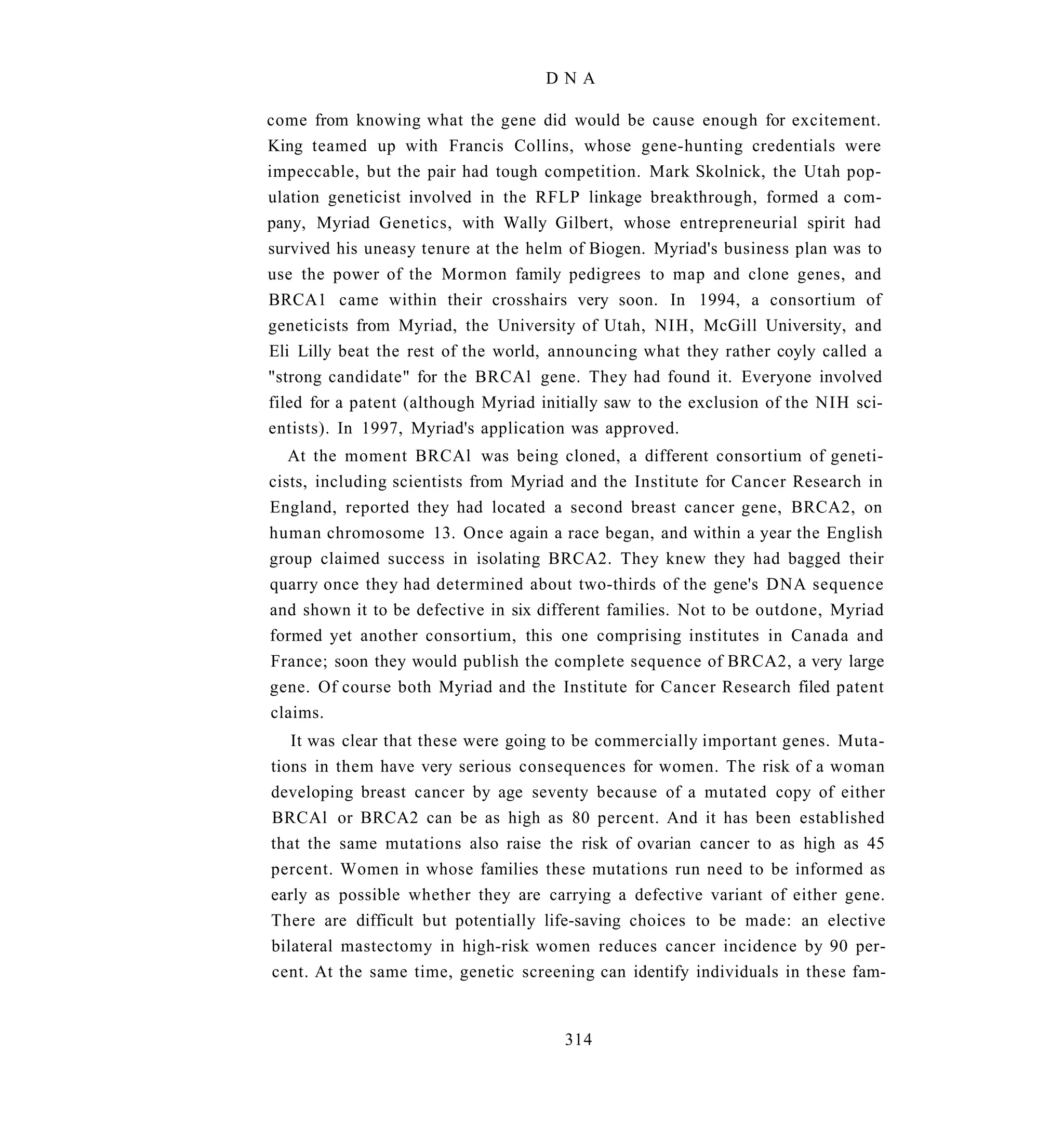 DNA

come from knowing what the gene did would be cause enough for excitement.
King teamed up with Francis Collins, whose gene-hunting credentials were
impeccable, but the pair had tough competition. Mark Skolnick, the Utah pop-
ulation geneticist involved in the RFLP linkage breakthrough, formed a com-
pany, Myriad Genetics, with Wally Gilbert, whose entrepreneurial spirit had
survived his uneasy tenure at the helm of Biogen. Myriad's business plan was to
use the power of the Mormon family pedigrees to map and clone genes, and
BRCA1 came within their crosshairs very soon. In 1994, a consortium of
geneticists from Myriad, the University of Utah, NIH, McGill University, and
Eli Lilly beat the rest of the world, announcing what they rather coyly called a
"strong candidate" for the BRCAl gene. They had found it. Everyone involved
filed for a patent (although Myriad initially saw to the exclusion of the NIH sci-
entists). In 1997, Myriad's application was approved.
   At the moment BRCAl was being cloned, a different consortium of geneti-
cists, including scientists from Myriad and the Institute for Cancer Research in
England, reported they had located a second breast cancer gene, BRCA2, on
human chromosome 13. Once again a race began, and within a year the English
group claimed success in isolating BRCA2. They knew they had bagged their
quarry once they had determined about two-thirds of the gene's DNA sequence
and shown it to be defective in six different families. Not to be outdone, Myriad
formed yet another consortium, this one comprising institutes in Canada and
France; soon they would publish the complete sequence of BRCA2, a very large
gene. Of course both Myriad and the Institute for Cancer Research filed patent
claims.
   It was clear that these were going to be commercially important genes. Muta-
tions in them have very serious consequences for women. The risk of a woman
developing breast cancer by age seventy because of a mutated copy of either
BRCAl or BRCA2 can be as high as 80 percent. And it has been established
that the same mutations also raise the risk of ovarian cancer to as high as 45
percent. Women in whose families these mutations run need to be informed as
early as possible whether they are carrying a defective variant of either gene.
There are difficult but potentially life-saving choices to be made: an elective
bilateral mastectomy in high-risk women reduces cancer incidence by 90 per-
cent. At the same time, genetic screening can identify individuals in these fam-


                                       314
 
