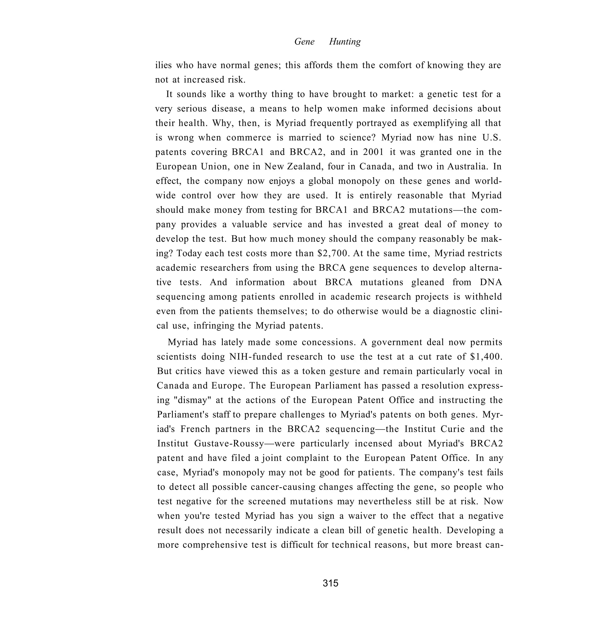 Gene    Hunting

ilies who have normal genes; this affords them the comfort of knowing they are
not at increased risk.
    It sounds like a worthy thing to have brought to market: a genetic test for a
very serious disease, a means to help women make informed decisions about
their health. Why, then, is Myriad frequently portrayed as exemplifying all that
is wrong when commerce is married to science? Myriad now has nine U.S.
patents covering BRCA1 and BRCA2, and in 2001 it was granted one in the
European Union, one in New Zealand, four in Canada, and two in Australia. In
effect, the company now enjoys a global monopoly on these genes and world-
wide control over how they are used. It is entirely reasonable that Myriad
should make money from testing for BRCA1 and BRCA2 mutations—the com-
pany provides a valuable service and has invested a great deal of money to
develop the test. But how much money should the company reasonably be mak-
ing? Today each test costs more than $2,700. At the same time, Myriad restricts
academic researchers from using the BRCA gene sequences to develop alterna-
tive tests. And information about BRCA mutations gleaned from DNA
sequencing among patients enrolled in academic research projects is withheld
even from the patients themselves; to do otherwise would be a diagnostic clini-
cal use, infringing the Myriad patents.
   Myriad has lately made some concessions. A government deal now permits
scientists doing NIH-funded research to use the test at a cut rate of $1,400.
But critics have viewed this as a token gesture and remain particularly vocal in
Canada and Europe. The European Parliament has passed a resolution express-
ing "dismay" at the actions of the European Patent Office and instructing the
Parliament's staff to prepare challenges to Myriad's patents on both genes. Myr-
iad's French partners in the BRCA2 sequencing—the Institut Curie and the
Institut Gustave-Roussy—were particularly incensed about Myriad's BRCA2
patent and have filed a joint complaint to the European Patent Office. In any
case, Myriad's monopoly may not be good for patients. The company's test fails
to detect all possible cancer-causing changes affecting the gene, so people who
test negative for the screened mutations may nevertheless still be at risk. Now
when you're tested Myriad has you sign a waiver to the effect that a negative
result does not necessarily indicate a clean bill of genetic health. Developing a
more comprehensive test is difficult for technical reasons, but more breast can-


                                       315
 