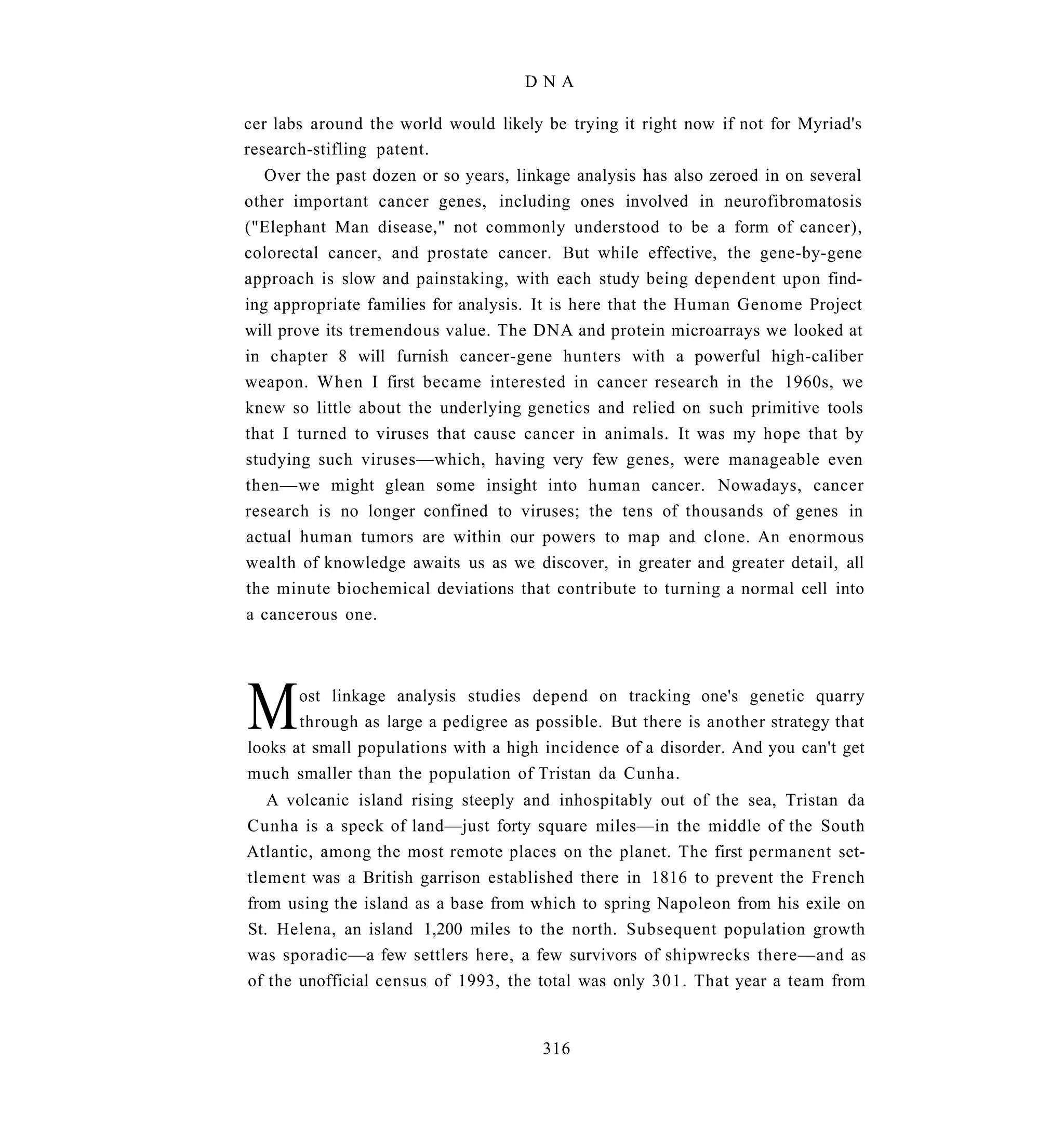 DNA

cer labs around the world would likely be trying it right now if not for Myriad's
research-stifling patent.
   Over the past dozen or so years, linkage analysis has also zeroed in on several
other important cancer genes, including ones involved in neurofibromatosis
("Elephant Man disease," not commonly understood to be a form of cancer),
colorectal cancer, and prostate cancer. But while effective, the gene-by-gene
approach is slow and painstaking, with each study being dependent upon find-
ing appropriate families for analysis. It is here that the Human Genome Project
will prove its tremendous value. The DNA and protein microarrays we looked at
in chapter 8 will furnish cancer-gene hunters with a powerful high-caliber
weapon. When I first became interested in cancer research in the 1960s, we
knew so little about the underlying genetics and relied on such primitive tools
that I turned to viruses that cause cancer in animals. It was my hope that by
studying such viruses—which, having very few genes, were manageable even
then—we might glean some insight into human cancer. Nowadays, cancer
research is no longer confined to viruses; the tens of thousands of genes in
actual human tumors are within our powers to map and clone. An enormous
wealth of knowledge awaits us as we discover, in greater and greater detail, all
the minute biochemical deviations that contribute to turning a normal cell into
a cancerous one.




M      ost linkage analysis studies depend on tracking one's genetic quarry
       through as large a pedigree as possible. But there is another strategy that
looks at small populations with a high incidence of a disorder. And you can't get
much smaller than the population of Tristan da Cunha.
   A volcanic island rising steeply and inhospitably out of the sea, Tristan da
Cunha is a speck of land—just forty square miles—in the middle of the South
Atlantic, among the most remote places on the planet. The first permanent set-
tlement was a British garrison established there in 1816 to prevent the French
from using the island as a base from which to spring Napoleon from his exile on
St. Helena, an island 1,200 miles to the north. Subsequent population growth
was sporadic—a few settlers here, a few survivors of shipwrecks there—and as
of the unofficial census of 1993, the total was only 301. That year a team from


                                       316
 