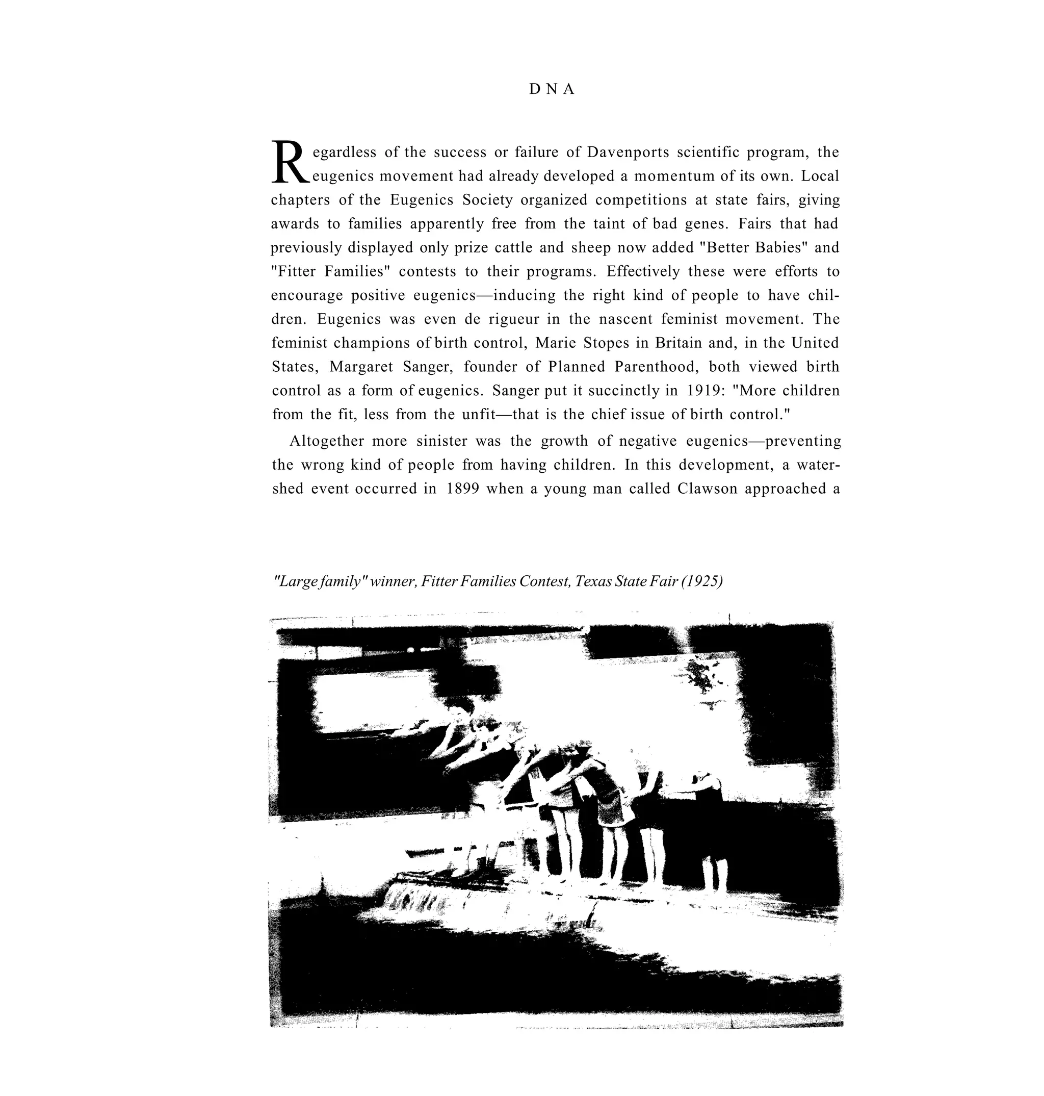 DNA




R     egardless of the success or failure of Davenports scientific program, the
      eugenics movement had already developed a momentum of its own. Local
chapters of the Eugenics Society organized competitions at state fairs, giving
awards to families apparently free from the taint of bad genes. Fairs that had
previously displayed only prize cattle and sheep now added "Better Babies" and
"Fitter Families" contests to their programs. Effectively these were efforts to
encourage positive eugenics—inducing the right kind of people to have chil-
dren. Eugenics was even de rigueur in the nascent feminist movement. The
feminist champions of birth control, Marie Stopes in Britain and, in the United
States, Margaret Sanger, founder of Planned Parenthood, both viewed birth
control as a form of eugenics. Sanger put it succinctly in 1919: "More children
from the fit, less from the unfit—that is the chief issue of birth control."
  Altogether more sinister was the growth of negative eugenics—preventing
the wrong kind of people from having children. In this development, a water-
shed event occurred in 1899 when a young man called Clawson approached a




"Large family" winner, Fitter Families Contest, Texas State Fair (1925)
 