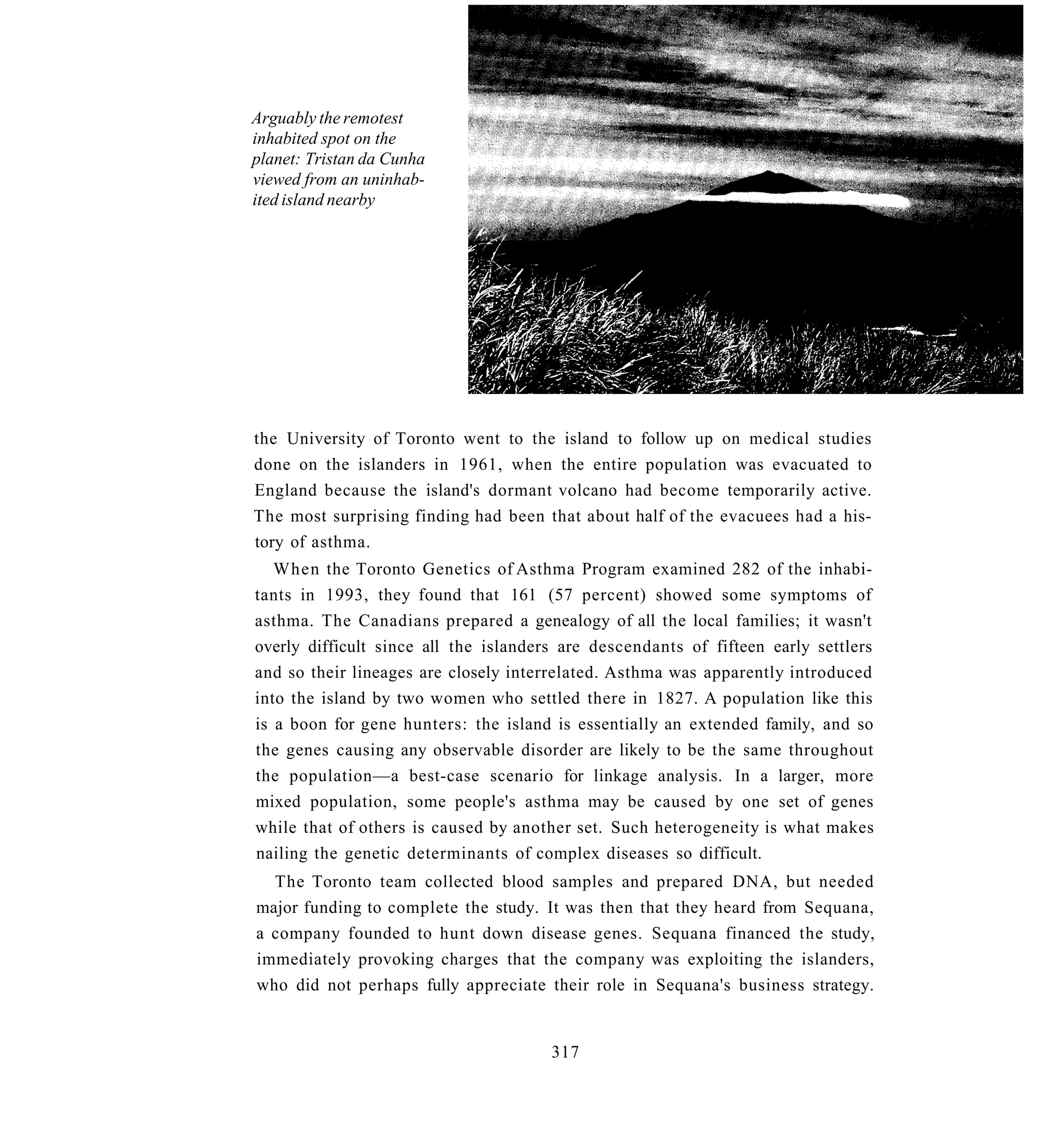 Arguably the remotest
inhabited spot on the
planet: Tristan da Cunha
viewed from an uninhab-
ited island nearby




the University of Toronto went to the island to follow up on medical studies
done on the islanders in 1961, when the entire population was evacuated to
England because the island's dormant volcano had become temporarily active.
The most surprising finding had been that about half of the evacuees had a his-
tory of asthma.
   When the Toronto Genetics of Asthma Program examined 282 of the inhabi-
tants in 1993, they found that 161 (57 percent) showed some symptoms of
asthma. The Canadians prepared a genealogy of all the local families; it wasn't
overly difficult since all the islanders are descendants of fifteen early settlers
and so their lineages are closely interrelated. Asthma was apparently introduced
into the island by two women who settled there in 1827. A population like this
is a boon for gene hunters: the island is essentially an extended family, and so
the genes causing any observable disorder are likely to be the same throughout
the population—a best-case scenario for linkage analysis. In a larger, more
mixed population, some people's asthma may be caused by one set of genes
while that of others is caused by another set. Such heterogeneity is what makes
nailing the genetic determinants of complex diseases so difficult.
  The Toronto team collected blood samples and prepared DNA, but needed
major funding to complete the study. It was then that they heard from Sequana,
a company founded to hunt down disease genes. Sequana financed the study,
immediately provoking charges that the company was exploiting the islanders,
who did not perhaps fully appreciate their role in Sequana's business strategy.


                                       317
 