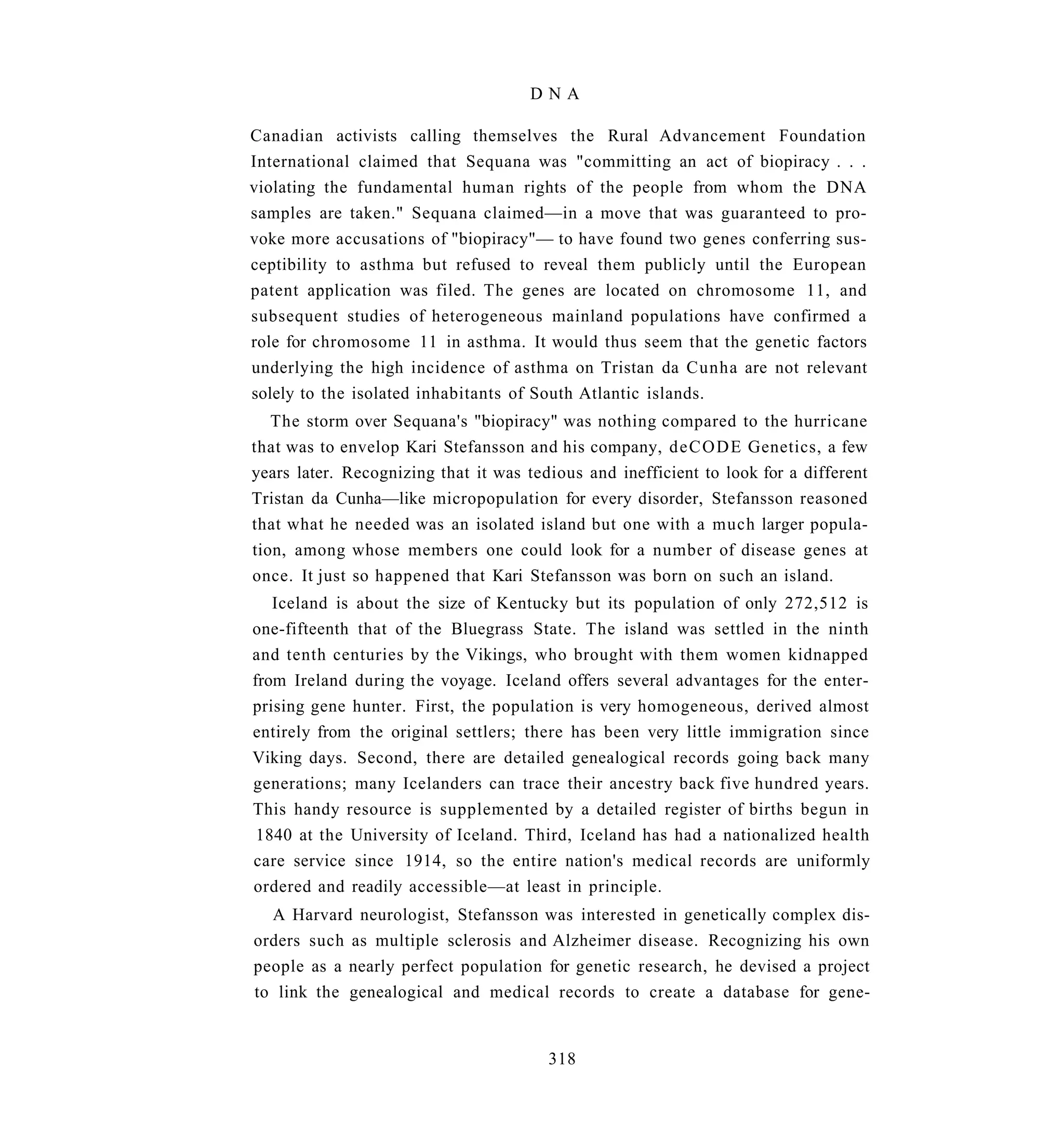 DNA

Canadian activists calling themselves the Rural Advancement Foundation
International claimed that Sequana was "committing an act of biopiracy . . .
violating the fundamental human rights of the people from whom the DNA
samples are taken." Sequana claimed—in a move that was guaranteed to pro-
voke more accusations of "biopiracy"— to have found two genes conferring sus-
ceptibility to asthma but refused to reveal them publicly until the European
patent application was filed. The genes are located on chromosome 11, and
subsequent studies of heterogeneous mainland populations have confirmed a
role for chromosome 11 in asthma. It would thus seem that the genetic factors
underlying the high incidence of asthma on Tristan da Cunha are not relevant
solely to the isolated inhabitants of South Atlantic islands.
   The storm over Sequana's "biopiracy" was nothing compared to the hurricane
that was to envelop Kari Stefansson and his company, d e C O D E Genetics, a few
years later. Recognizing that it was tedious and inefficient to look for a different
Tristan da Cunha—like micropopulation for every disorder, Stefansson reasoned
that what he needed was an isolated island but one with a much larger popula-
tion, among whose members one could look for a number of disease genes at
once. It just so happened that Kari Stefansson was born on such an island.
   Iceland is about the size of Kentucky but its population of only 272,512 is
one-fifteenth that of the Bluegrass State. The island was settled in the ninth
and tenth centuries by the Vikings, who brought with them women kidnapped
from Ireland during the voyage. Iceland offers several advantages for the enter-
prising gene hunter. First, the population is very homogeneous, derived almost
entirely from the original settlers; there has been very little immigration since
Viking days. Second, there are detailed genealogical records going back many
generations; many Icelanders can trace their ancestry back five hundred years.
This handy resource is supplemented by a detailed register of births begun in
 1840 at the University of Iceland. Third, Iceland has had a nationalized health
care service since 1914, so the entire nation's medical records are uniformly
ordered and readily accessible—at least in principle.
  A Harvard neurologist, Stefansson was interested in genetically complex dis-
orders such as multiple sclerosis and Alzheimer disease. Recognizing his own
people as a nearly perfect population for genetic research, he devised a project
to link the genealogical and medical records to create a database for gene-


                                        318
 