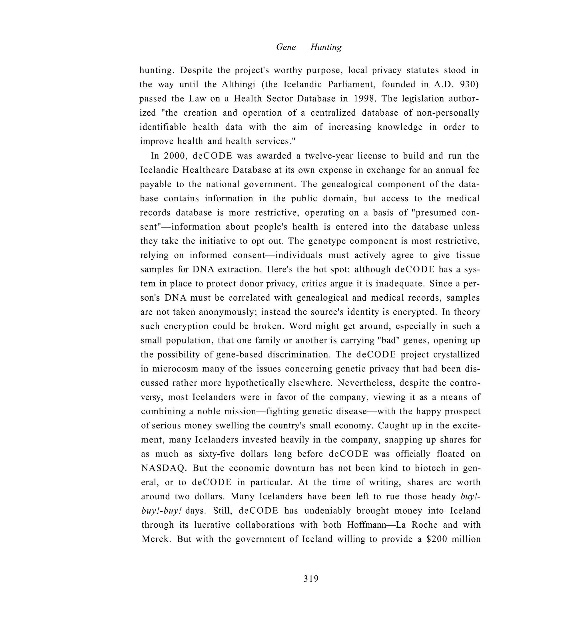 Gene    Hunting

hunting. Despite the project's worthy purpose, local privacy statutes stood in
the way until the Althingi (the Icelandic Parliament, founded in A.D. 930)
passed the Law on a Health Sector Database in 1998. The legislation author-
ized "the creation and operation of a centralized database of non-personally
identifiable health data with the aim of increasing knowledge in order to
improve health and health services."
   In 2000, deCODE was awarded a twelve-year license to build and run the
Icelandic Healthcare Database at its own expense in exchange for an annual fee
payable to the national government. The genealogical component of the data-
base contains information in the public domain, but access to the medical
records database is more restrictive, operating on a basis of "presumed con-
sent"—information about people's health is entered into the database unless
they take the initiative to opt out. The genotype component is most restrictive,
relying on informed consent—individuals must actively agree to give tissue
samples for DNA extraction. Here's the hot spot: although d e C O D E has a sys-
tem in place to protect donor privacy, critics argue it is inadequate. Since a per-
son's DNA must be correlated with genealogical and medical records, samples
are not taken anonymously; instead the source's identity is encrypted. In theory
such encryption could be broken. Word might get around, especially in such a
small population, that one family or another is carrying "bad" genes, opening up
the possibility of gene-based discrimination. The deCODE project crystallized
in microcosm many of the issues concerning genetic privacy that had been dis-
cussed rather more hypothetically elsewhere. Nevertheless, despite the contro-
versy, most Icelanders were in favor of the company, viewing it as a means of
combining a noble mission—fighting genetic disease—with the happy prospect
of serious money swelling the country's small economy. Caught up in the excite-
ment, many Icelanders invested heavily in the company, snapping up shares for
as much as sixty-five dollars long before deCODE was officially floated on
NASDAQ. But the economic downturn has not been kind to biotech in gen-
eral, or to deCODE in particular. At the time of writing, shares arc worth
around two dollars. Many Icelanders have been left to rue those heady buy!-
buy!-buy! days. Still, deCODE has undeniably brought money into Iceland
through its lucrative collaborations with both Hoffmann—La Roche and with
 Merck. But with the government of Iceland willing to provide a $200 million



                                        319
 