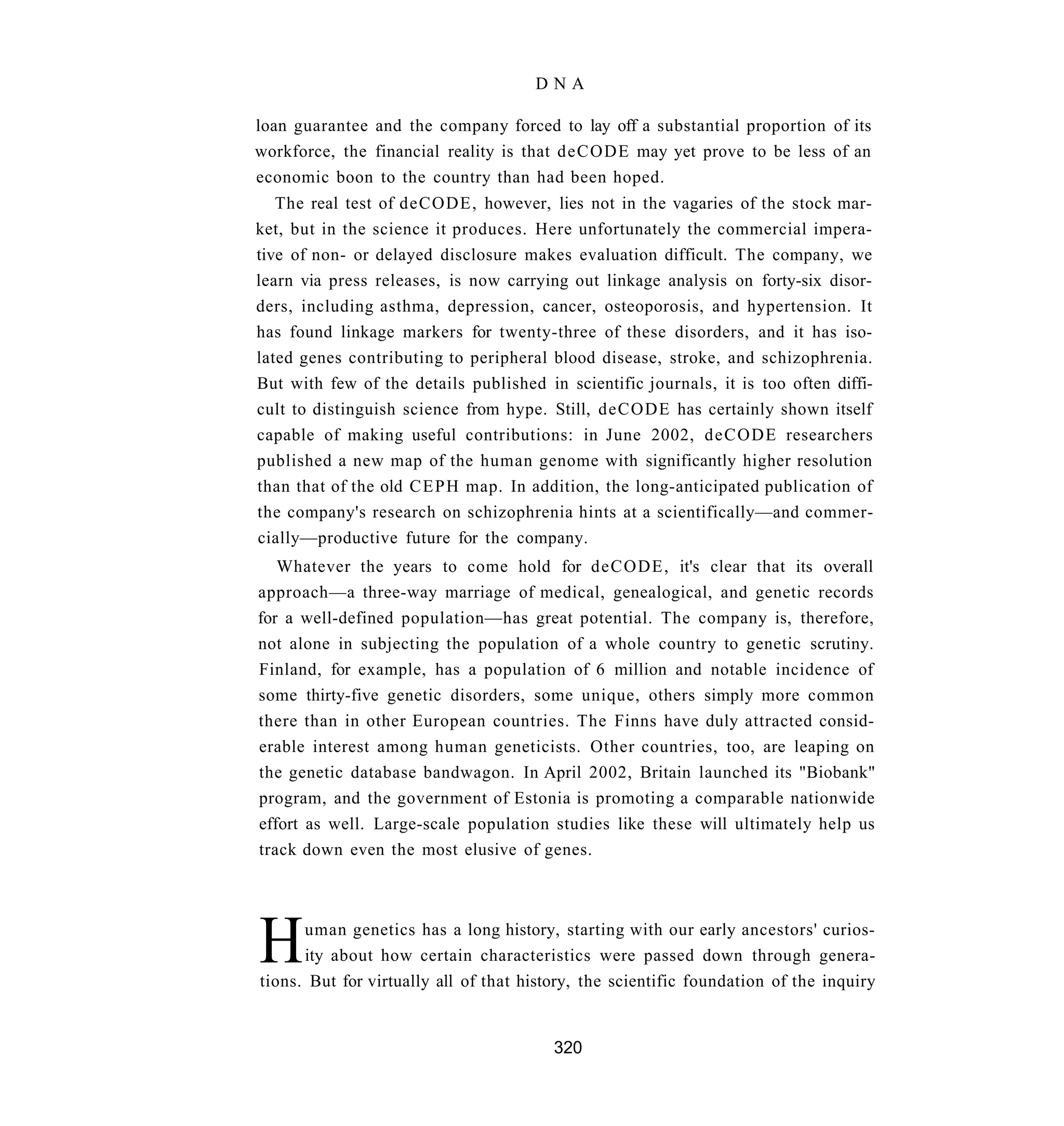 DNA

loan guarantee and the company forced to lay off a substantial proportion of its
workforce, the financial reality is that deCODE may yet prove to be less of an
economic boon to the country than had been hoped.
   The real test of deCODE, however, lies not in the vagaries of the stock mar-
ket, but in the science it produces. Here unfortunately the commercial impera-
tive of non- or delayed disclosure makes evaluation difficult. The company, we
learn via press releases, is now carrying out linkage analysis on forty-six disor-
ders, including asthma, depression, cancer, osteoporosis, and hypertension. It
has found linkage markers for twenty-three of these disorders, and it has iso-
lated genes contributing to peripheral blood disease, stroke, and schizophrenia.
But with few of the details published in scientific journals, it is too often diffi-
cult to distinguish science from hype. Still, deCODE has certainly shown itself
capable of making useful contributions: in June 2002, deCODE researchers
published a new map of the human genome with significantly higher resolution
than that of the old C E P H map. In addition, the long-anticipated publication of
the company's research on schizophrenia hints at a scientifically—and commer-
cially—productive future for the company.
   Whatever the years to come hold for deCODE, it's clear that its overall
approach—a three-way marriage of medical, genealogical, and genetic records
for a well-defined population—has great potential. The company is, therefore,
not alone in subjecting the population of a whole country to genetic scrutiny.
Finland, for example, has a population of 6 million and notable incidence of
some thirty-five genetic disorders, some unique, others simply more common
there than in other European countries. The Finns have duly attracted consid-
erable interest among human geneticists. Other countries, too, are leaping on
the genetic database bandwagon. In April 2002, Britain launched its "Biobank"
program, and the government of Estonia is promoting a comparable nationwide
effort as well. Large-scale population studies like these will ultimately help us
track down even the most elusive of genes.




H     uman genetics has a long history, starting with our early ancestors' curios-
      ity about how certain characteristics were passed down through genera-
tions. But for virtually all of that history, the scientific foundation of the inquiry


                                         320
 