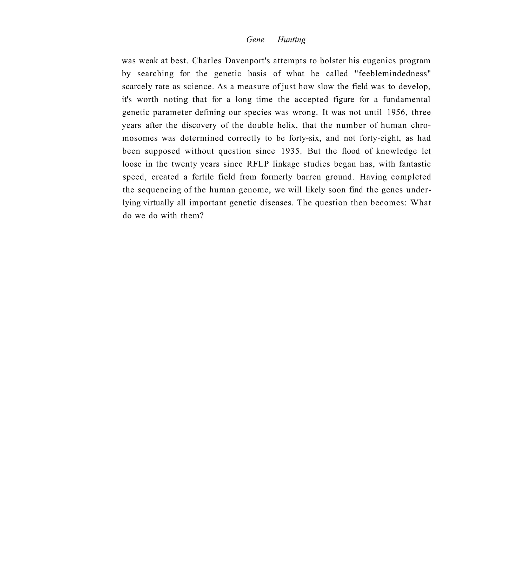 Gene    Hunting

was weak at best. Charles Davenport's attempts to bolster his eugenics program
by searching for the genetic basis of what he called "feeblemindedness"
scarcely rate as science. As a measure of just how slow the field was to develop,
it's worth noting that for a long time the accepted figure for a fundamental
genetic parameter defining our species was wrong. It was not until 1956, three
years after the discovery of the double helix, that the number of human chro-
mosomes was determined correctly to be forty-six, and not forty-eight, as had
been supposed without question since 1935. But the flood of knowledge let
loose in the twenty years since RFLP linkage studies began has, with fantastic
speed, created a fertile field from formerly barren ground. Having completed
the sequencing of the human genome, we will likely soon find the genes under-
lying virtually all important genetic diseases. The question then becomes: What
do we do with them?
 