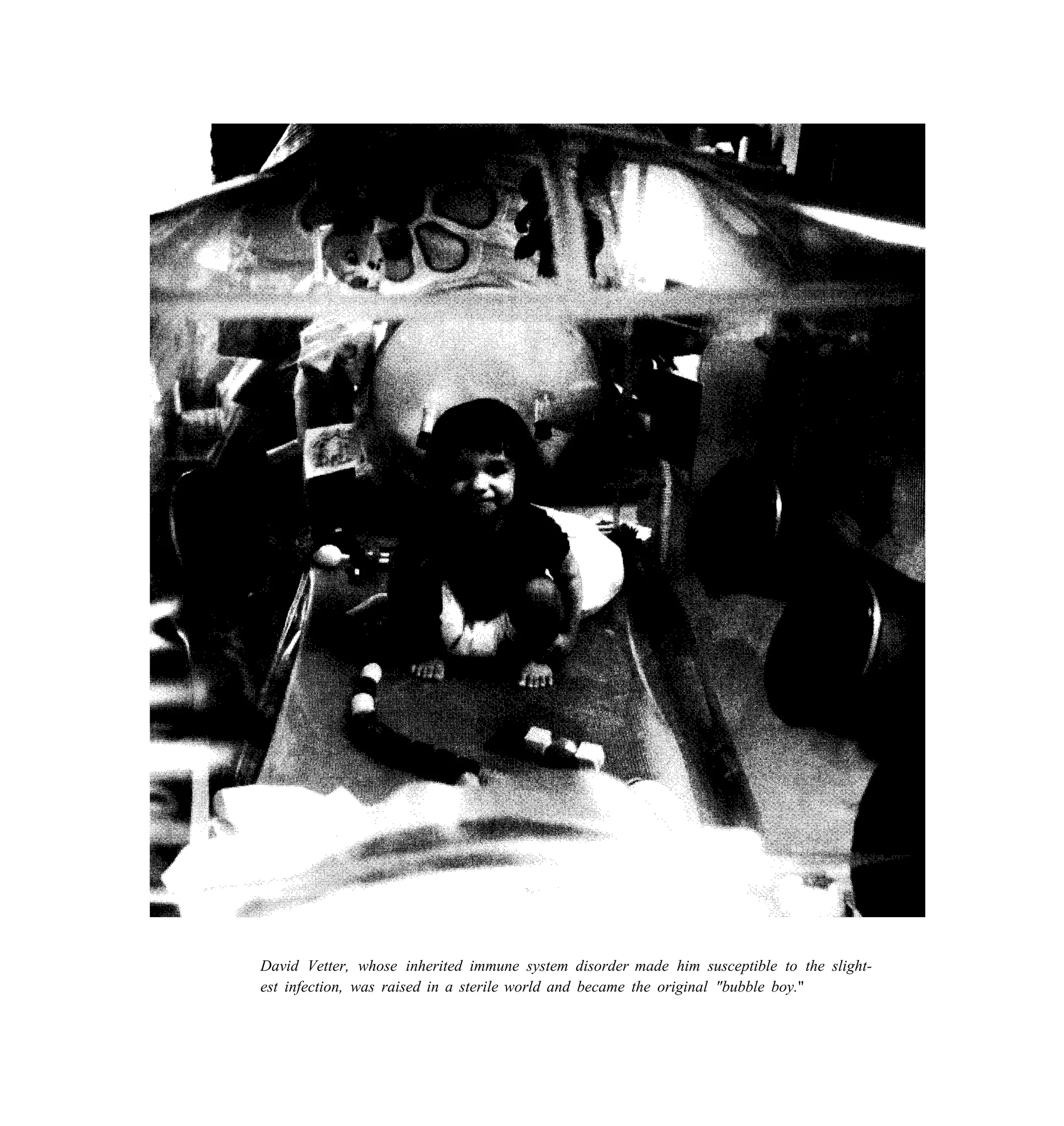 David Vetter, whose inherited immune system disorder made him susceptible to the slight-
est infection, was raised in a sterile world and became the original "bubble boy."
 