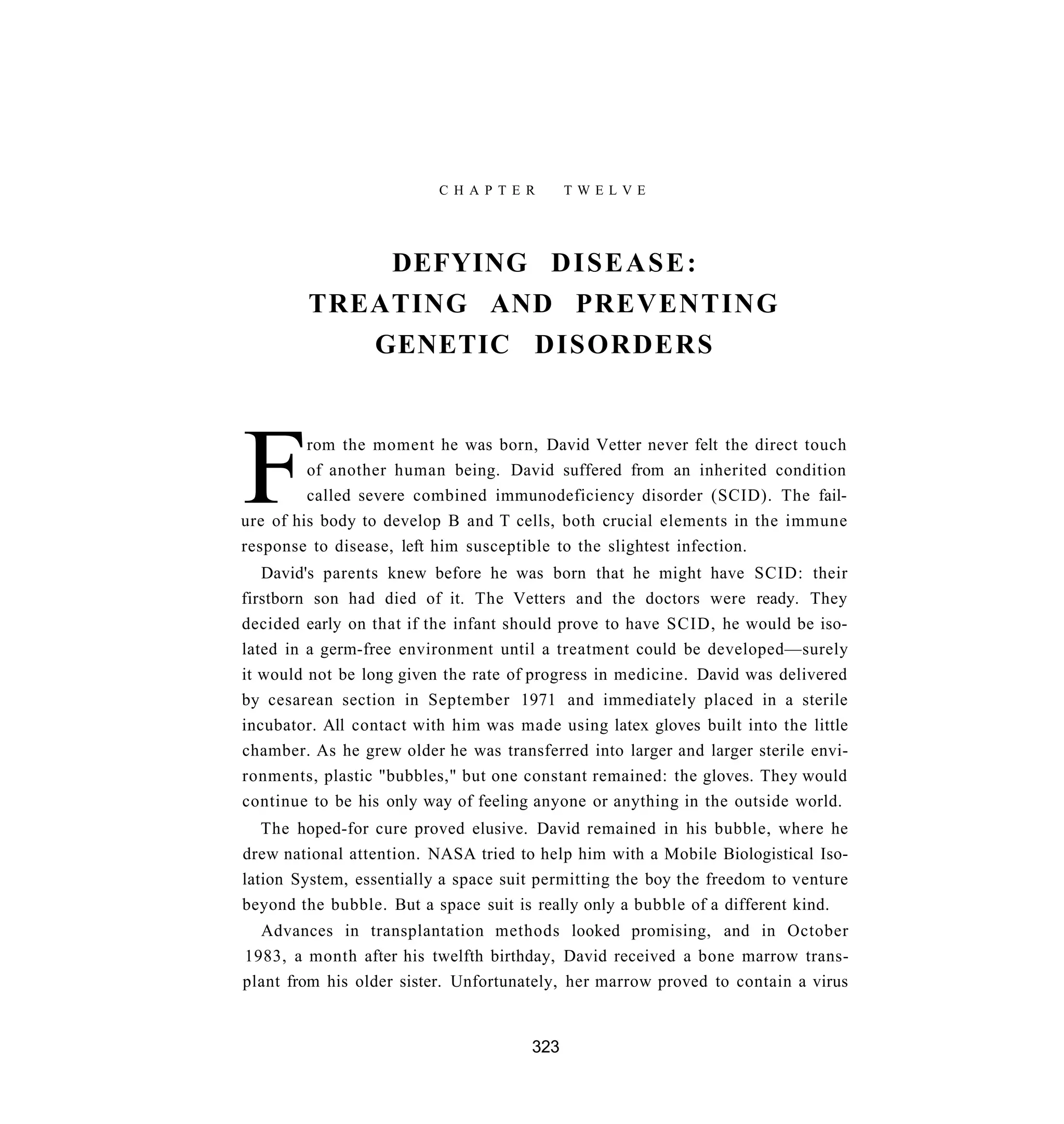 C H A P T E R     TWELVE




            DEFYING D I S E A S E :
        TREATING AND PREVENTING
           GENETIC DISORDERS




F        rom the moment he was born, David Vetter never felt the direct touch
         of another human being. David suffered from an inherited condition
         called severe combined immunodeficiency disorder (SCID). The fail-
ure of his body to develop B and T cells, both crucial elements in the immune
response to disease, left him susceptible to the slightest infection.
   David's parents knew before he was born that he might have SCID: their
firstborn son had died of it. The Vetters and the doctors were ready. They
decided early on that if the infant should prove to have SCID, he would be iso-
lated in a germ-free environment until a treatment could be developed—surely
it would not be long given the rate of progress in medicine. David was delivered
by cesarean section in September 1971 and immediately placed in a sterile
incubator. All contact with him was made using latex gloves built into the little
chamber. As he grew older he was transferred into larger and larger sterile envi-
ronments, plastic "bubbles," but one constant remained: the gloves. They would
continue to be his only way of feeling anyone or anything in the outside world.
   The hoped-for cure proved elusive. David remained in his bubble, where he
drew national attention. NASA tried to help him with a Mobile Biologistical Iso-
lation System, essentially a space suit permitting the boy the freedom to venture
beyond the bubble. But a space suit is really only a bubble of a different kind.
  Advances in transplantation methods looked promising, and in October
1983, a month after his twelfth birthday, David received a bone marrow trans-
plant from his older sister. Unfortunately, her marrow proved to contain a virus


                                      323
 