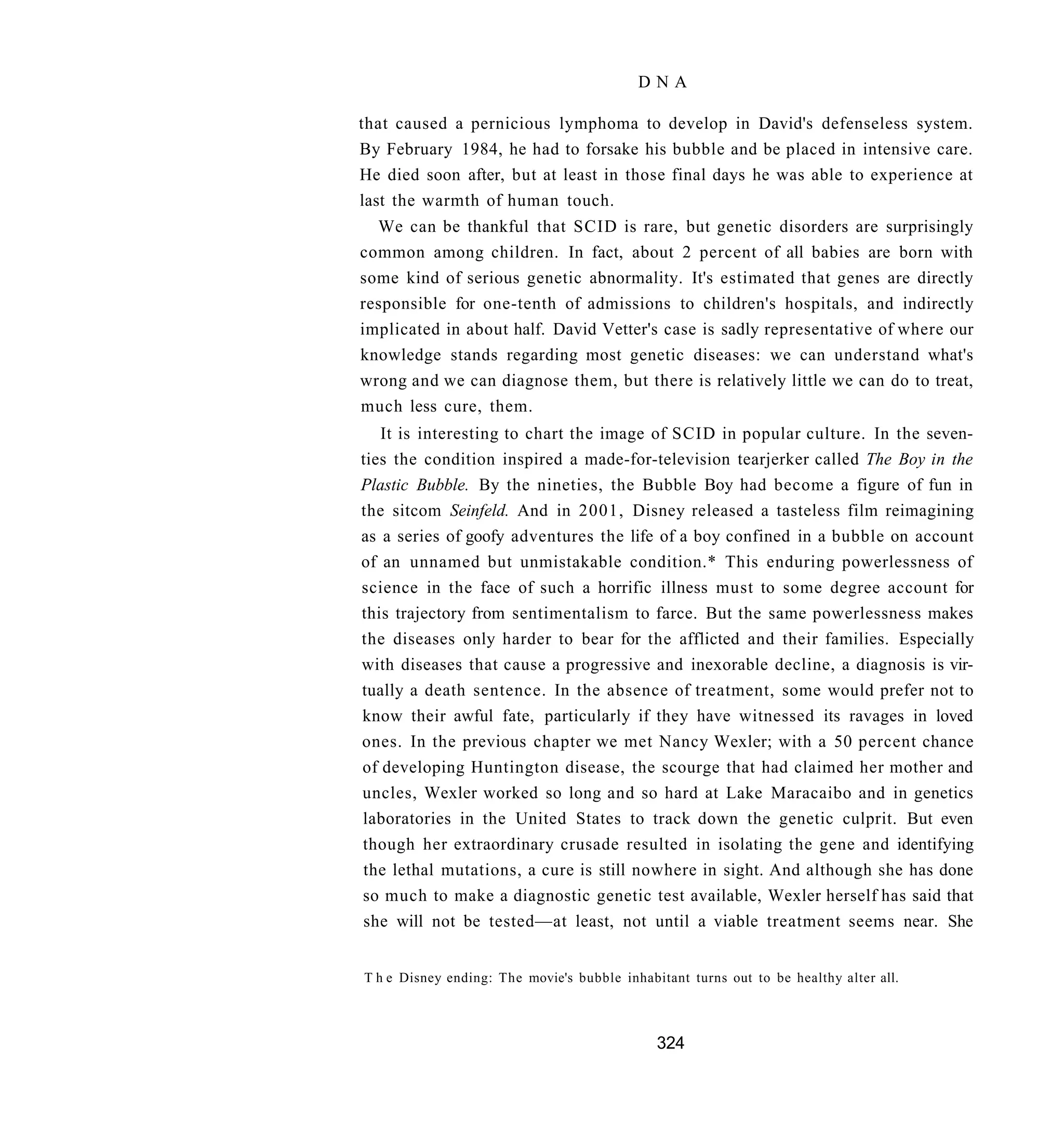 DNA

that caused a pernicious lymphoma to develop in David's defenseless system.
By February 1984, he had to forsake his bubble and be placed in intensive care.
He died soon after, but at least in those final days he was able to experience at
last the warmth of human touch.
  We can be thankful that SCID is rare, but genetic disorders are surprisingly
common among children. In fact, about 2 percent of all babies are born with
some kind of serious genetic abnormality. It's estimated that genes are directly
responsible for one-tenth of admissions to children's hospitals, and indirectly
implicated in about half. David Vetter's case is sadly representative of where our
knowledge stands regarding most genetic diseases: we can understand what's
wrong and we can diagnose them, but there is relatively little we can do to treat,
much less cure, them.
   It is interesting to chart the image of SCID in popular culture. In the seven-
ties the condition inspired a made-for-television tearjerker called The Boy in the
Plastic Bubble. By the nineties, the Bubble Boy had become a figure of fun in
the sitcom Seinfeld. And in 2001, Disney released a tasteless film reimagining
as a series of goofy adventures the life of a boy confined in a bubble on account
of an unnamed but unmistakable condition.* This enduring powerlessness of
science in the face of such a horrific illness must to some degree account for
this trajectory from sentimentalism to farce. But the same powerlessness makes
the diseases only harder to bear for the afflicted and their families. Especially
with diseases that cause a progressive and inexorable decline, a diagnosis is vir-
tually a death sentence. In the absence of treatment, some would prefer not to
know their awful fate, particularly if they have witnessed its ravages in loved
ones. In the previous chapter we met Nancy Wexler; with a 50 percent chance
of developing Huntington disease, the scourge that had claimed her mother and
uncles, Wexler worked so long and so hard at Lake Maracaibo and in genetics
laboratories in the United States to track down the genetic culprit. But even
though her extraordinary crusade resulted in isolating the gene and identifying
the lethal mutations, a cure is still nowhere in sight. And although she has done
so much to make a diagnostic genetic test available, Wexler herself has said that
she will not be tested—at least, not until a viable treatment seems near. She


T h e Disney ending: The movie's bubble inhabitant turns out to be healthy alter all.



                                              324
 