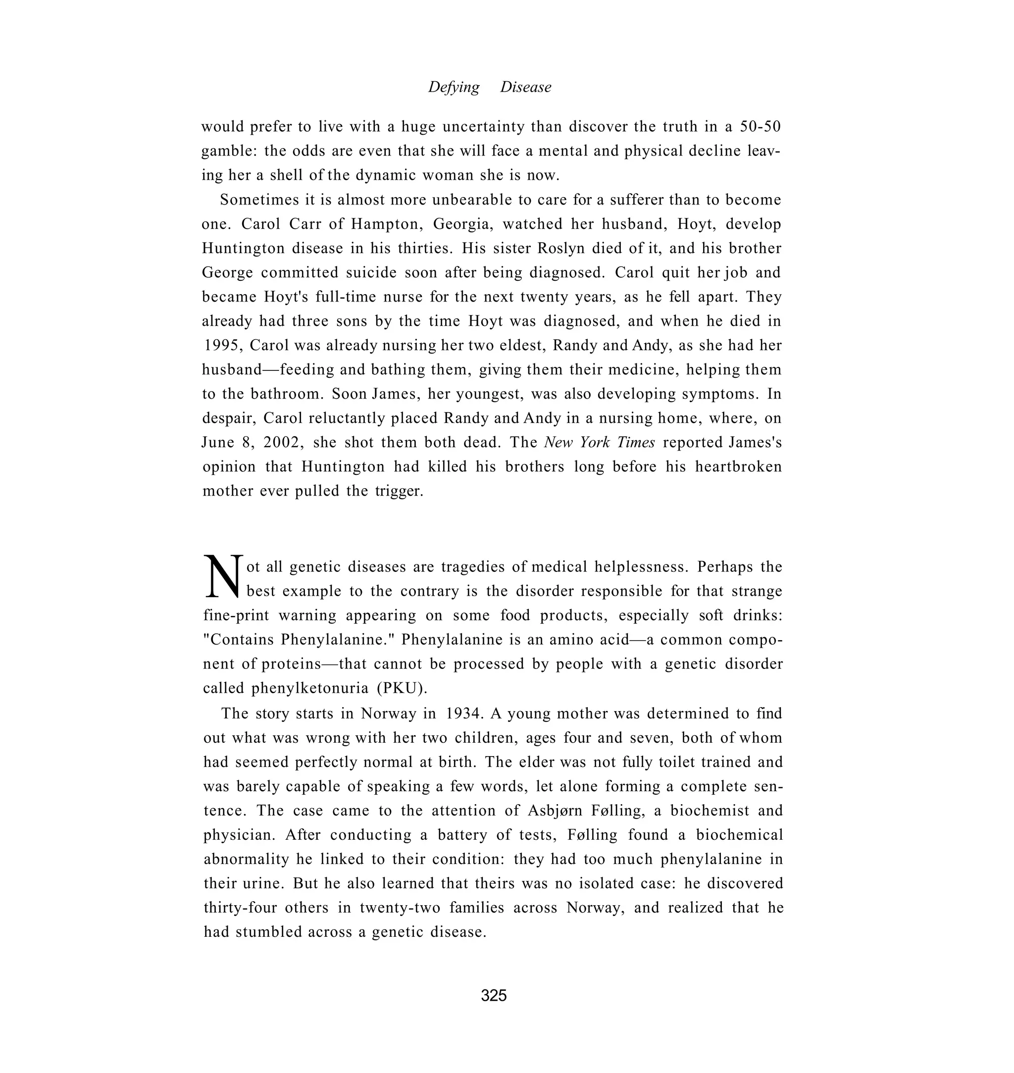 Defying     Disease

would prefer to live with a huge uncertainty than discover the truth in a 50-50
gamble: the odds are even that she will face a mental and physical decline leav-
ing her a shell of the dynamic woman she is now.
   Sometimes it is almost more unbearable to care for a sufferer than to become
one. Carol Carr of Hampton, Georgia, watched her husband, Hoyt, develop
Huntington disease in his thirties. His sister Roslyn died of it, and his brother
George committed suicide soon after being diagnosed. Carol quit her job and
became Hoyt's full-time nurse for the next twenty years, as he fell apart. They
already had three sons by the time Hoyt was diagnosed, and when he died in
1995, Carol was already nursing her two eldest, Randy and Andy, as she had her
husband—feeding and bathing them, giving them their medicine, helping them
to the bathroom. Soon James, her youngest, was also developing symptoms. In
despair, Carol reluctantly placed Randy and Andy in a nursing home, where, on
June 8, 2002, she shot them both dead. The New York Times reported James's
opinion that Huntington had killed his brothers long before his heartbroken
mother ever pulled the trigger.




N     ot all genetic diseases are tragedies of medical helplessness. Perhaps the
      best example to the contrary is the disorder responsible for that strange
fine-print warning appearing on some food products, especially soft drinks:
"Contains Phenylalanine." Phenylalanine is an amino acid—a common compo-
nent of proteins—that cannot be processed by people with a genetic disorder
called phenylketonuria (PKU).
   The story starts in Norway in 1934. A young mother was determined to find
out what was wrong with her two children, ages four and seven, both of whom
had seemed perfectly normal at birth. The elder was not fully toilet trained and
was barely capable of speaking a few words, let alone forming a complete sen-
tence. The case came to the attention of Asbjørn Følling, a biochemist and
physician. After conducting a battery of tests, Følling found a biochemical
abnormality he linked to their condition: they had too much phenylalanine in
their urine. But he also learned that theirs was no isolated case: he discovered
thirty-four others in twenty-two families across Norway, and realized that he
had stumbled across a genetic disease.


                                         325
 