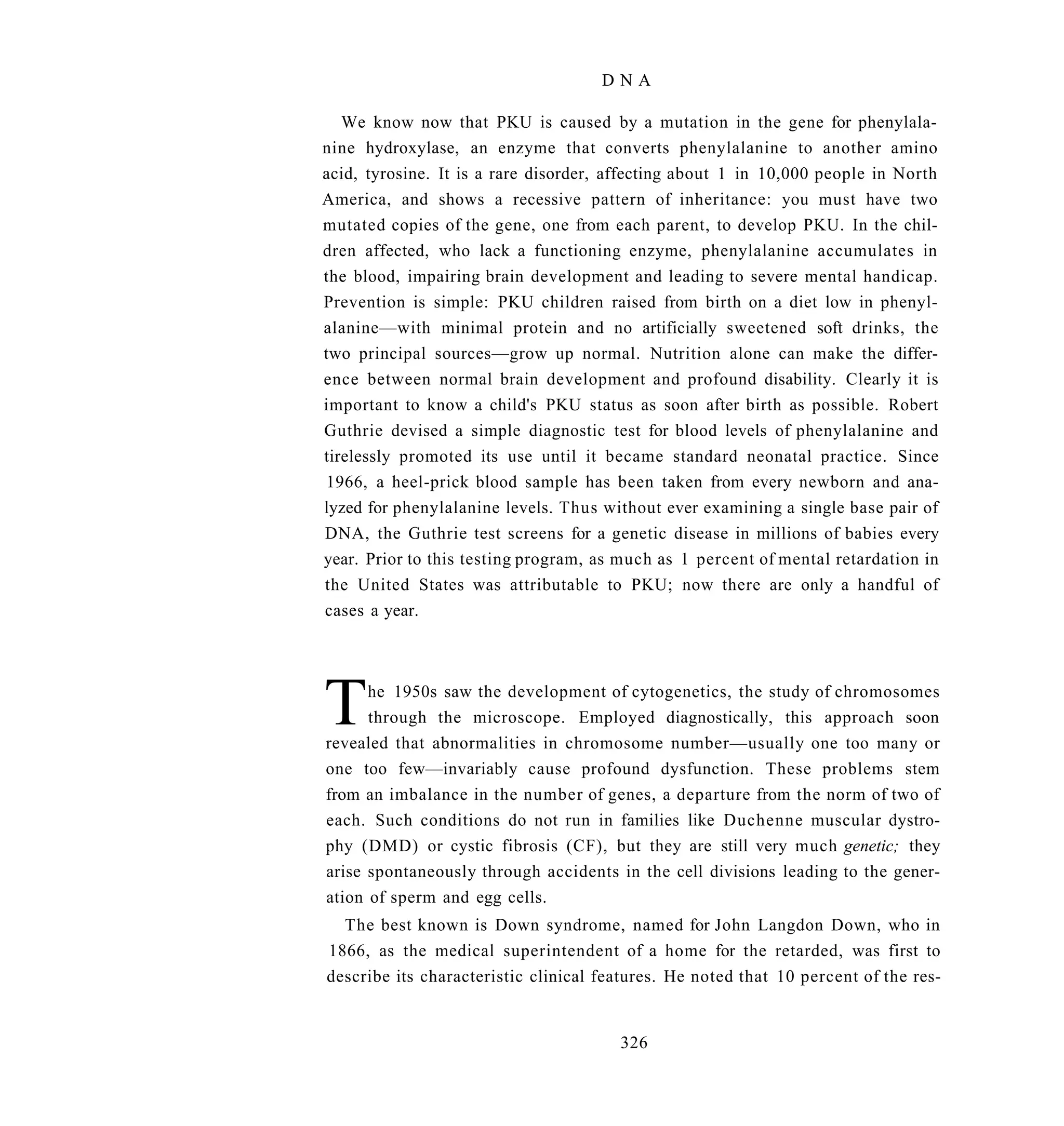 DNA

   We know now that PKU is caused by a mutation in the gene for phenylala-
nine hydroxylase, an enzyme that converts phenylalanine to another amino
acid, tyrosine. It is a rare disorder, affecting about 1 in 10,000 people in North
America, and shows a recessive pattern of inheritance: you must have two
mutated copies of the gene, one from each parent, to develop PKU. In the chil-
dren affected, who lack a functioning enzyme, phenylalanine accumulates in
the blood, impairing brain development and leading to severe mental handicap.
Prevention is simple: PKU children raised from birth on a diet low in phenyl-
alanine—with minimal protein and no artificially sweetened soft drinks, the
two principal sources—grow up normal. Nutrition alone can make the differ-
ence between normal brain development and profound disability. Clearly it is
important to know a child's PKU status as soon after birth as possible. Robert
Guthrie devised a simple diagnostic test for blood levels of phenylalanine and
tirelessly promoted its use until it became standard neonatal practice. Since
1966, a heel-prick blood sample has been taken from every newborn and ana-
lyzed for phenylalanine levels. Thus without ever examining a single base pair of
DNA, the Guthrie test screens for a genetic disease in millions of babies every
year. Prior to this testing program, as much as 1 percent of mental retardation in
the United States was attributable to PKU; now there are only a handful of
cases a year.




T     he 1950s saw the development of cytogenetics, the study of chromosomes
      through the microscope. Employed diagnostically, this approach soon
revealed that abnormalities in chromosome number—usually one too many or
one too few—invariably cause profound dysfunction. These problems stem
from an imbalance in the number of genes, a departure from the norm of two of
each. Such conditions do not run in families like Duchenne muscular dystro-
phy (DMD) or cystic fibrosis (CF), but they are still very much genetic; they
arise spontaneously through accidents in the cell divisions leading to the gener-
ation of sperm and egg cells.
  The best known is Down syndrome, named for John Langdon Down, who in
1866, as the medical superintendent of a home for the retarded, was first to
describe its characteristic clinical features. He noted that 10 percent of the res-


                                       326
 