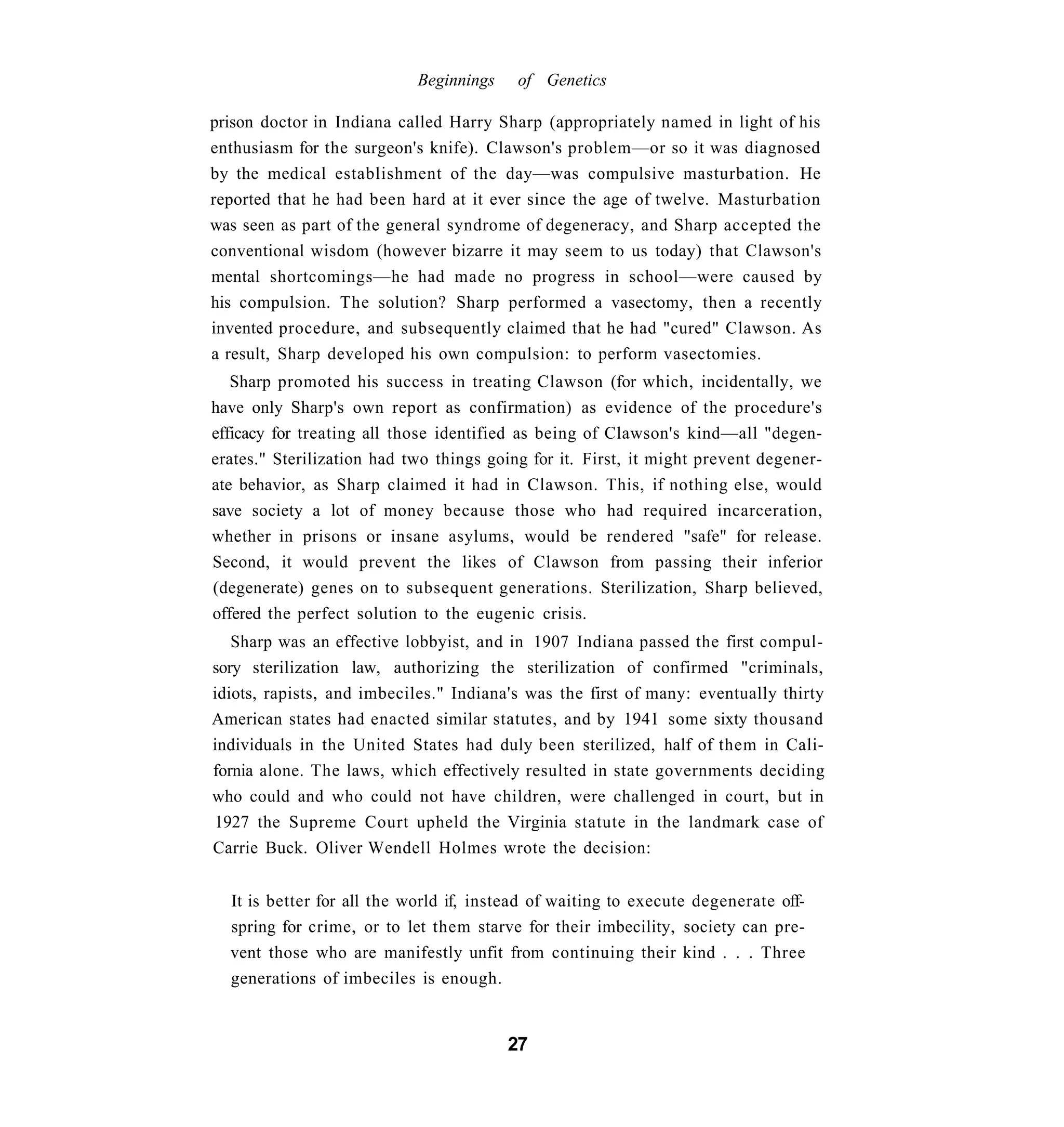 Beginnings    of Genetics

prison doctor in Indiana called Harry Sharp (appropriately named in light of his
enthusiasm for the surgeon's knife). Clawson's problem—or so it was diagnosed
by the medical establishment of the day—was compulsive masturbation. He
reported that he had been hard at it ever since the age of twelve. Masturbation
was seen as part of the general syndrome of degeneracy, and Sharp accepted the
conventional wisdom (however bizarre it may seem to us today) that Clawson's
mental shortcomings—he had made no progress in school—were caused by
his compulsion. The solution? Sharp performed a vasectomy, then a recently
invented procedure, and subsequently claimed that he had "cured" Clawson. As
a result, Sharp developed his own compulsion: to perform vasectomies.
   Sharp promoted his success in treating Clawson (for which, incidentally, we
have only Sharp's own report as confirmation) as evidence of the procedure's
efficacy for treating all those identified as being of Clawson's kind—all "degen-
erates." Sterilization had two things going for it. First, it might prevent degener-
ate behavior, as Sharp claimed it had in Clawson. This, if nothing else, would
save society a lot of money because those who had required incarceration,
whether in prisons or insane asylums, would be rendered "safe" for release.
Second, it would prevent the likes of Clawson from passing their inferior
(degenerate) genes on to subsequent generations. Sterilization, Sharp believed,
offered the perfect solution to the eugenic crisis.
   Sharp was an effective lobbyist, and in 1907 Indiana passed the first compul-
sory sterilization law, authorizing the sterilization of confirmed "criminals,
idiots, rapists, and imbeciles." Indiana's was the first of many: eventually thirty
American states had enacted similar statutes, and by 1941 some sixty thousand
individuals in the United States had duly been sterilized, half of them in Cali-
fornia alone. The laws, which effectively resulted in state governments deciding
who could and who could not have children, were challenged in court, but in
1927 the Supreme Court upheld the Virginia statute in the landmark case of
Carrie Buck. Oliver Wendell Holmes wrote the decision:


  It is better for all the world if, instead of waiting to execute degenerate off-
  spring for crime, or to let them starve for their imbecility, society can pre-
  vent those who are manifestly unfit from continuing their kind . . . Three
  generations of imbeciles is enough.


                                         27
 