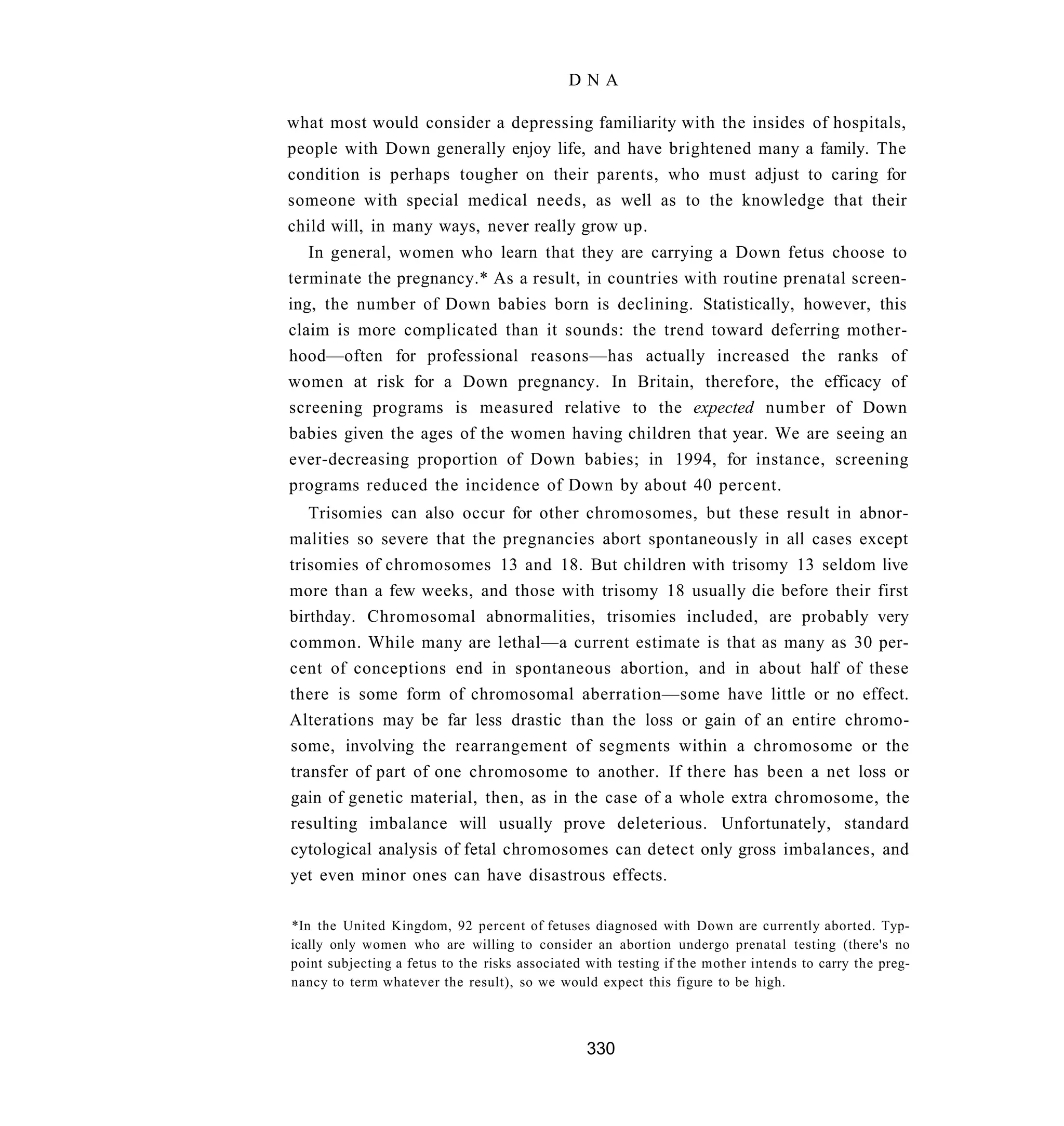 DNA

what most would consider a depressing familiarity with the insides of hospitals,
people with Down generally enjoy life, and have brightened many a family. The
condition is perhaps tougher on their parents, who must adjust to caring for
someone with special medical needs, as well as to the knowledge that their
child will, in many ways, never really grow up.
   In general, women who learn that they are carrying a Down fetus choose to
terminate the pregnancy.* As a result, in countries with routine prenatal screen-
ing, the number of Down babies born is declining. Statistically, however, this
claim is more complicated than it sounds: the trend toward deferring mother-
hood—often for professional reasons—has actually increased the ranks of
women at risk for a Down pregnancy. In Britain, therefore, the efficacy of
screening programs is measured relative to the expected number of Down
babies given the ages of the women having children that year. We are seeing an
ever-decreasing proportion of Down babies; in 1994, for instance, screening
programs reduced the incidence of Down by about 40 percent.
   Trisomies can also occur for other chromosomes, but these result in abnor-
malities so severe that the pregnancies abort spontaneously in all cases except
trisomies of chromosomes 13 and 18. But children with trisomy 13 seldom live
more than a few weeks, and those with trisomy 18 usually die before their first
birthday. Chromosomal abnormalities, trisomies included, are probably very
common. While many are lethal—a current estimate is that as many as 30 per-
cent of conceptions end in spontaneous abortion, and in about half of these
there is some form of chromosomal aberration—some have little or no effect.
Alterations may be far less drastic than the loss or gain of an entire chromo-
some, involving the rearrangement of segments within a chromosome or the
transfer of part of one chromosome to another. If there has been a net loss or
gain of genetic material, then, as in the case of a whole extra chromosome, the
resulting imbalance will usually prove deleterious. Unfortunately, standard
cytological analysis of fetal chromosomes can detect only gross imbalances, and
yet even minor ones can have disastrous effects.

*In the United Kingdom, 92 percent of fetuses diagnosed with Down are currently aborted. Typ-
ically only women who are willing to consider an abortion undergo prenatal testing (there's no
point subjecting a fetus to the risks associated with testing if the mother intends to carry the preg-
nancy to term whatever the result), so we would expect this figure to be high.



                                                330
 