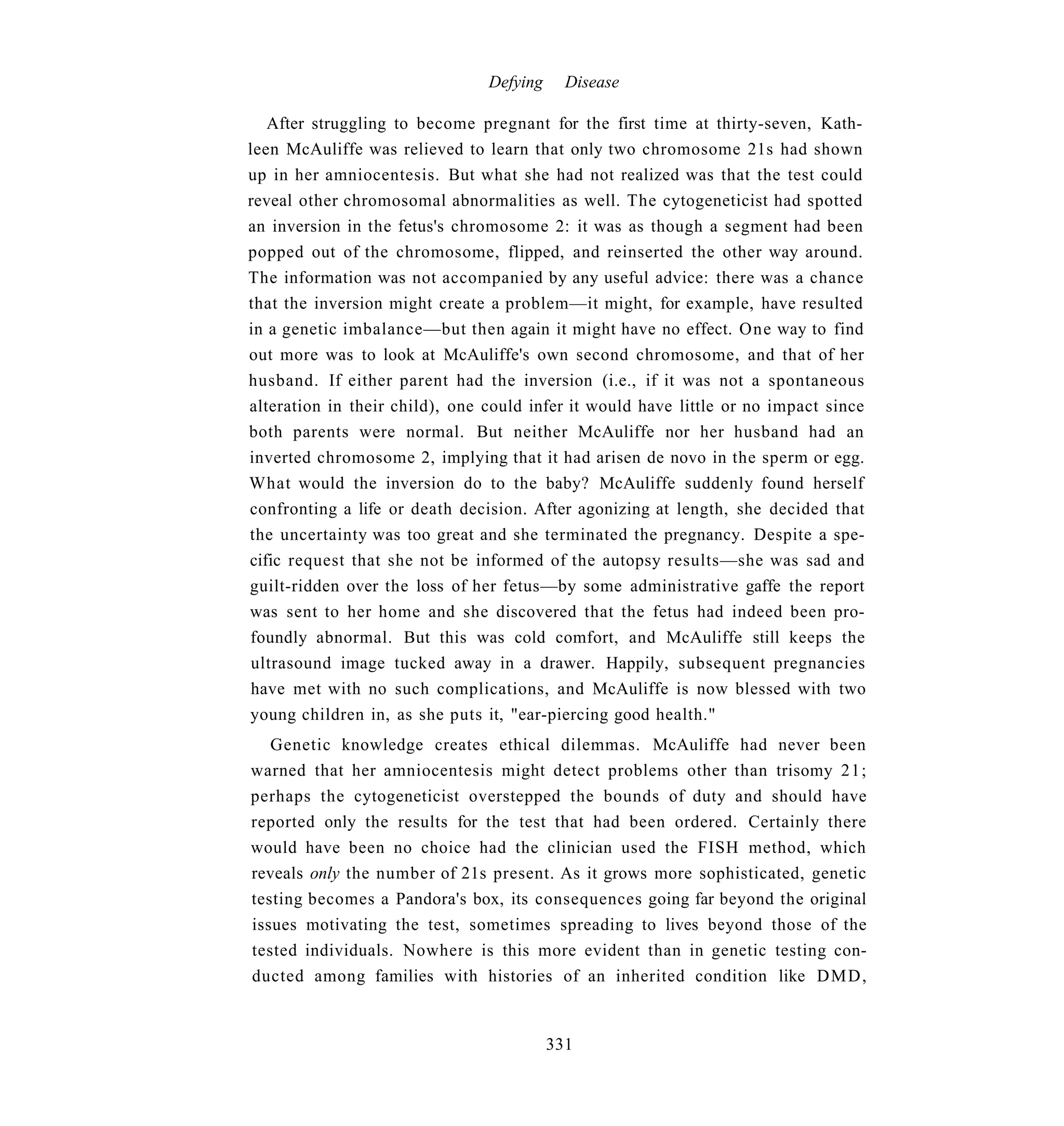 Defying     Disease

   After struggling to become pregnant for the first time at thirty-seven, Kath-
leen McAuliffe was relieved to learn that only two chromosome 21s had shown
up in her amniocentesis. But what she had not realized was that the test could
reveal other chromosomal abnormalities as well. The cytogeneticist had spotted
an inversion in the fetus's chromosome 2: it was as though a segment had been
popped out of the chromosome, flipped, and reinserted the other way around.
The information was not accompanied by any useful advice: there was a chance
that the inversion might create a problem—it might, for example, have resulted
in a genetic imbalance—but then again it might have no effect. One way to find
out more was to look at McAuliffe's own second chromosome, and that of her
husband. If either parent had the inversion (i.e., if it was not a spontaneous
alteration in their child), one could infer it would have little or no impact since
both parents were normal. But neither McAuliffe nor her husband had an
inverted chromosome 2, implying that it had arisen de novo in the sperm or egg.
What would the inversion do to the baby? McAuliffe suddenly found herself
confronting a life or death decision. After agonizing at length, she decided that
the uncertainty was too great and she terminated the pregnancy. Despite a spe-
cific request that she not be informed of the autopsy results—she was sad and
guilt-ridden over the loss of her fetus—by some administrative gaffe the report
was sent to her home and she discovered that the fetus had indeed been pro-
foundly abnormal. But this was cold comfort, and McAuliffe still keeps the
 ultrasound image tucked away in a drawer. Happily, subsequent pregnancies
 have met with no such complications, and McAuliffe is now blessed with two
young children in, as she puts it, "ear-piercing good health."
   Genetic knowledge creates ethical dilemmas. McAuliffe had never been
warned that her amniocentesis might detect problems other than trisomy 21;
perhaps the cytogeneticist overstepped the bounds of duty and should have
reported only the results for the test that had been ordered. Certainly there
would have been no choice had the clinician used the FISH method, which
reveals only the number of 21s present. As it grows more sophisticated, genetic
testing becomes a Pandora's box, its consequences going far beyond the original
issues motivating the test, sometimes spreading to lives beyond those of the
tested individuals. Nowhere is this more evident than in genetic testing con-
ducted among families with histories of an inherited condition like D M D ,


                                          331
 