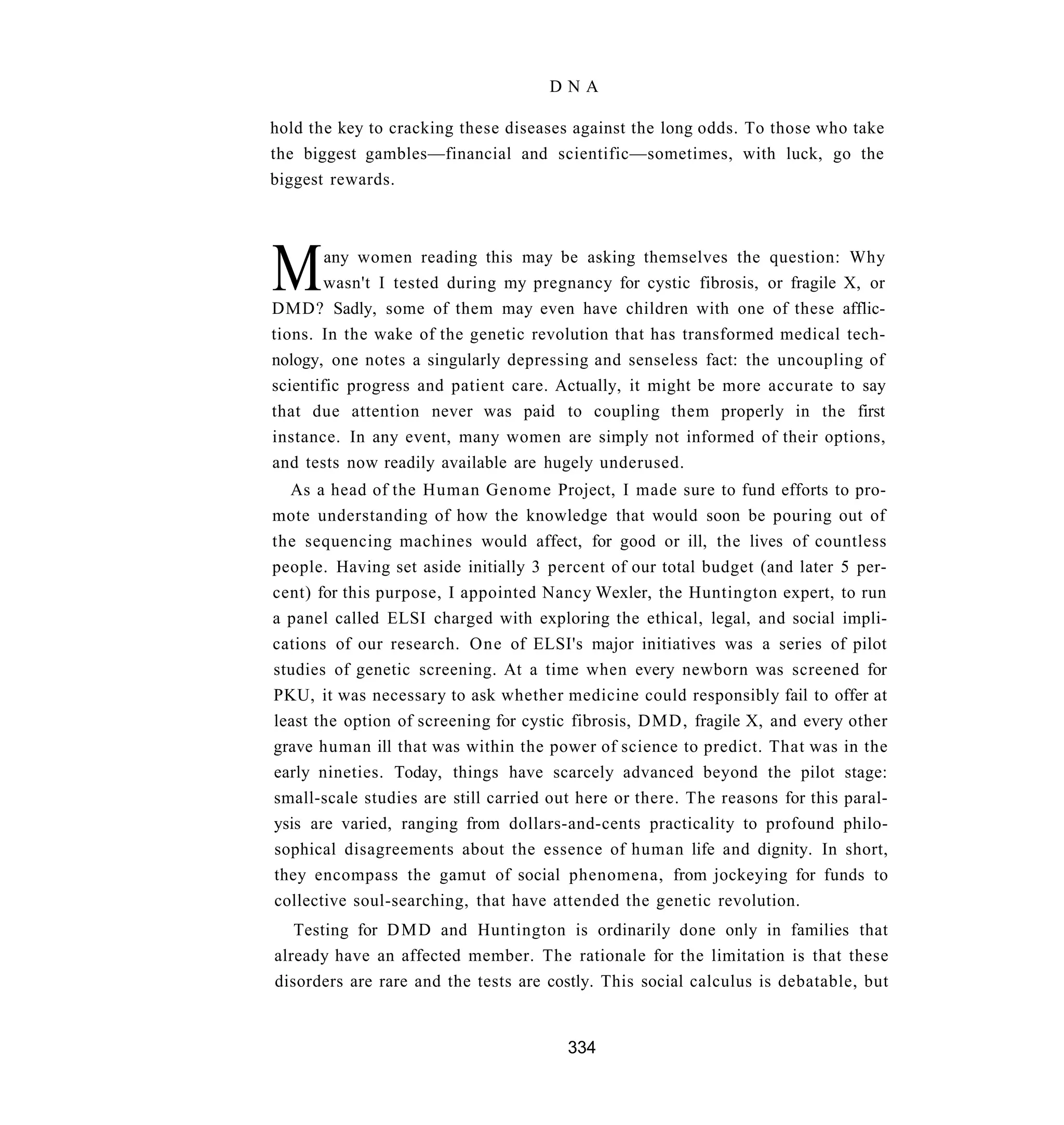 DNA

hold the key to cracking these diseases against the long odds. To those who take
the biggest gambles—financial and scientific—sometimes, with luck, go the
biggest rewards.




M       any women reading this may be asking themselves the question: Why
        wasn't I tested during my pregnancy for cystic fibrosis, or fragile X, or
DMD? Sadly, some of them may even have children with one of these afflic-
tions. In the wake of the genetic revolution that has transformed medical tech-
nology, one notes a singularly depressing and senseless fact: the uncoupling of
scientific progress and patient care. Actually, it might be more accurate to say
that due attention never was paid to coupling them properly in the first
instance. In any event, many women are simply not informed of their options,
and tests now readily available are hugely underused.
  As a head of the Human Genome Project, I made sure to fund efforts to pro-
mote understanding of how the knowledge that would soon be pouring out of
the sequencing machines would affect, for good or ill, the lives of countless
people. Having set aside initially 3 percent of our total budget (and later 5 per-
cent) for this purpose, I appointed Nancy Wexler, the Huntington expert, to run
a panel called ELSI charged with exploring the ethical, legal, and social impli-
cations of our research. One of ELSI's major initiatives was a series of pilot
studies of genetic screening. At a time when every newborn was screened for
PKU, it was necessary to ask whether medicine could responsibly fail to offer at
least the option of screening for cystic fibrosis, DMD, fragile X, and every other
grave human ill that was within the power of science to predict. That was in the
early nineties. Today, things have scarcely advanced beyond the pilot stage:
small-scale studies are still carried out here or there. The reasons for this paral-
ysis are varied, ranging from dollars-and-cents practicality to profound philo-
sophical disagreements about the essence of human life and dignity. In short,
they encompass the gamut of social phenomena, from jockeying for funds to
collective soul-searching, that have attended the genetic revolution.
   Testing for D M D and Huntington is ordinarily done only in families that
already have an affected member. The rationale for the limitation is that these
disorders are rare and the tests are costly. This social calculus is debatable, but


                                        334
 