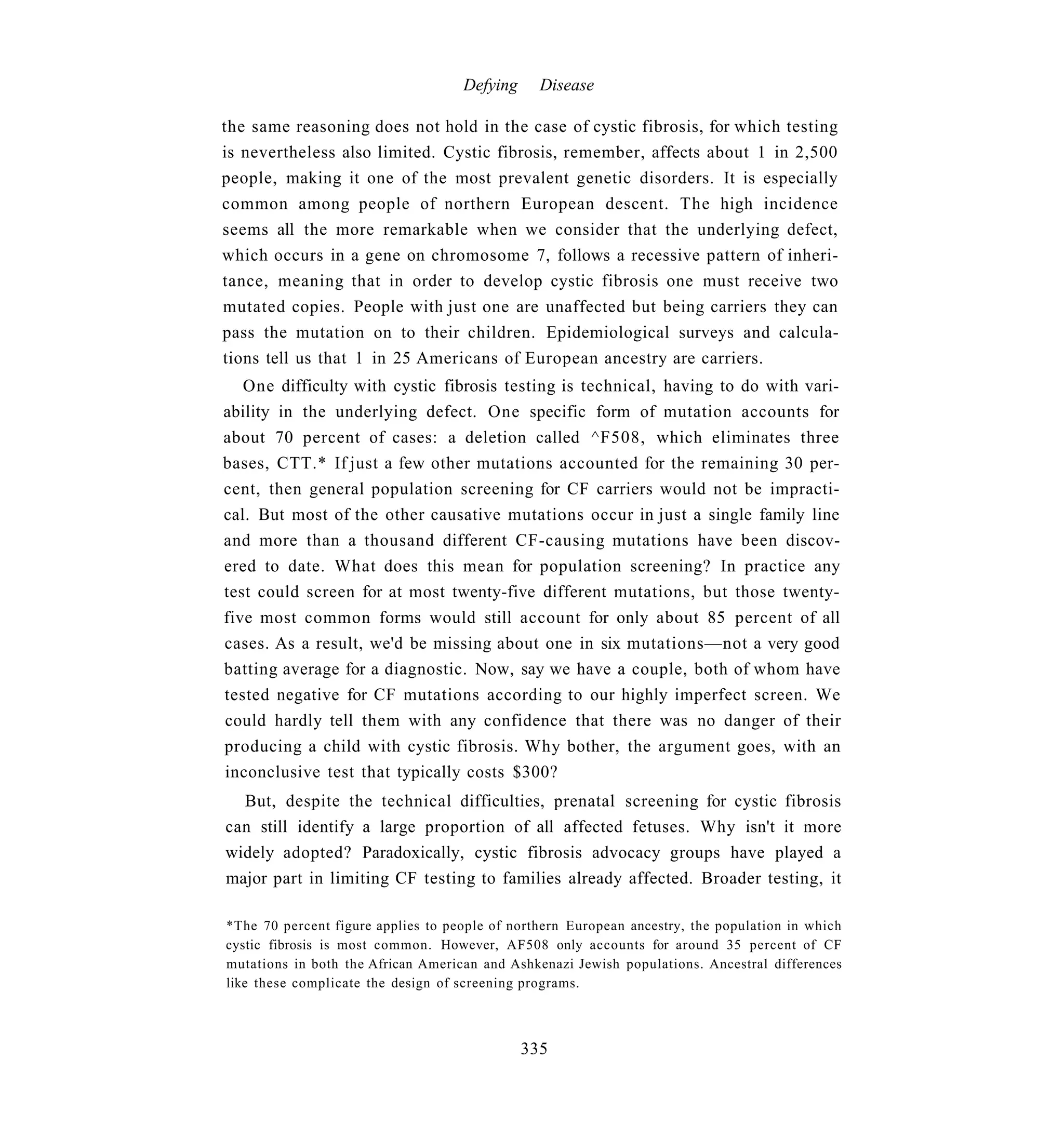 Defying     Disease

the same reasoning does not hold in the case of cystic fibrosis, for which testing
is nevertheless also limited. Cystic fibrosis, remember, affects about 1 in 2,500
people, making it one of the most prevalent genetic disorders. It is especially
common among people of northern European descent. The high incidence
seems all the more remarkable when we consider that the underlying defect,
which occurs in a gene on chromosome 7, follows a recessive pattern of inheri-
tance, meaning that in order to develop cystic fibrosis one must receive two
mutated copies. People with just one are unaffected but being carriers they can
pass the mutation on to their children. Epidemiological surveys and calcula-
tions tell us that 1 in 25 Americans of European ancestry are carriers.
   One difficulty with cystic fibrosis testing is technical, having to do with vari-
ability in the underlying defect. One specific form of mutation accounts for
about 70 percent of cases: a deletion called ^F508, which eliminates three
bases, CTT.* If just a few other mutations accounted for the remaining 30 per-
cent, then general population screening for CF carriers would not be impracti-
cal. But most of the other causative mutations occur in just a single family line
and more than a thousand different CF-causing mutations have been discov-
ered to date. What does this mean for population screening? In practice any
test could screen for at most twenty-five different mutations, but those twenty-
five most common forms would still account for only about 85 percent of all
cases. As a result, we'd be missing about one in six mutations—not a very good
batting average for a diagnostic. Now, say we have a couple, both of whom have
tested negative for CF mutations according to our highly imperfect screen. We
could hardly tell them with any confidence that there was no danger of their
producing a child with cystic fibrosis. Why bother, the argument goes, with an
inconclusive test that typically costs $300?
  But, despite the technical difficulties, prenatal screening for cystic fibrosis
can still identify a large proportion of all affected fetuses. Why isn't it more
widely adopted? Paradoxically, cystic fibrosis advocacy groups have played a
major part in limiting CF testing to families already affected. Broader testing, it

*The 70 percent figure applies to people of northern European ancestry, the population in which
cystic fibrosis is most common. However, AF508 only accounts for around 35 percent of CF
mutations in both the African American and Ashkenazi Jewish populations. Ancestral differences
like these complicate the design of screening programs.



                                              335
 