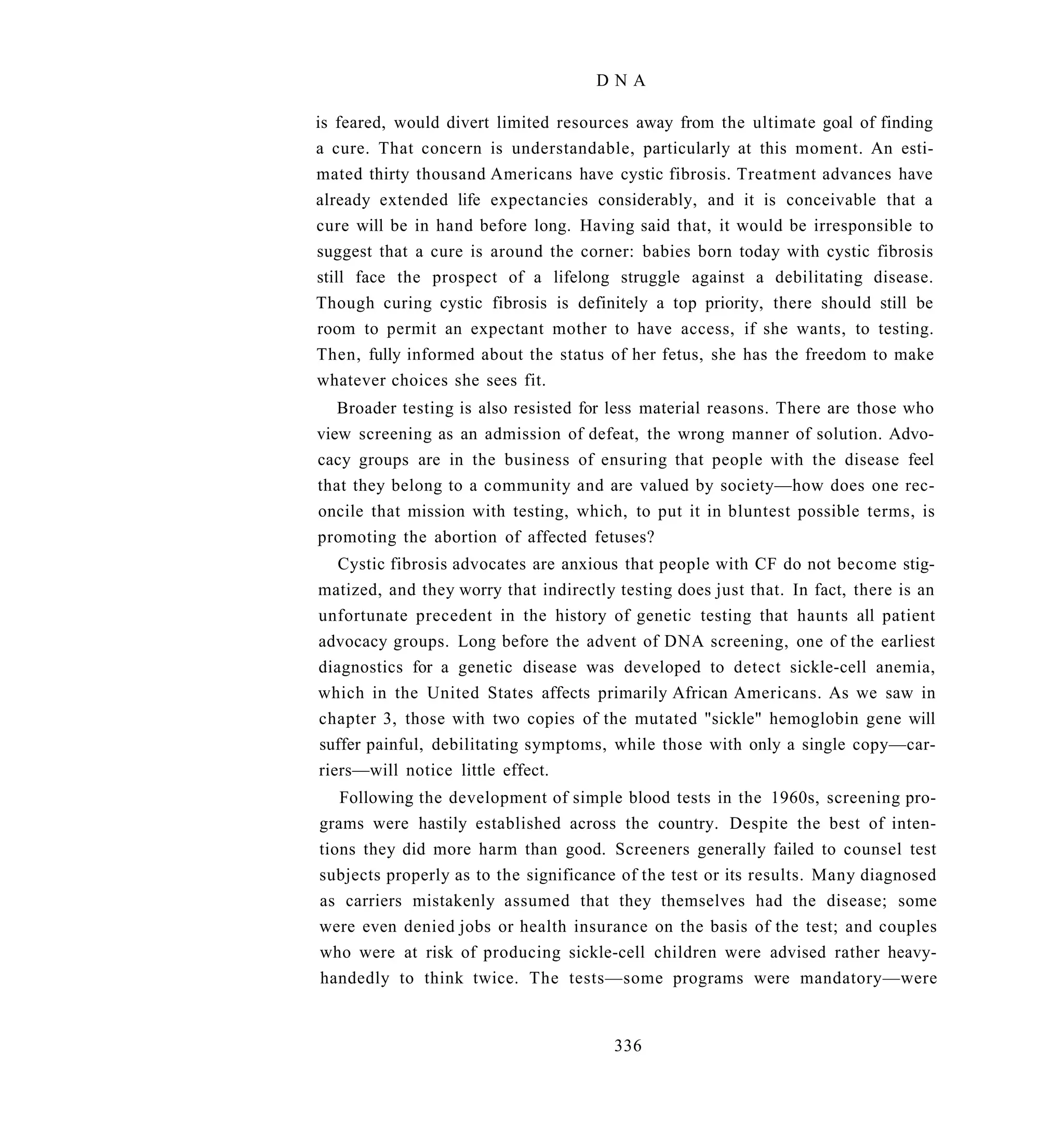 DNA

is feared, would divert limited resources away from the ultimate goal of finding
a cure. That concern is understandable, particularly at this moment. An esti-
mated thirty thousand Americans have cystic fibrosis. Treatment advances have
already extended life expectancies considerably, and it is conceivable that a
cure will be in hand before long. Having said that, it would be irresponsible to
suggest that a cure is around the corner: babies born today with cystic fibrosis
still face the prospect of a lifelong struggle against a debilitating disease.
Though curing cystic fibrosis is definitely a top priority, there should still be
room to permit an expectant mother to have access, if she wants, to testing.
Then, fully informed about the status of her fetus, she has the freedom to make
whatever choices she sees fit.
   Broader testing is also resisted for less material reasons. There are those who
view screening as an admission of defeat, the wrong manner of solution. Advo-
cacy groups are in the business of ensuring that people with the disease feel
that they belong to a community and are valued by society—how does one rec-
oncile that mission with testing, which, to put it in bluntest possible terms, is
promoting the abortion of affected fetuses?
   Cystic fibrosis advocates are anxious that people with CF do not become stig-
matized, and they worry that indirectly testing does just that. In fact, there is an
unfortunate precedent in the history of genetic testing that haunts all patient
advocacy groups. Long before the advent of DNA screening, one of the earliest
diagnostics for a genetic disease was developed to detect sickle-cell anemia,
which in the United States affects primarily African Americans. As we saw in
chapter 3, those with two copies of the mutated "sickle" hemoglobin gene will
suffer painful, debilitating symptoms, while those with only a single copy—car-
riers—will notice little effect.
   Following the development of simple blood tests in the 1960s, screening pro-
grams were hastily established across the country. Despite the best of inten-
tions they did more harm than good. Screeners generally failed to counsel test
subjects properly as to the significance of the test or its results. Many diagnosed
as carriers mistakenly assumed that they themselves had the disease; some
were even denied jobs or health insurance on the basis of the test; and couples
who were at risk of producing sickle-cell children were advised rather heavy-
handedly to think twice. The tests—some programs were mandatory—were


                                        336
 
