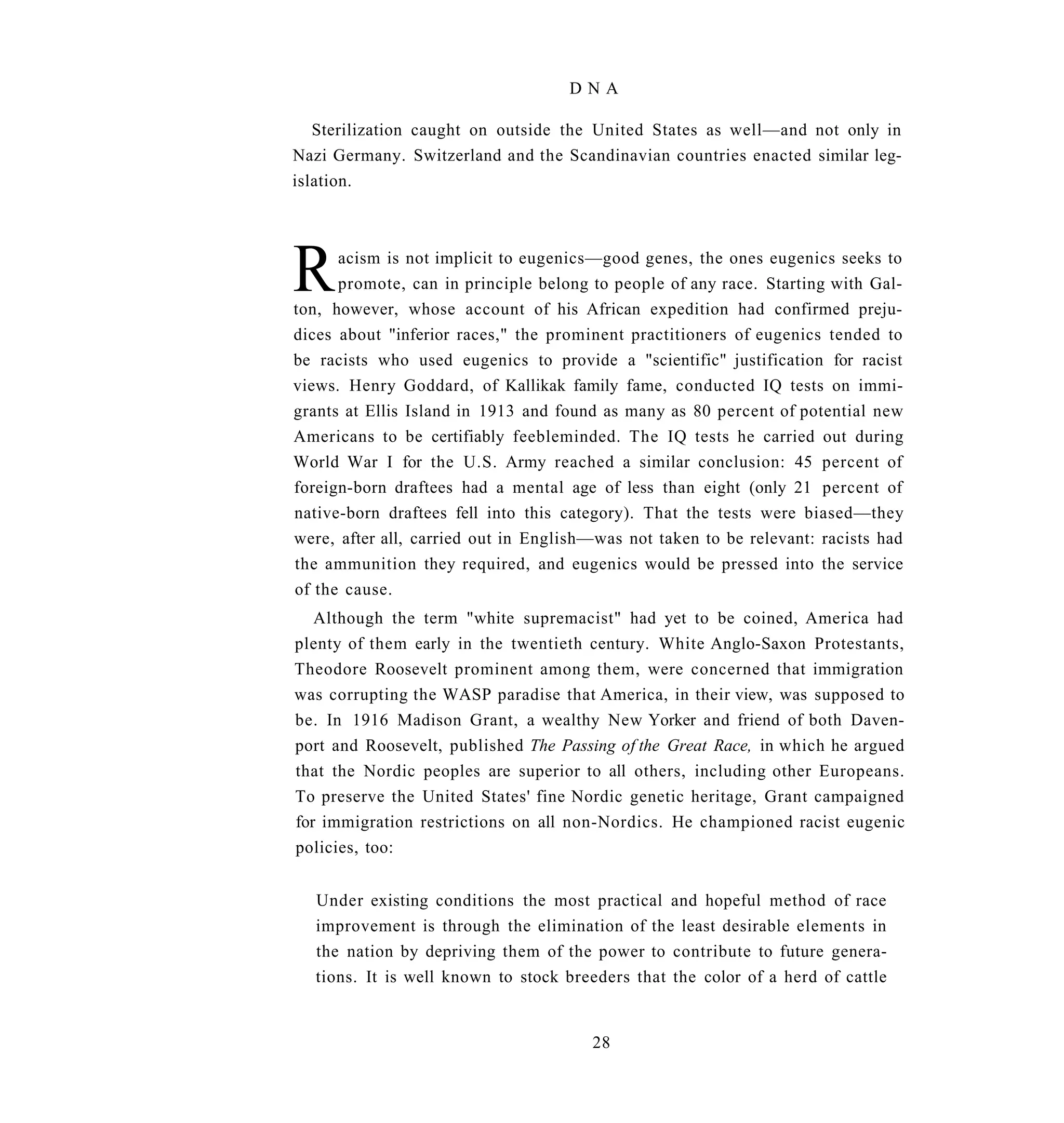 DNA

   Sterilization caught on outside the United States as well—and not only in
Nazi Germany. Switzerland and the Scandinavian countries enacted similar leg-
islation.




R     acism is not implicit to eugenics—good genes, the ones eugenics seeks to
      promote, can in principle belong to people of any race. Starting with Gal-
ton, however, whose account of his African expedition had confirmed preju-
dices about "inferior races," the prominent practitioners of eugenics tended to
be racists who used eugenics to provide a "scientific" justification for racist
views. Henry Goddard, of Kallikak family fame, conducted IQ tests on immi-
grants at Ellis Island in 1913 and found as many as 80 percent of potential new
Americans to be certifiably feebleminded. The IQ tests he carried out during
World War I for the U.S. Army reached a similar conclusion: 45 percent of
foreign-born draftees had a mental age of less than eight (only 21 percent of
native-born draftees fell into this category). That the tests were biased—they
were, after all, carried out in English—was not taken to be relevant: racists had
the ammunition they required, and eugenics would be pressed into the service
of the cause.
   Although the term "white supremacist" had yet to be coined, America had
plenty of them early in the twentieth century. White Anglo-Saxon Protestants,
Theodore Roosevelt prominent among them, were concerned that immigration
was corrupting the WASP paradise that America, in their view, was supposed to
be. In 1916 Madison Grant, a wealthy New Yorker and friend of both Daven-
port and Roosevelt, published The Passing of the Great Race, in which he argued
that the Nordic peoples are superior to all others, including other Europeans.
To preserve the United States' fine Nordic genetic heritage, Grant campaigned
for immigration restrictions on all non-Nordics. He championed racist eugenic
policies, too:


   Under existing conditions the most practical and hopeful method of race
   improvement is through the elimination of the least desirable elements in
   the nation by depriving them of the power to contribute to future genera-
   tions. It is well known to stock breeders that the color of a herd of cattle


                                       28
 
