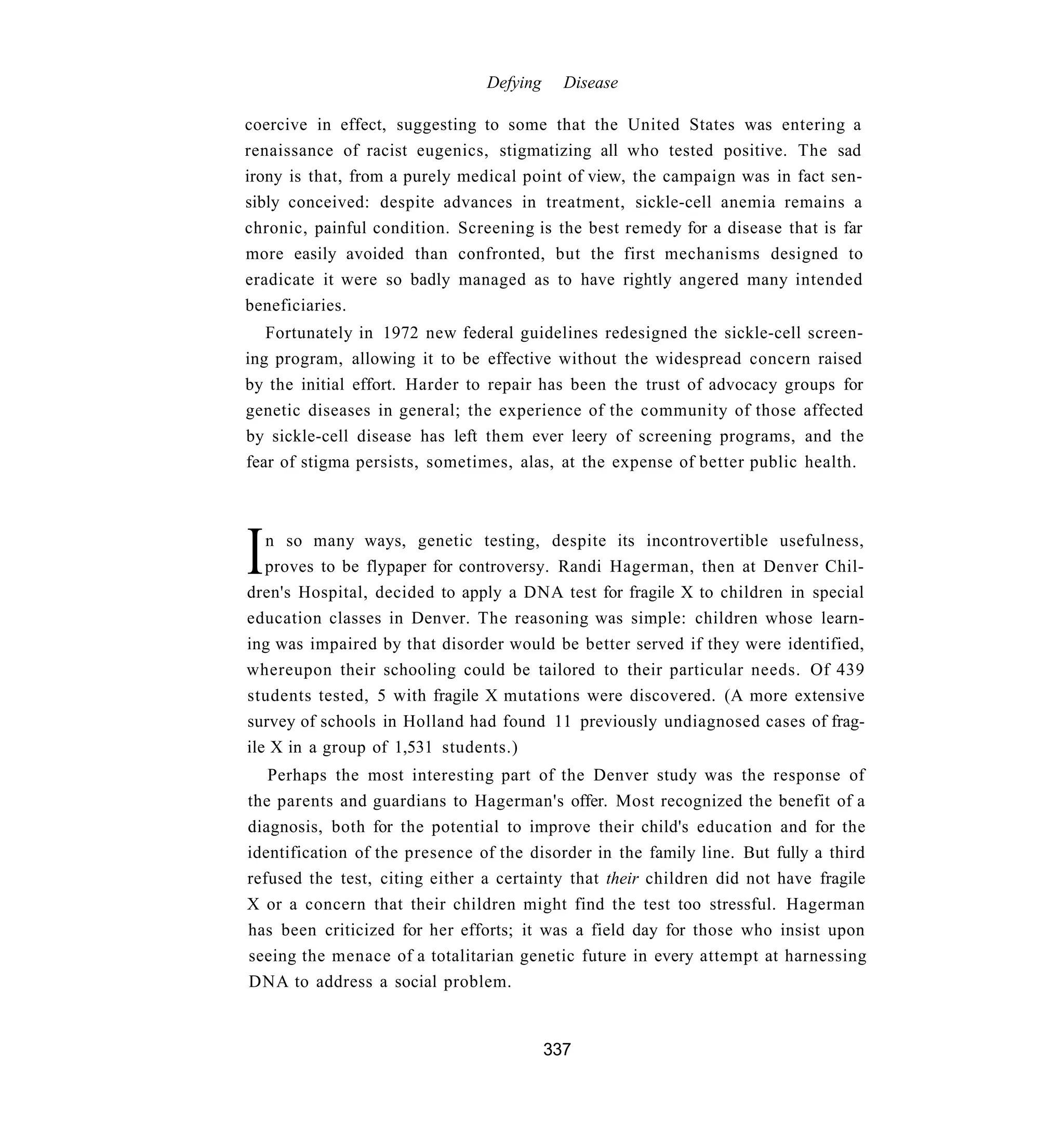 Defying     Disease

coercive in effect, suggesting to some that the United States was entering a
renaissance of racist eugenics, stigmatizing all who tested positive. The sad
irony is that, from a purely medical point of view, the campaign was in fact sen-
sibly conceived: despite advances in treatment, sickle-cell anemia remains a
chronic, painful condition. Screening is the best remedy for a disease that is far
more easily avoided than confronted, but the first mechanisms designed to
eradicate it were so badly managed as to have rightly angered many intended
beneficiaries.
   Fortunately in 1972 new federal guidelines redesigned the sickle-cell screen-
ing program, allowing it to be effective without the widespread concern raised
by the initial effort. Harder to repair has been the trust of advocacy groups for
genetic diseases in general; the experience of the community of those affected
by sickle-cell disease has left them ever leery of screening programs, and the
fear of stigma persists, sometimes, alas, at the expense of better public health.




I  n so many ways, genetic testing, despite its incontrovertible usefulness,
   proves to be flypaper for controversy. Randi Hagerman, then at Denver Chil-
dren's Hospital, decided to apply a DNA test for fragile X to children in special
education classes in Denver. The reasoning was simple: children whose learn-
ing was impaired by that disorder would be better served if they were identified,
whereupon their schooling could be tailored to their particular needs. Of 439
students tested, 5 with fragile X mutations were discovered. (A more extensive
survey of schools in Holland had found 11 previously undiagnosed cases of frag-
ile X in a group of 1,531 students.)
   Perhaps the most interesting part of the Denver study was the response of
the parents and guardians to Hagerman's offer. Most recognized the benefit of a
diagnosis, both for the potential to improve their child's education and for the
identification of the presence of the disorder in the family line. But fully a third
refused the test, citing either a certainty that their children did not have fragile
X or a concern that their children might find the test too stressful. Hagerman
has been criticized for her efforts; it was a field day for those who insist upon
seeing the menace of a totalitarian genetic future in every attempt at harnessing
DNA to address a social problem.


                                          337
 