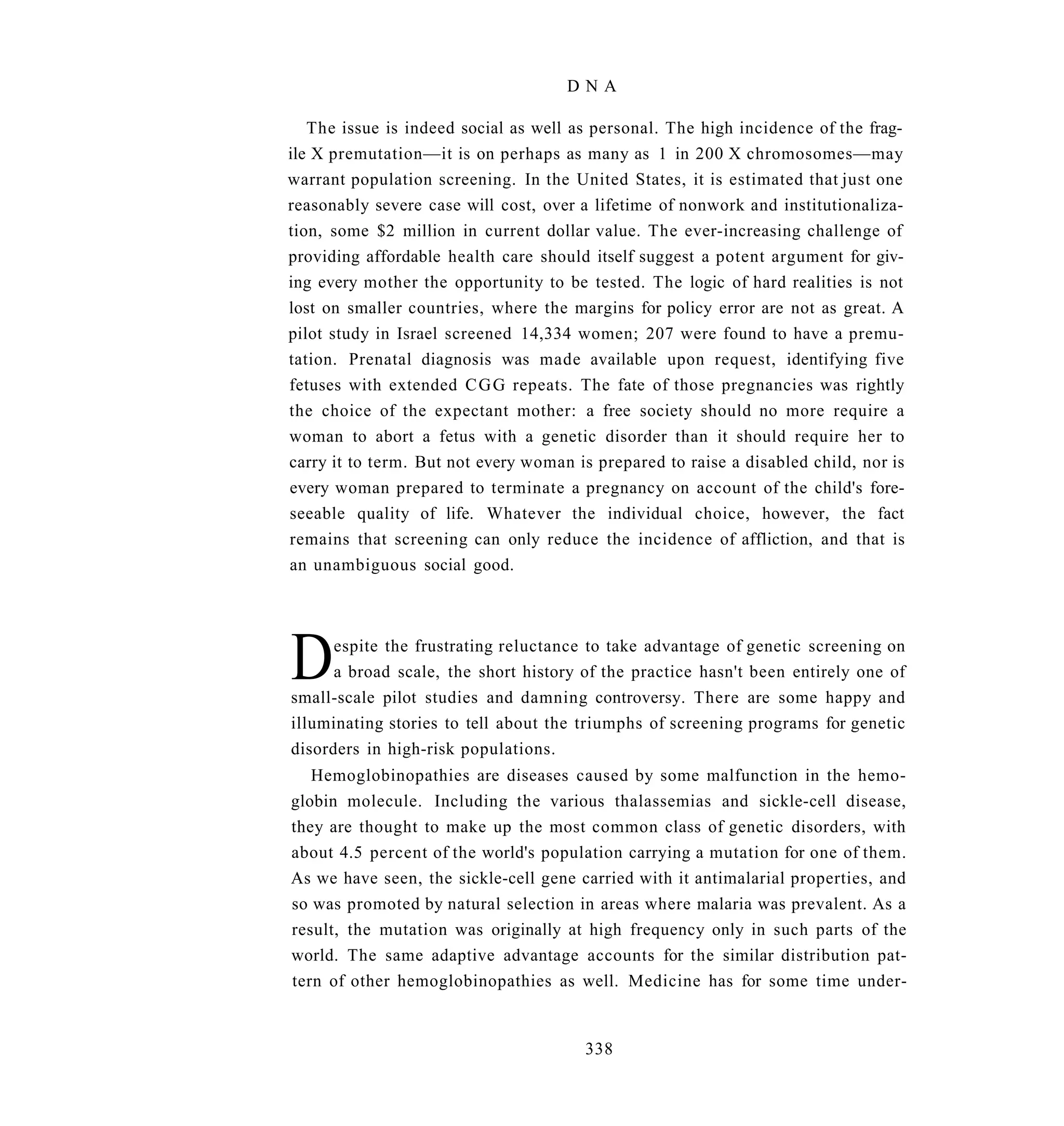 DNA

   The issue is indeed social as well as personal. The high incidence of the frag-
ile X premutation—it is on perhaps as many as 1 in 200 X chromosomes—may
warrant population screening. In the United States, it is estimated that just one
reasonably severe case will cost, over a lifetime of nonwork and institutionaliza-
tion, some $2 million in current dollar value. The ever-increasing challenge of
providing affordable health care should itself suggest a potent argument for giv-
ing every mother the opportunity to be tested. The logic of hard realities is not
lost on smaller countries, where the margins for policy error are not as great. A
pilot study in Israel screened 14,334 women; 207 were found to have a premu-
tation. Prenatal diagnosis was made available upon request, identifying five
fetuses with extended C G G repeats. The fate of those pregnancies was rightly
the choice of the expectant mother: a free society should no more require a
woman to abort a fetus with a genetic disorder than it should require her to
carry it to term. But not every woman is prepared to raise a disabled child, nor is
every woman prepared to terminate a pregnancy on account of the child's fore-
seeable quality of life. Whatever the individual choice, however, the fact
remains that screening can only reduce the incidence of affliction, and that is
an unambiguous social good.




D     espite the frustrating reluctance to take advantage of genetic screening on
      a broad scale, the short history of the practice hasn't been entirely one of
small-scale pilot studies and damning controversy. There are some happy and
illuminating stories to tell about the triumphs of screening programs for genetic
disorders in high-risk populations.
   Hemoglobinopathies are diseases caused by some malfunction in the hemo-
globin molecule. Including the various thalassemias and sickle-cell disease,
they are thought to make up the most common class of genetic disorders, with
about 4.5 percent of the world's population carrying a mutation for one of them.
As we have seen, the sickle-cell gene carried with it antimalarial properties, and
so was promoted by natural selection in areas where malaria was prevalent. As a
result, the mutation was originally at high frequency only in such parts of the
world. The same adaptive advantage accounts for the similar distribution pat-
tern of other hemoglobinopathies as well. Medicine has for some time under-


                                        338
 