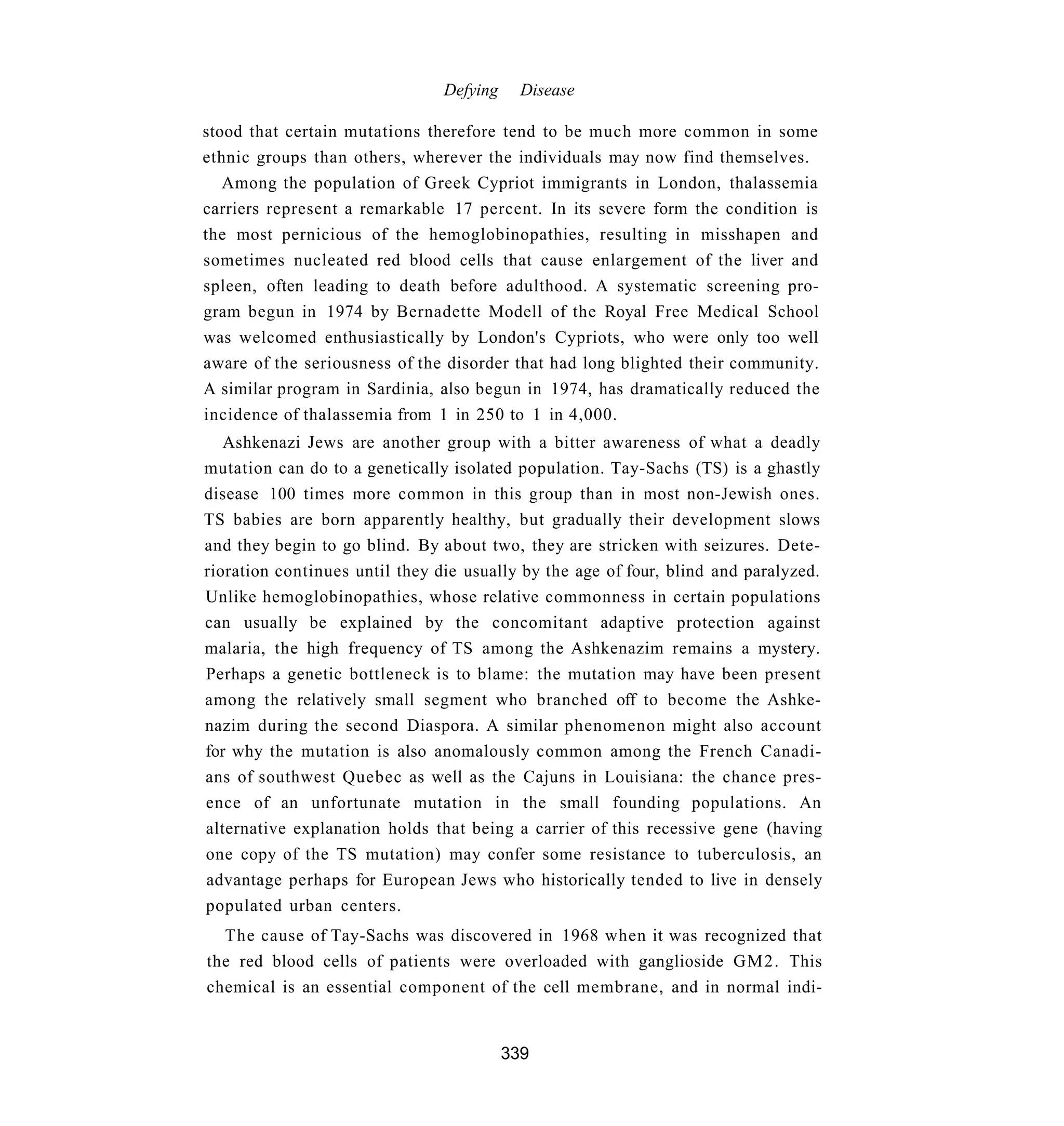 Defying     Disease

stood that certain mutations therefore tend to be much more common in some
ethnic groups than others, wherever the individuals may now find themselves.
   Among the population of Greek Cypriot immigrants in London, thalassemia
carriers represent a remarkable 17 percent. In its severe form the condition is
the most pernicious of the hemoglobinopathies, resulting in misshapen and
sometimes nucleated red blood cells that cause enlargement of the liver and
spleen, often leading to death before adulthood. A systematic screening pro-
gram begun in 1974 by Bernadette Modell of the Royal Free Medical School
was welcomed enthusiastically by London's Cypriots, who were only too well
aware of the seriousness of the disorder that had long blighted their community.
A similar program in Sardinia, also begun in 1974, has dramatically reduced the
incidence of thalassemia from 1 in 250 to 1 in 4,000.
   Ashkenazi Jews are another group with a bitter awareness of what a deadly
mutation can do to a genetically isolated population. Tay-Sachs (TS) is a ghastly
disease 100 times more common in this group than in most non-Jewish ones.
TS babies are born apparently healthy, but gradually their development slows
and they begin to go blind. By about two, they are stricken with seizures. Dete-
rioration continues until they die usually by the age of four, blind and paralyzed.
Unlike hemoglobinopathies, whose relative commonness in certain populations
can usually be explained by the concomitant adaptive protection against
malaria, the high frequency of TS among the Ashkenazim remains a mystery.
Perhaps a genetic bottleneck is to blame: the mutation may have been present
among the relatively small segment who branched off to become the Ashke-
nazim during the second Diaspora. A similar phenomenon might also account
for why the mutation is also anomalously common among the French Canadi-
ans of southwest Quebec as well as the Cajuns in Louisiana: the chance pres-
ence of an unfortunate mutation in the small founding populations. An
alternative explanation holds that being a carrier of this recessive gene (having
one copy of the TS mutation) may confer some resistance to tuberculosis, an
advantage perhaps for European Jews who historically tended to live in densely
populated urban centers.
  The cause of Tay-Sachs was discovered in 1968 when it was recognized that
the red blood cells of patients were overloaded with ganglioside GM2. This
chemical is an essential component of the cell membrane, and in normal indi-


                                          339
 
