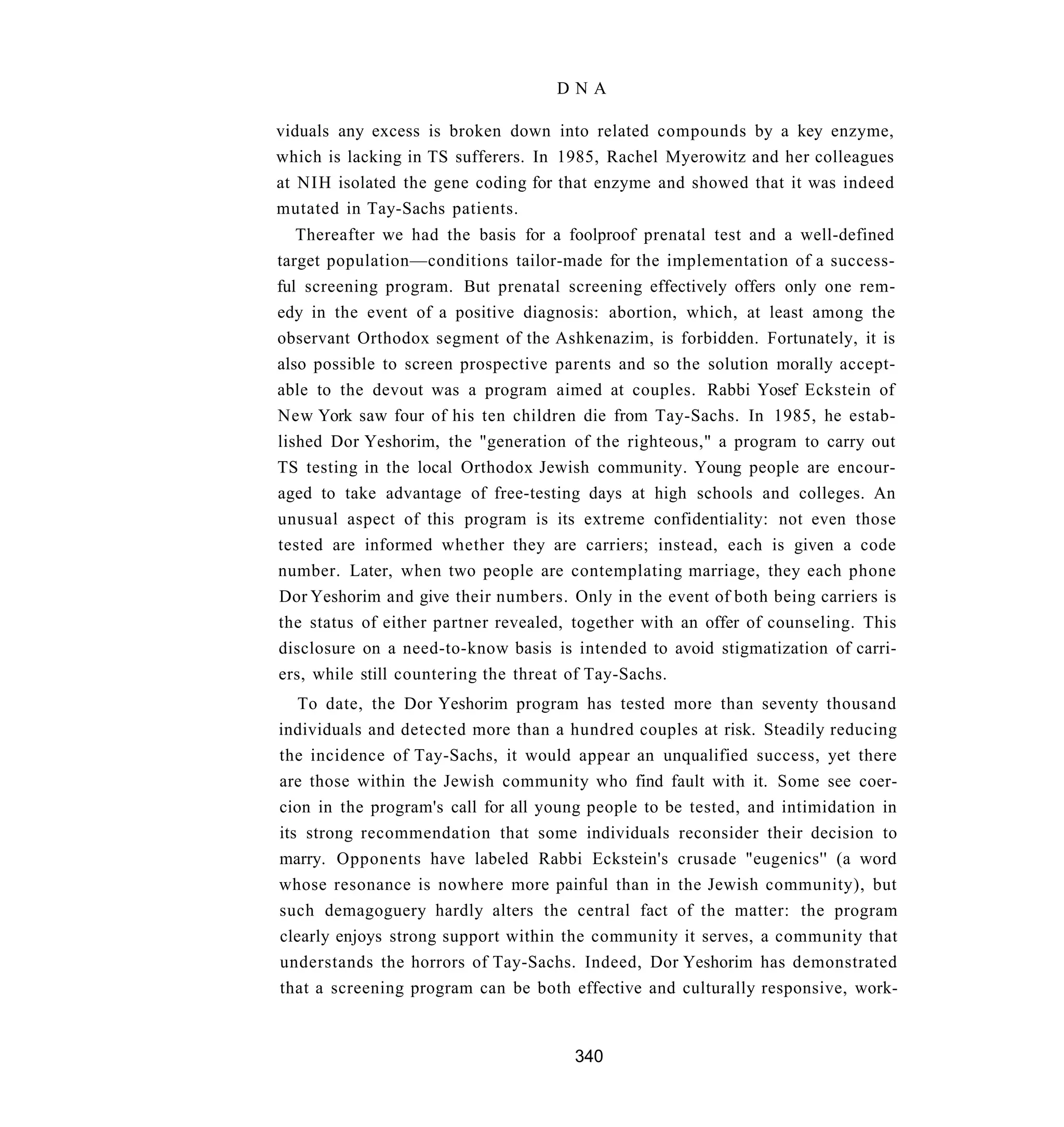 DNA

viduals any excess is broken down into related compounds by a key enzyme,
which is lacking in TS sufferers. In 1985, Rachel Myerowitz and her colleagues
at NIH isolated the gene coding for that enzyme and showed that it was indeed
mutated in Tay-Sachs patients.
   Thereafter we had the basis for a foolproof prenatal test and a well-defined
target population—conditions tailor-made for the implementation of a success-
ful screening program. But prenatal screening effectively offers only one rem-
edy in the event of a positive diagnosis: abortion, which, at least among the
observant Orthodox segment of the Ashkenazim, is forbidden. Fortunately, it is
also possible to screen prospective parents and so the solution morally accept-
able to the devout was a program aimed at couples. Rabbi Yosef Eckstein of
New York saw four of his ten children die from Tay-Sachs. In 1985, he estab-
lished Dor Yeshorim, the "generation of the righteous," a program to carry out
TS testing in the local Orthodox Jewish community. Young people are encour-
aged to take advantage of free-testing days at high schools and colleges. An
unusual aspect of this program is its extreme confidentiality: not even those
tested are informed whether they are carriers; instead, each is given a code
number. Later, when two people are contemplating marriage, they each phone
Dor Yeshorim and give their numbers. Only in the event of both being carriers is
the status of either partner revealed, together with an offer of counseling. This
disclosure on a need-to-know basis is intended to avoid stigmatization of carri-
ers, while still countering the threat of Tay-Sachs.
   To date, the Dor Yeshorim program has tested more than seventy thousand
individuals and detected more than a hundred couples at risk. Steadily reducing
the incidence of Tay-Sachs, it would appear an unqualified success, yet there
are those within the Jewish community who find fault with it. Some see coer-
cion in the program's call for all young people to be tested, and intimidation in
its strong recommendation that some individuals reconsider their decision to
marry. Opponents have labeled Rabbi Eckstein's crusade "eugenics'' (a word
whose resonance is nowhere more painful than in the Jewish community), but
such demagoguery hardly alters the central fact of the matter: the program
clearly enjoys strong support within the community it serves, a community that
understands the horrors of Tay-Sachs. Indeed, Dor Yeshorim has demonstrated
that a screening program can be both effective and culturally responsive, work-


                                      340
 