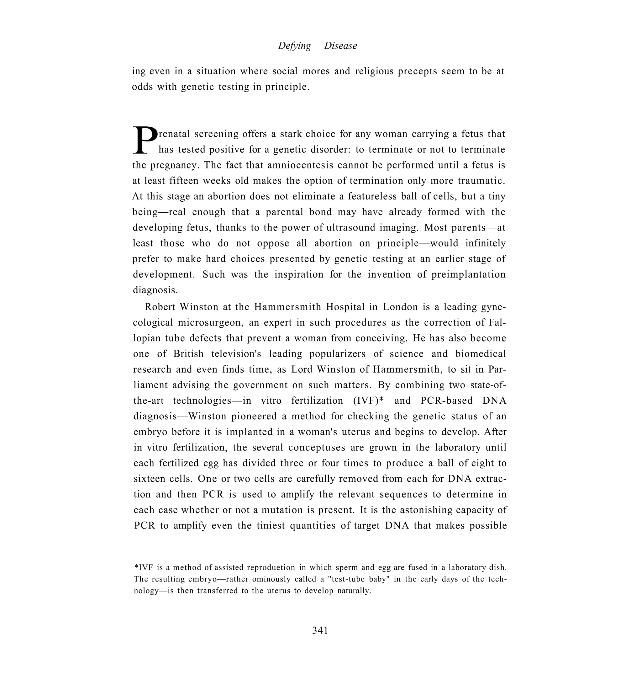 Defying     Disease

ing even in a situation where social mores and religious precepts seem to be at
odds with genetic testing in principle.




P     renatal screening offers a stark choice for any woman carrying a fetus that
      has tested positive for a genetic disorder: to terminate or not to terminate
the pregnancy. The fact that amniocentesis cannot be performed until a fetus is
at least fifteen weeks old makes the option of termination only more traumatic.
At this stage an abortion does not eliminate a featureless ball of cells, but a tiny
being—real enough that a parental bond may have already formed with the
developing fetus, thanks to the power of ultrasound imaging. Most parents—at
least those who do not oppose all abortion on principle—would infinitely
prefer to make hard choices presented by genetic testing at an earlier stage of
development. Such was the inspiration for the invention of preimplantation
diagnosis.
   Robert Winston at the Hammersmith Hospital in London is a leading gyne-
cological microsurgeon, an expert in such procedures as the correction of Fal-
lopian tube defects that prevent a woman from conceiving. He has also become
one of British television's leading popularizers of science and biomedical
research and even finds time, as Lord Winston of Hammersmith, to sit in Par-
liament advising the government on such matters. By combining two state-of-
the-art technologies—in vitro fertilization (IVF)* and PCR-based DNA
diagnosis—Winston pioneered a method for checking the genetic status of an
embryo before it is implanted in a woman's uterus and begins to develop. After
in vitro fertilization, the several conceptuses are grown in the laboratory until
each fertilized egg has divided three or four times to produce a ball of eight to
sixteen cells. One or two cells are carefully removed from each for DNA extrac-
tion and then PCR is used to amplify the relevant sequences to determine in
each case whether or not a mutation is present. It is the astonishing capacity of
PCR to amplify even the tiniest quantities of target DNA that makes possible


*IVF is a method of assisted reproduetion in which sperm and egg are fused in a laboratory dish.
The resulting embryo—rather ominously called a "test-tube baby" in the early days of the tech-
nology—is then transferred to the uterus to develop naturally.



                                               341
 