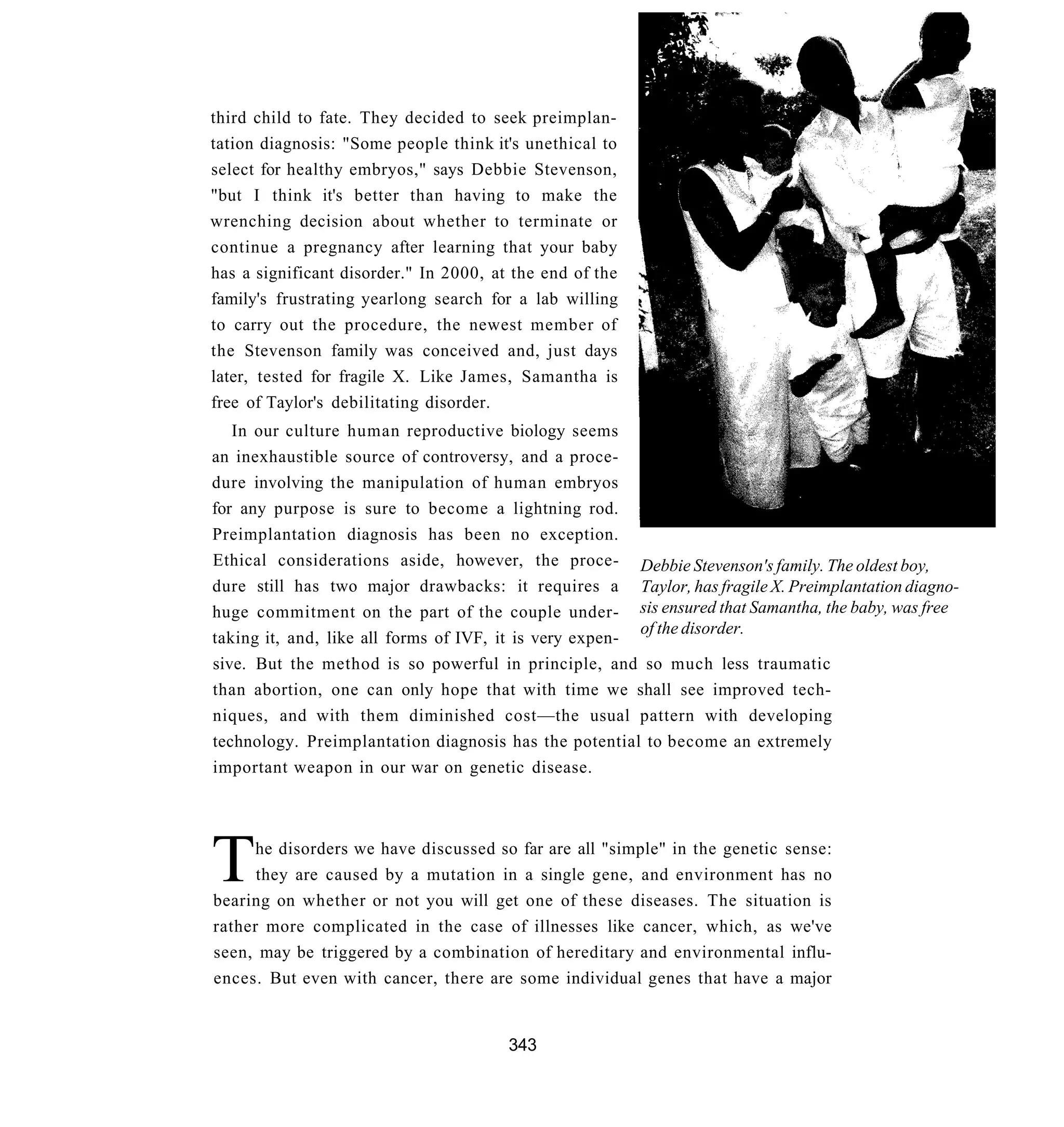 third child to fate. They decided to seek preimplan-
tation diagnosis: "Some people think it's unethical to
select for healthy embryos," says Debbie Stevenson,
"but I think it's better than having to make the
wrenching decision about whether to terminate or
continue a pregnancy after learning that your baby
has a significant disorder." In 2000, at the end of the
family's frustrating yearlong search for a lab willing
to carry out the procedure, the newest member of
the Stevenson family was conceived and, just days
later, tested for fragile X. Like James, Samantha is
free of Taylor's debilitating disorder.
   In our culture human reproductive biology seems
an inexhaustible source of controversy, and a proce-
dure involving the manipulation of human embryos
for any purpose is sure to become a lightning rod.
Preimplantation diagnosis has been no exception.
Ethical considerations aside, however, the proce- Debbie Stevenson's family. The oldest boy,
dure still has two major drawbacks: it requires a Taylor, has fragile X. Preimplantation diagno-
huge commitment on the part of the couple under- sis ensured that Samantha, the baby, was free
                                                         of the disorder.
taking it, and, like all forms of IVF, it is very expen-
sive. But the method is so powerful in principle, and so much less traumatic
than abortion, one can only hope that with time we shall see improved tech-
niques, and with them diminished cost—the usual pattern with developing
technology. Preimplantation diagnosis has the potential to become an extremely
important weapon in our war on genetic disease.




T     he disorders we have discussed so far are all "simple" in the genetic sense:
      they are caused by a mutation in a single gene, and environment has no
bearing on whether or not you will get one of these diseases. The situation is
rather more complicated in the case of illnesses like cancer, which, as we've
seen, may be triggered by a combination of hereditary and environmental influ-
ences. But even with cancer, there are some individual genes that have a major


                                        343
 