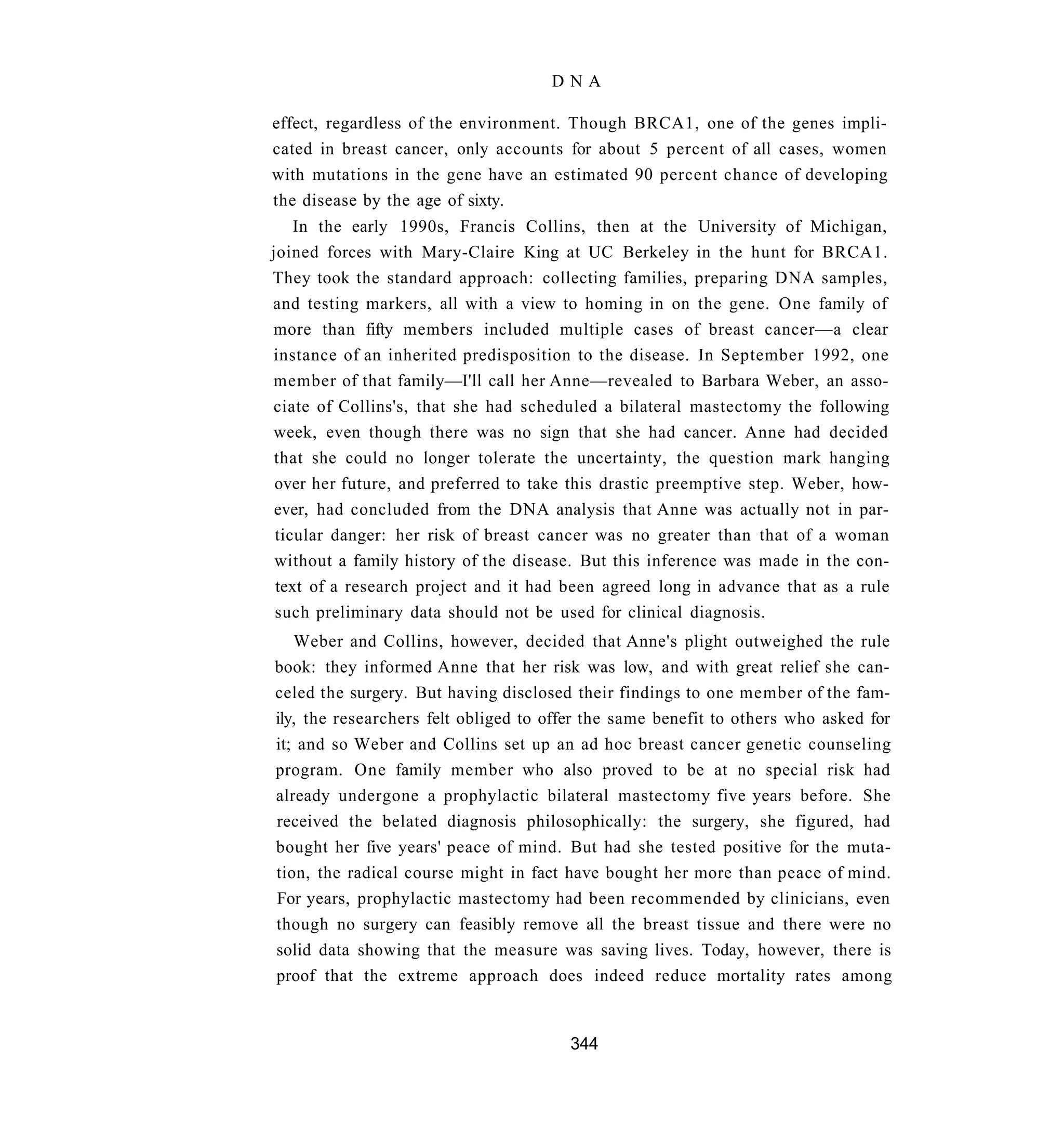 DNA

effect, regardless of the environment. Though BRCA1, one of the genes impli-
cated in breast cancer, only accounts for about 5 percent of all cases, women
with mutations in the gene have an estimated 90 percent chance of developing
the disease by the age of sixty.
    In the early 1990s, Francis Collins, then at the University of Michigan,
joined forces with Mary-Claire King at UC Berkeley in the hunt for BRCA1.
They took the standard approach: collecting families, preparing DNA samples,
and testing markers, all with a view to homing in on the gene. One family of
more than fifty members included multiple cases of breast cancer—a clear
instance of an inherited predisposition to the disease. In September 1992, one
member of that family—I'll call her Anne—revealed to Barbara Weber, an asso-
ciate of Collins's, that she had scheduled a bilateral mastectomy the following
week, even though there was no sign that she had cancer. Anne had decided
 that she could no longer tolerate the uncertainty, the question mark hanging
 over her future, and preferred to take this drastic preemptive step. Weber, how-
 ever, had concluded from the DNA analysis that Anne was actually not in par-
 ticular danger: her risk of breast cancer was no greater than that of a woman
 without a family history of the disease. But this inference was made in the con-
 text of a research project and it had been agreed long in advance that as a rule
 such preliminary data should not be used for clinical diagnosis.
   Weber and Collins, however, decided that Anne's plight outweighed the rule
book: they informed Anne that her risk was low, and with great relief she can-
celed the surgery. But having disclosed their findings to one member of the fam-
ily, the researchers felt obliged to offer the same benefit to others who asked for
it; and so Weber and Collins set up an ad hoc breast cancer genetic counseling
program. One family member who also proved to be at no special risk had
already undergone a prophylactic bilateral mastectomy five years before. She
received the belated diagnosis philosophically: the surgery, she figured, had
bought her five years' peace of mind. But had she tested positive for the muta-
tion, the radical course might in fact have bought her more than peace of mind.
For years, prophylactic mastectomy had been recommended by clinicians, even
though no surgery can feasibly remove all the breast tissue and there were no
solid data showing that the measure was saving lives. Today, however, there is
proof that the extreme approach does indeed reduce mortality rates among


                                       344
 