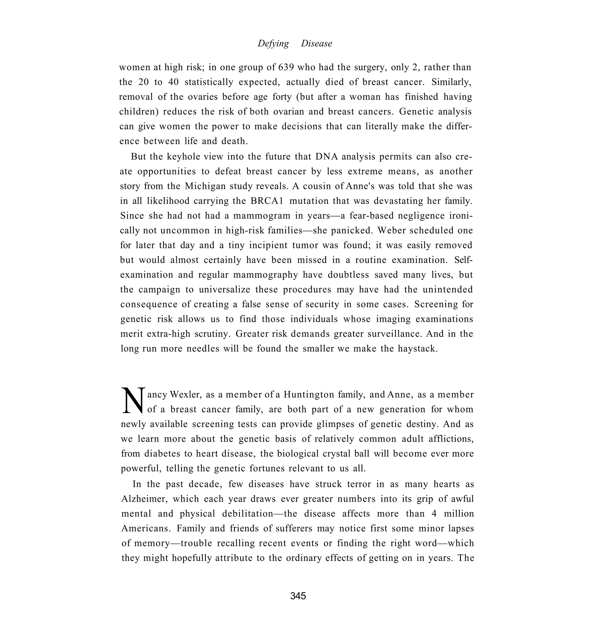 Defying     Disease

women at high risk; in one group of 639 who had the surgery, only 2, rather than
the 20 to 40 statistically expected, actually died of breast cancer. Similarly,
removal of the ovaries before age forty (but after a woman has finished having
children) reduces the risk of both ovarian and breast cancers. Genetic analysis
can give women the power to make decisions that can literally make the differ-
ence between life and death.
   But the keyhole view into the future that DNA analysis permits can also cre-
ate opportunities to defeat breast cancer by less extreme means, as another
story from the Michigan study reveals. A cousin of Anne's was told that she was
in all likelihood carrying the BRCA1 mutation that was devastating her family.
Since she had not had a mammogram in years—a fear-based negligence ironi-
cally not uncommon in high-risk families—she panicked. Weber scheduled one
for later that day and a tiny incipient tumor was found; it was easily removed
but would almost certainly have been missed in a routine examination. Self-
examination and regular mammography have doubtless saved many lives, but
the campaign to universalize these procedures may have had the unintended
consequence of creating a false sense of security in some cases. Screening for
genetic risk allows us to find those individuals whose imaging examinations
merit extra-high scrutiny. Greater risk demands greater surveillance. And in the
long run more needles will be found the smaller we make the haystack.




N     ancy Wexler, as a member of a Huntington family, and Anne, as a member
      of a breast cancer family, are both part of a new generation for whom
newly available screening tests can provide glimpses of genetic destiny. And as
we learn more about the genetic basis of relatively common adult afflictions,
from diabetes to heart disease, the biological crystal ball will become ever more
powerful, telling the genetic fortunes relevant to us all.
   In the past decade, few diseases have struck terror in as many hearts as
Alzheimer, which each year draws ever greater numbers into its grip of awful
mental and physical debilitation—the disease affects more than 4 million
Americans. Family and friends of sufferers may notice first some minor lapses
of memory—trouble recalling recent events or finding the right word—which
they might hopefully attribute to the ordinary effects of getting on in years. The


                                         345
 