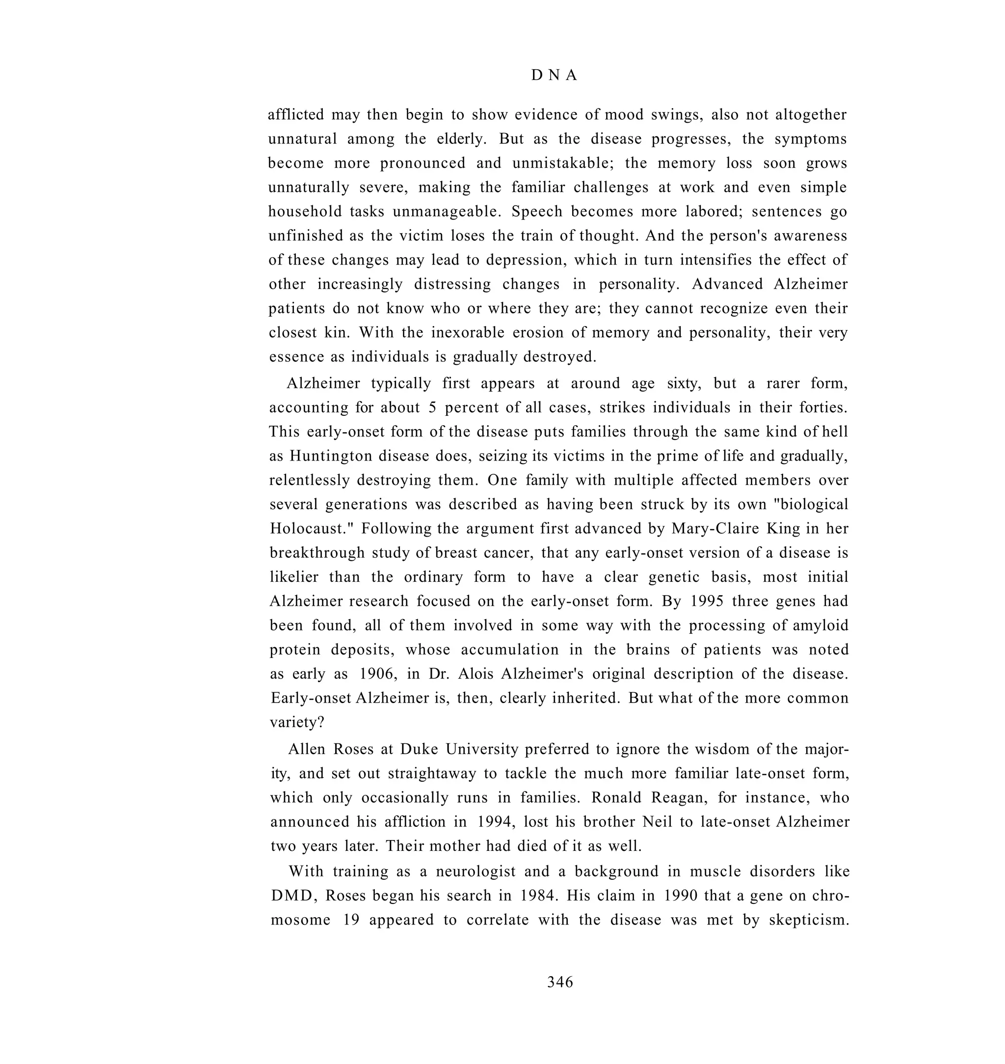 DNA

afflicted may then begin to show evidence of mood swings, also not altogether
unnatural among the elderly. But as the disease progresses, the symptoms
become more pronounced and unmistakable; the memory loss soon grows
unnaturally severe, making the familiar challenges at work and even simple
household tasks unmanageable. Speech becomes more labored; sentences go
unfinished as the victim loses the train of thought. And the person's awareness
of these changes may lead to depression, which in turn intensifies the effect of
other increasingly distressing changes in personality. Advanced Alzheimer
patients do not know who or where they are; they cannot recognize even their
closest kin. With the inexorable erosion of memory and personality, their very
essence as individuals is gradually destroyed.
   Alzheimer typically first appears at around age sixty, but a rarer form,
accounting for about 5 percent of all cases, strikes individuals in their forties.
This early-onset form of the disease puts families through the same kind of hell
as Huntington disease does, seizing its victims in the prime of life and gradually,
relentlessly destroying them. One family with multiple affected members over
several generations was described as having been struck by its own "biological
Holocaust." Following the argument first advanced by Mary-Claire King in her
breakthrough study of breast cancer, that any early-onset version of a disease is
likelier than the ordinary form to have a clear genetic basis, most initial
Alzheimer research focused on the early-onset form. By 1995 three genes had
been found, all of them involved in some way with the processing of amyloid
protein deposits, whose accumulation in the brains of patients was noted
as early as 1906, in Dr. Alois Alzheimer's original description of the disease.
Early-onset Alzheimer is, then, clearly inherited. But what of the more common
variety?
   Allen Roses at Duke University preferred to ignore the wisdom of the major-
ity, and set out straightaway to tackle the much more familiar late-onset form,
which only occasionally runs in families. Ronald Reagan, for instance, who
announced his affliction in 1994, lost his brother Neil to late-onset Alzheimer
two years later. Their mother had died of it as well.
 With training as a neurologist and a background in muscle disorders like
DMD, Roses began his search in 1984. His claim in 1990 that a gene on chro-
mosome 19 appeared to correlate with the disease was met by skepticism.


                                       346
 