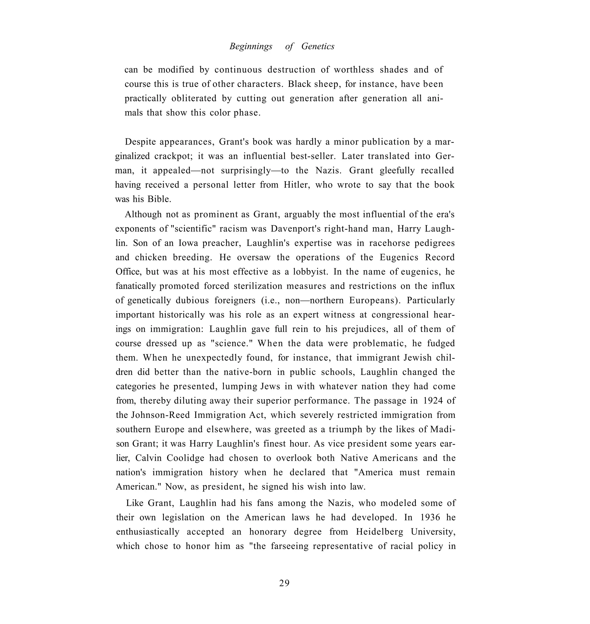 Beginnings    of Genetics

  can be modified by continuous destruction of worthless shades and of
  course this is true of other characters. Black sheep, for instance, have been
  practically obliterated by cutting out generation after generation all ani-
  mals that show this color phase.


   Despite appearances, Grant's book was hardly a minor publication by a mar-
ginalized crackpot; it was an influential best-seller. Later translated into Ger-
man, it appealed—not surprisingly—to the Nazis. Grant gleefully recalled
having received a personal letter from Hitler, who wrote to say that the book
was his Bible.
   Although not as prominent as Grant, arguably the most influential of the era's
exponents of "scientific" racism was Davenport's right-hand man, Harry Laugh-
lin. Son of an Iowa preacher, Laughlin's expertise was in racehorse pedigrees
and chicken breeding. He oversaw the operations of the Eugenics Record
Office, but was at his most effective as a lobbyist. In the name of eugenics, he
fanatically promoted forced sterilization measures and restrictions on the influx
of genetically dubious foreigners (i.e., non—northern Europeans). Particularly
important historically was his role as an expert witness at congressional hear-
ings on immigration: Laughlin gave full rein to his prejudices, all of them of
course dressed up as "science." When the data were problematic, he fudged
them. When he unexpectedly found, for instance, that immigrant Jewish chil-
dren did better than the native-born in public schools, Laughlin changed the
categories he presented, lumping Jews in with whatever nation they had come
from, thereby diluting away their superior performance. The passage in 1924 of
the Johnson-Reed Immigration Act, which severely restricted immigration from
southern Europe and elsewhere, was greeted as a triumph by the likes of Madi-
son Grant; it was Harry Laughlin's finest hour. As vice president some years ear-
lier, Calvin Coolidge had chosen to overlook both Native Americans and the
nation's immigration history when he declared that "America must remain
American." Now, as president, he signed his wish into law.
   Like Grant, Laughlin had his fans among the Nazis, who modeled some of
their own legislation on the American laws he had developed. In 1936 he
enthusiastically accepted an honorary degree from Heidelberg University,
which chose to honor him as "the farseeing representative of racial policy in


                                        29
 