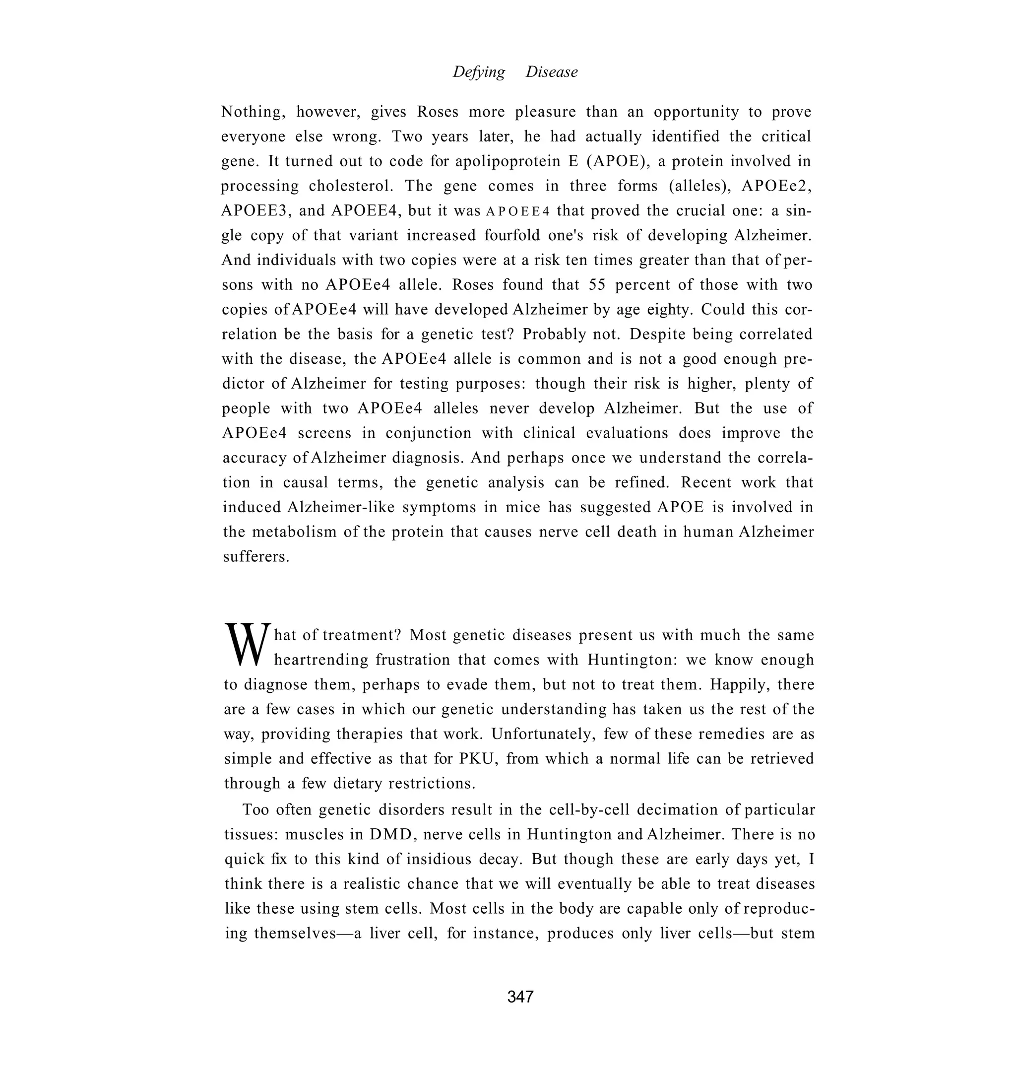 Defying     Disease

Nothing, however, gives Roses more pleasure than an opportunity to prove
everyone else wrong. Two years later, he had actually identified the critical
gene. It turned out to code for apolipoprotein E (APOE), a protein involved in
processing cholesterol. The gene comes in three forms (alleles), APOEe2,
APOEE3, and APOEE4, but it was A P O E E 4 that proved the crucial one: a sin-
gle copy of that variant increased fourfold one's risk of developing Alzheimer.
And individuals with two copies were at a risk ten times greater than that of per-
sons with no APOEe4 allele. Roses found that 55 percent of those with two
copies of APOEe4 will have developed Alzheimer by age eighty. Could this cor-
relation be the basis for a genetic test? Probably not. Despite being correlated
with the disease, the APOEe4 allele is common and is not a good enough pre-
dictor of Alzheimer for testing purposes: though their risk is higher, plenty of
people with two APOEe4 alleles never develop Alzheimer. But the use of
APOEe4 screens in conjunction with clinical evaluations does improve the
accuracy of Alzheimer diagnosis. And perhaps once we understand the correla-
tion in causal terms, the genetic analysis can be refined. Recent work that
induced Alzheimer-like symptoms in mice has suggested APOE is involved in
the metabolism of the protein that causes nerve cell death in human Alzheimer
sufferers.




W      hat of treatment? Most genetic diseases present us with much the same
       heartrending frustration that comes with Huntington: we know enough
to diagnose them, perhaps to evade them, but not to treat them. Happily, there
are a few cases in which our genetic understanding has taken us the rest of the
way, providing therapies that work. Unfortunately, few of these remedies are as
simple and effective as that for PKU, from which a normal life can be retrieved
through a few dietary restrictions.
   Too often genetic disorders result in the cell-by-cell decimation of particular
tissues: muscles in D M D , nerve cells in Huntington and Alzheimer. There is no
quick fix to this kind of insidious decay. But though these are early days yet, I
think there is a realistic chance that we will eventually be able to treat diseases
like these using stem cells. Most cells in the body are capable only of reproduc-
ing themselves—a liver cell, for instance, produces only liver cells—but stem


                                          347
 