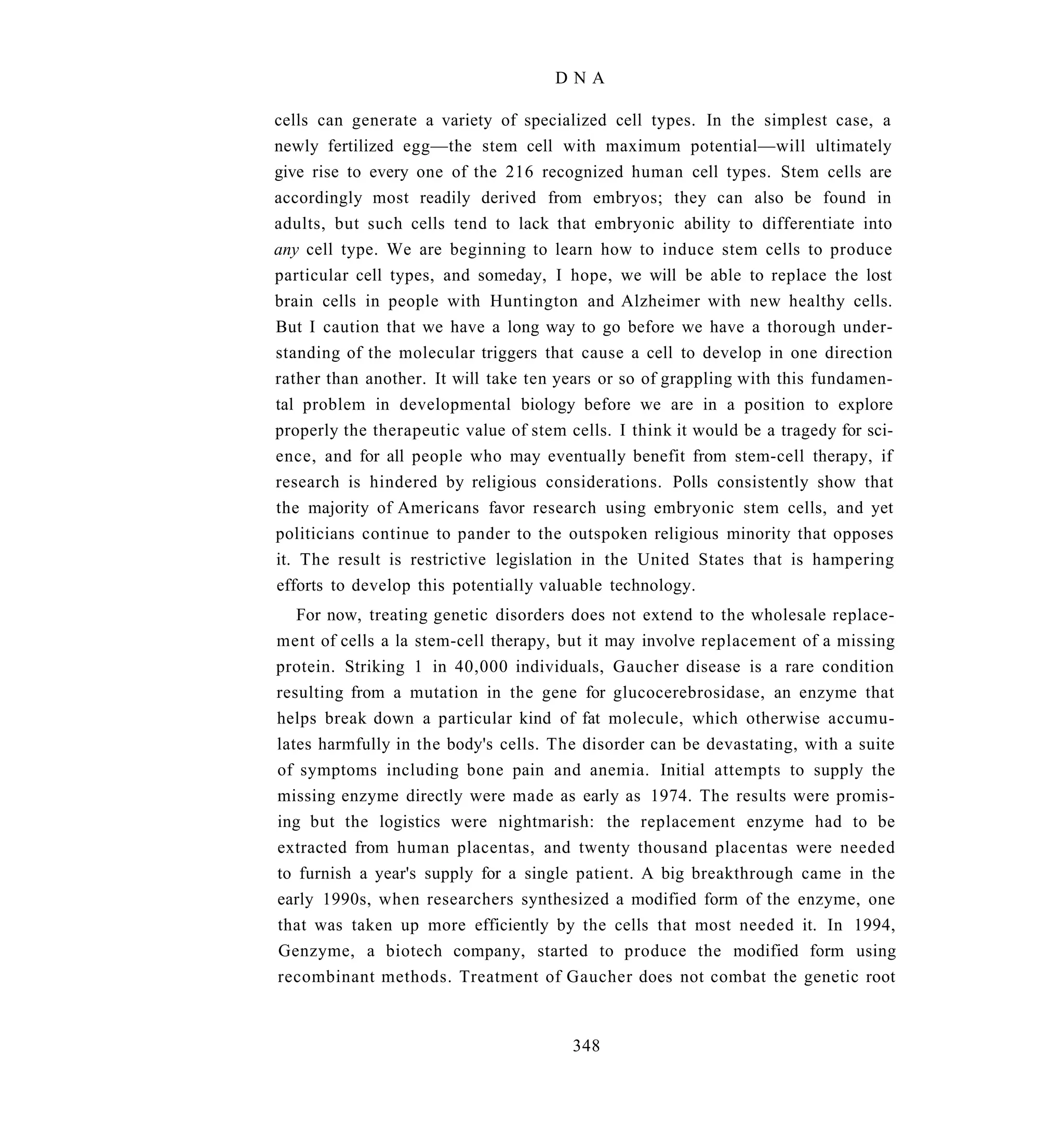 DNA

cells can generate a variety of specialized cell types. In the simplest case, a
newly fertilized egg—the stem cell with maximum potential—will ultimately
give rise to every one of the 216 recognized human cell types. Stem cells are
accordingly most readily derived from embryos; they can also be found in
adults, but such cells tend to lack that embryonic ability to differentiate into
any cell type. We are beginning to learn how to induce stem cells to produce
particular cell types, and someday, I hope, we will be able to replace the lost
brain cells in people with Huntington and Alzheimer with new healthy cells.
But I caution that we have a long way to go before we have a thorough under-
standing of the molecular triggers that cause a cell to develop in one direction
rather than another. It will take ten years or so of grappling with this fundamen-
tal problem in developmental biology before we are in a position to explore
properly the therapeutic value of stem cells. I think it would be a tragedy for sci-
ence, and for all people who may eventually benefit from stem-cell therapy, if
research is hindered by religious considerations. Polls consistently show that
the majority of Americans favor research using embryonic stem cells, and yet
politicians continue to pander to the outspoken religious minority that opposes
it. The result is restrictive legislation in the United States that is hampering
efforts to develop this potentially valuable technology.
   For now, treating genetic disorders does not extend to the wholesale replace-
ment of cells a la stem-cell therapy, but it may involve replacement of a missing
protein. Striking 1 in 40,000 individuals, Gaucher disease is a rare condition
resulting from a mutation in the gene for glucocerebrosidase, an enzyme that
helps break down a particular kind of fat molecule, which otherwise accumu-
lates harmfully in the body's cells. The disorder can be devastating, with a suite
of symptoms including bone pain and anemia. Initial attempts to supply the
missing enzyme directly were made as early as 1974. The results were promis-
ing but the logistics were nightmarish: the replacement enzyme had to be
extracted from human placentas, and twenty thousand placentas were needed
to furnish a year's supply for a single patient. A big breakthrough came in the
early 1990s, when researchers synthesized a modified form of the enzyme, one
that was taken up more efficiently by the cells that most needed it. In 1994,
Genzyme, a biotech company, started to produce the modified form using
recombinant methods. Treatment of Gaucher does not combat the genetic root


                                        348
 