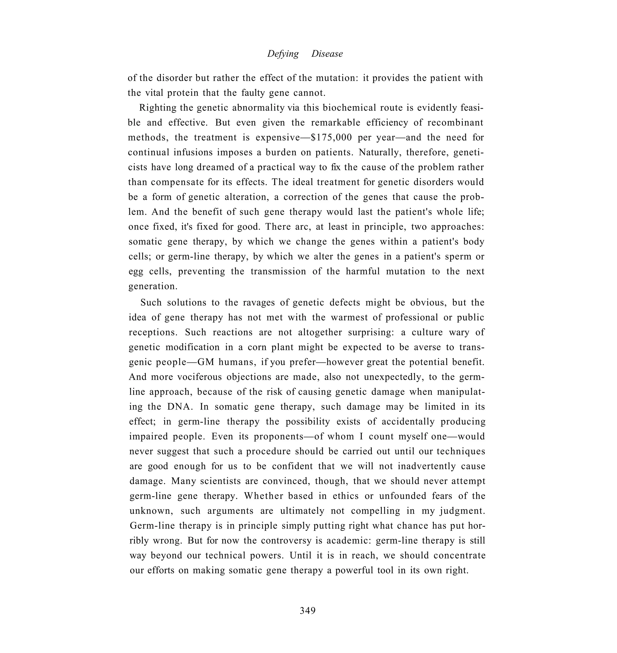 Defying     Disease

of the disorder but rather the effect of the mutation: it provides the patient with
the vital protein that the faulty gene cannot.
   Righting the genetic abnormality via this biochemical route is evidently feasi-
ble and effective. But even given the remarkable efficiency of recombinant
methods, the treatment is expensive—$175,000 per year—and the need for
continual infusions imposes a burden on patients. Naturally, therefore, geneti-
cists have long dreamed of a practical way to fix the cause of the problem rather
than compensate for its effects. The ideal treatment for genetic disorders would
be a form of genetic alteration, a correction of the genes that cause the prob-
lem. And the benefit of such gene therapy would last the patient's whole life;
once fixed, it's fixed for good. There arc, at least in principle, two approaches:
somatic gene therapy, by which we change the genes within a patient's body
cells; or germ-line therapy, by which we alter the genes in a patient's sperm or
egg cells, preventing the transmission of the harmful mutation to the next
generation.
   Such solutions to the ravages of genetic defects might be obvious, but the
idea of gene therapy has not met with the warmest of professional or public
receptions. Such reactions are not altogether surprising: a culture wary of
genetic modification in a corn plant might be expected to be averse to trans-
genic people—GM humans, if you prefer—however great the potential benefit.
And more vociferous objections are made, also not unexpectedly, to the germ-
line approach, because of the risk of causing genetic damage when manipulat-
ing the DNA. In somatic gene therapy, such damage may be limited in its
effect; in germ-line therapy the possibility exists of accidentally producing
impaired people. Even its proponents—of whom I count myself one—would
never suggest that such a procedure should be carried out until our techniques
are good enough for us to be confident that we will not inadvertently cause
damage. Many scientists are convinced, though, that we should never attempt
germ-line gene therapy. Whether based in ethics or unfounded fears of the
unknown, such arguments are ultimately not compelling in my judgment.
Germ-line therapy is in principle simply putting right what chance has put hor-
ribly wrong. But for now the controversy is academic: germ-line therapy is still
way beyond our technical powers. Until it is in reach, we should concentrate
our efforts on making somatic gene therapy a powerful tool in its own right.



                                          349
 