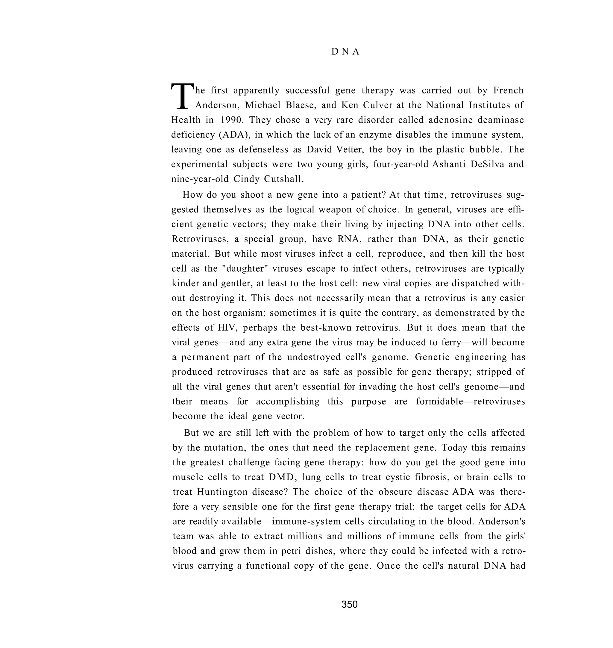 DNA




T     he first apparently successful gene therapy was carried out by French
      Anderson, Michael Blaese, and Ken Culver at the National Institutes of
Health in 1990. They chose a very rare disorder called adenosine deaminase
deficiency (ADA), in which the lack of an enzyme disables the immune system,
leaving one as defenseless as David Vetter, the boy in the plastic bubble. The
experimental subjects were two young girls, four-year-old Ashanti DeSilva and
nine-year-old Cindy Cutshall.
   How do you shoot a new gene into a patient? At that time, retroviruses sug-
gested themselves as the logical weapon of choice. In general, viruses are effi-
cient genetic vectors; they make their living by injecting DNA into other cells.
Retroviruses, a special group, have RNA, rather than DNA, as their genetic
material. But while most viruses infect a cell, reproduce, and then kill the host
cell as the "daughter" viruses escape to infect others, retroviruses are typically
kinder and gentler, at least to the host cell: new viral copies are dispatched with-
out destroying it. This does not necessarily mean that a retrovirus is any easier
on the host organism; sometimes it is quite the contrary, as demonstrated by the
effects of HIV, perhaps the best-known retrovirus. But it does mean that the
viral genes—and any extra gene the virus may be induced to ferry—will become
a permanent part of the undestroyed cell's genome. Genetic engineering has
produced retroviruses that are as safe as possible for gene therapy; stripped of
all the viral genes that aren't essential for invading the host cell's genome—and
their means for accomplishing this purpose are formidable—retroviruses
become the ideal gene vector.
   But we are still left with the problem of how to target only the cells affected
by the mutation, the ones that need the replacement gene. Today this remains
the greatest challenge facing gene therapy: how do you get the good gene into
muscle cells to treat DMD, lung cells to treat cystic fibrosis, or brain cells to
treat Huntington disease? The choice of the obscure disease ADA was there-
fore a very sensible one for the first gene therapy trial: the target cells for ADA
are readily available—immune-system cells circulating in the blood. Anderson's
team was able to extract millions and millions of immune cells from the girls'
blood and grow them in petri dishes, where they could be infected with a retro-
virus carrying a functional copy of the gene. Once the cell's natural DNA had


                                        350
 