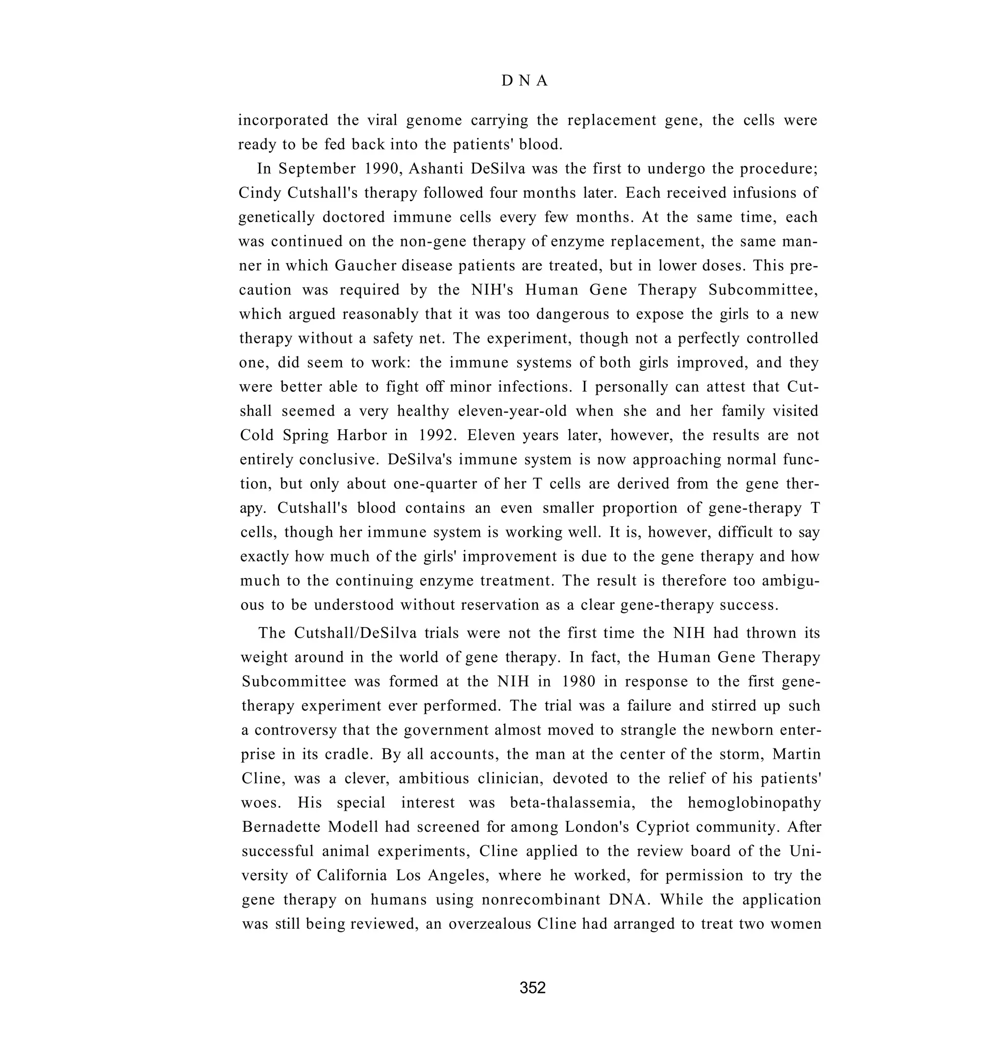 DNA

incorporated the viral genome carrying the replacement gene, the cells were
ready to be fed back into the patients' blood.
   In September 1990, Ashanti DeSilva was the first to undergo the procedure;
Cindy Cutshall's therapy followed four months later. Each received infusions of
genetically doctored immune cells every few months. At the same time, each
was continued on the non-gene therapy of enzyme replacement, the same man-
ner in which Gaucher disease patients are treated, but in lower doses. This pre-
caution was required by the NIH's Human Gene Therapy Subcommittee,
which argued reasonably that it was too dangerous to expose the girls to a new
therapy without a safety net. The experiment, though not a perfectly controlled
one, did seem to work: the immune systems of both girls improved, and they
were better able to fight off minor infections. I personally can attest that Cut-
shall seemed a very healthy eleven-year-old when she and her family visited
Cold Spring Harbor in 1992. Eleven years later, however, the results are not
entirely conclusive. DeSilva's immune system is now approaching normal func-
tion, but only about one-quarter of her T cells are derived from the gene ther-
apy. Cutshall's blood contains an even smaller proportion of gene-therapy T
 cells, though her immune system is working well. It is, however, difficult to say
exactly how much of the girls' improvement is due to the gene therapy and how
much to the continuing enzyme treatment. The result is therefore too ambigu-
 ous to be understood without reservation as a clear gene-therapy success.
  The Cutshall/DeSilva trials were not the first time the NIH had thrown its
weight around in the world of gene therapy. In fact, the Human Gene Therapy
Subcommittee was formed at the NIH in 1980 in response to the first gene-
therapy experiment ever performed. The trial was a failure and stirred up such
a controversy that the government almost moved to strangle the newborn enter-
prise in its cradle. By all accounts, the man at the center of the storm, Martin
Cline, was a clever, ambitious clinician, devoted to the relief of his patients'
woes. His special interest was beta-thalassemia, the hemoglobinopathy
Bernadette Modell had screened for among London's Cypriot community. After
successful animal experiments, Cline applied to the review board of the Uni-
versity of California Los Angeles, where he worked, for permission to try the
gene therapy on humans using nonrecombinant DNA. While the application
was still being reviewed, an overzealous Cline had arranged to treat two women


                                       352
 