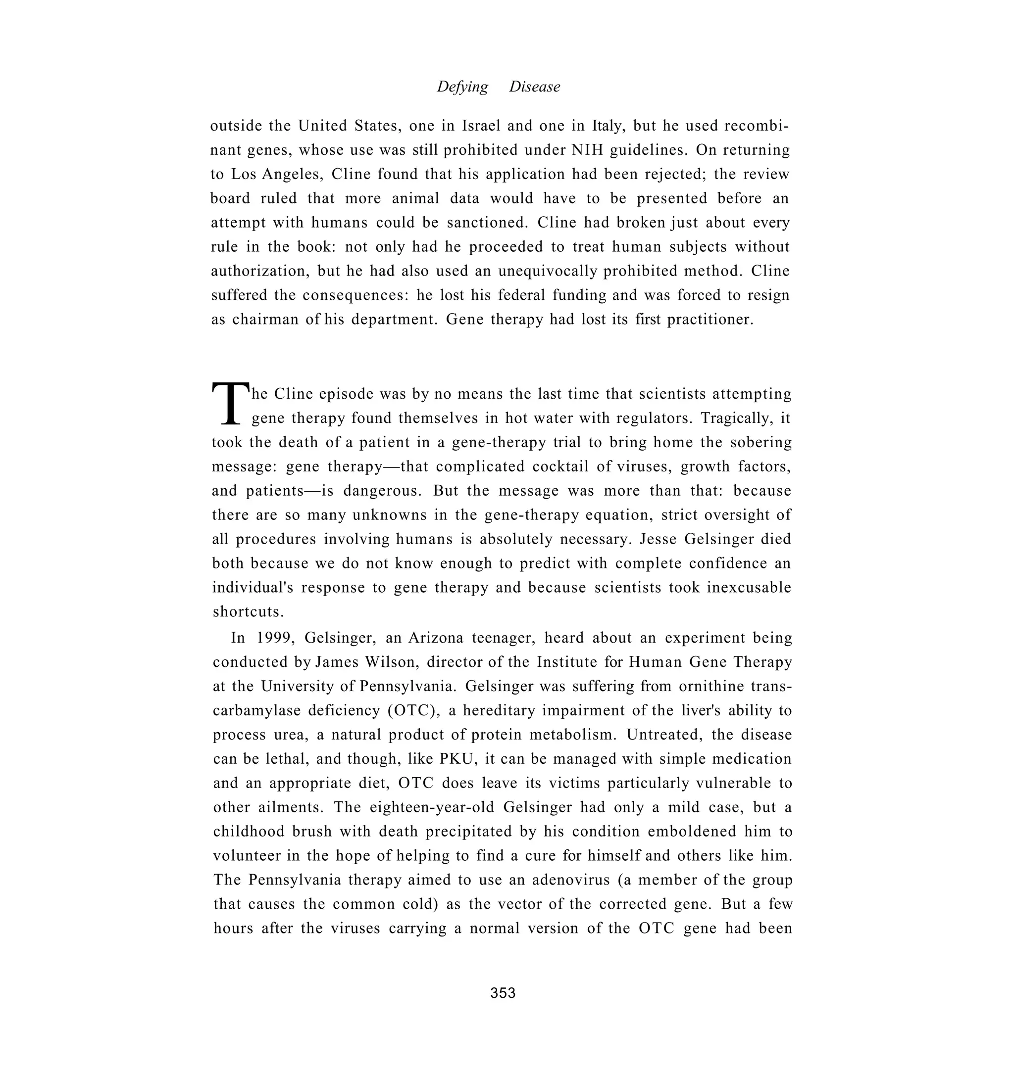 Defying     Disease

outside the United States, one in Israel and one in Italy, but he used recombi-
nant genes, whose use was still prohibited under NIH guidelines. On returning
to Los Angeles, Cline found that his application had been rejected; the review
board ruled that more animal data would have to be presented before an
attempt with humans could be sanctioned. Cline had broken just about every
rule in the book: not only had he proceeded to treat human subjects without
authorization, but he had also used an unequivocally prohibited method. Cline
suffered the consequences: he lost his federal funding and was forced to resign
as chairman of his department. Gene therapy had lost its first practitioner.




T     he Cline episode was by no means the last time that scientists attempting
      gene therapy found themselves in hot water with regulators. Tragically, it
took the death of a patient in a gene-therapy trial to bring home the sobering
message: gene therapy—that complicated cocktail of viruses, growth factors,
and patients—is dangerous. But the message was more than that: because
there are so many unknowns in the gene-therapy equation, strict oversight of
all procedures involving humans is absolutely necessary. Jesse Gelsinger died
both because we do not know enough to predict with complete confidence an
individual's response to gene therapy and because scientists took inexcusable
shortcuts.
   In 1999, Gelsinger, an Arizona teenager, heard about an experiment being
conducted by James Wilson, director of the Institute for Human Gene Therapy
at the University of Pennsylvania. Gelsinger was suffering from ornithine trans-
carbamylase deficiency (OTC), a hereditary impairment of the liver's ability to
process urea, a natural product of protein metabolism. Untreated, the disease
can be lethal, and though, like PKU, it can be managed with simple medication
and an appropriate diet, OTC does leave its victims particularly vulnerable to
other ailments. The eighteen-year-old Gelsinger had only a mild case, but a
childhood brush with death precipitated by his condition emboldened him to
volunteer in the hope of helping to find a cure for himself and others like him.
The Pennsylvania therapy aimed to use an adenovirus (a member of the group
that causes the common cold) as the vector of the corrected gene. But a few
hours after the viruses carrying a normal version of the OTC gene had been


                                         353
 