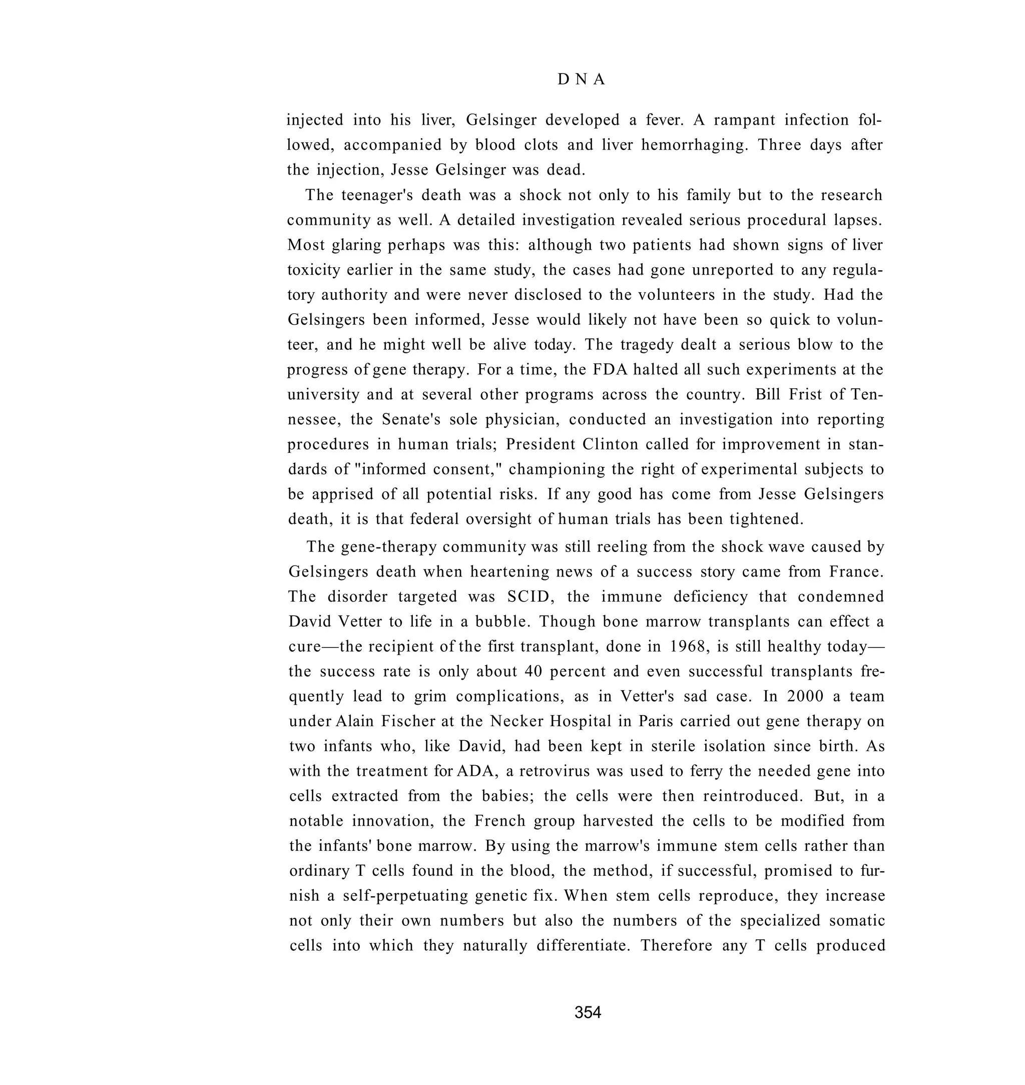 DNA

injected into his liver, Gelsinger developed a fever. A rampant infection fol-
lowed, accompanied by blood clots and liver hemorrhaging. Three days after
the injection, Jesse Gelsinger was dead.
   The teenager's death was a shock not only to his family but to the research
community as well. A detailed investigation revealed serious procedural lapses.
Most glaring perhaps was this: although two patients had shown signs of liver
toxicity earlier in the same study, the cases had gone unreported to any regula-
tory authority and were never disclosed to the volunteers in the study. Had the
Gelsingers been informed, Jesse would likely not have been so quick to volun-
teer, and he might well be alive today. The tragedy dealt a serious blow to the
progress of gene therapy. For a time, the FDA halted all such experiments at the
university and at several other programs across the country. Bill Frist of Ten-
nessee, the Senate's sole physician, conducted an investigation into reporting
procedures in human trials; President Clinton called for improvement in stan-
dards of "informed consent," championing the right of experimental subjects to
be apprised of all potential risks. If any good has come from Jesse Gelsingers
death, it is that federal oversight of human trials has been tightened.
  The gene-therapy community was still reeling from the shock wave caused by
Gelsingers death when heartening news of a success story came from France.
The disorder targeted was SCID, the immune deficiency that condemned
David Vetter to life in a bubble. Though bone marrow transplants can effect a
cure—the recipient of the first transplant, done in 1968, is still healthy today—
the success rate is only about 40 percent and even successful transplants fre-
quently lead to grim complications, as in Vetter's sad case. In 2000 a team
under Alain Fischer at the Necker Hospital in Paris carried out gene therapy on
two infants who, like David, had been kept in sterile isolation since birth. As
with the treatment for ADA, a retrovirus was used to ferry the needed gene into
cells extracted from the babies; the cells were then reintroduced. But, in a
notable innovation, the French group harvested the cells to be modified from
the infants' bone marrow. By using the marrow's immune stem cells rather than
ordinary T cells found in the blood, the method, if successful, promised to fur-
nish a self-perpetuating genetic fix. When stem cells reproduce, they increase
not only their own numbers but also the numbers of the specialized somatic
cells into which they naturally differentiate. Therefore any T cells produced



                                      354
 