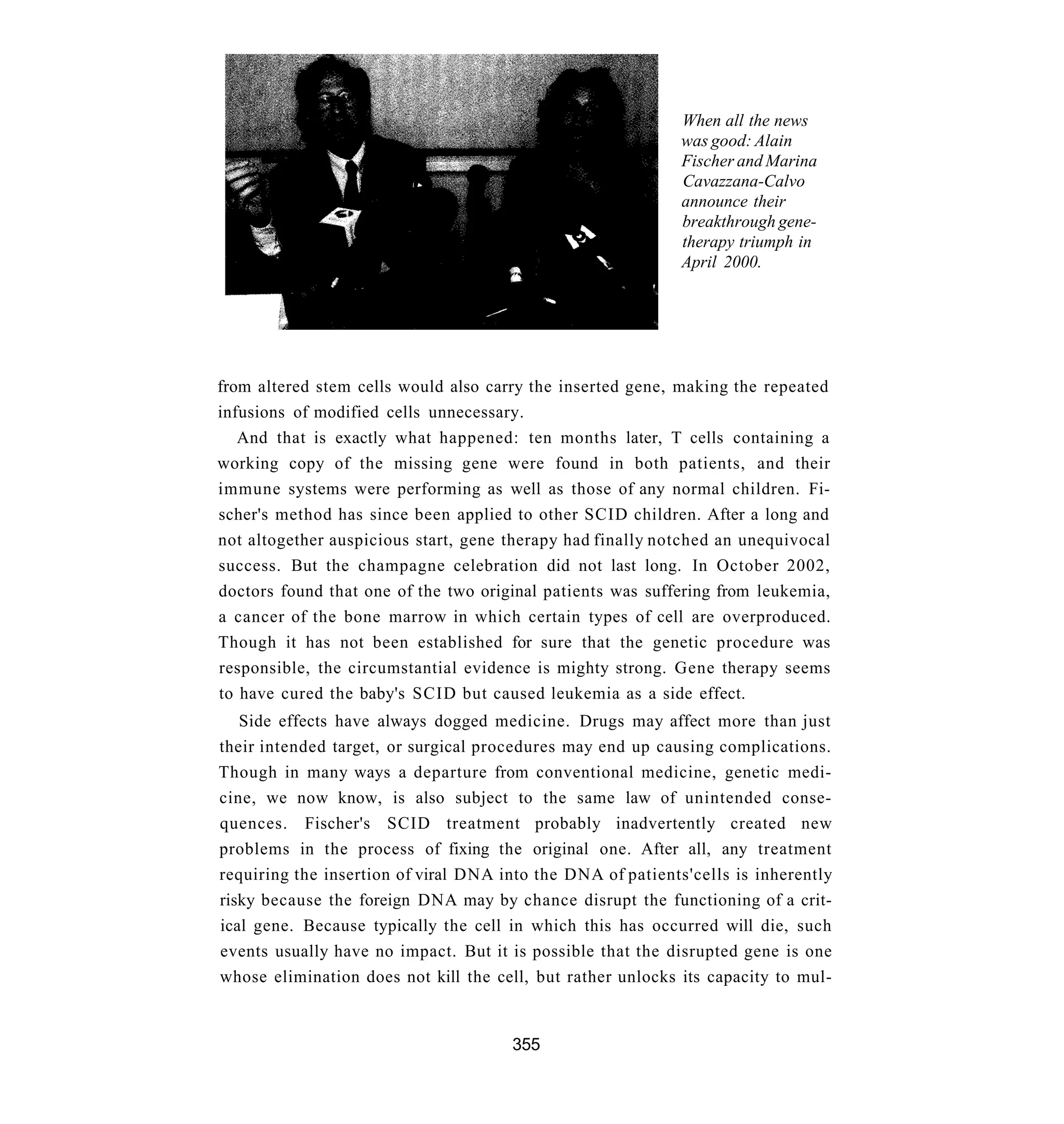 When all the news
                                                             was good: Alain
                                                             Fischer and Marina
                                                             Cavazzana-Calvo
                                                             announce their
                                                             breakthrough gene-
                                                             therapy triumph in
                                                             April 2000.




from altered stem cells would also carry the inserted gene, making the repeated
infusions of modified cells unnecessary.
   And that is exactly what happened: ten months later, T cells containing a
working copy of the missing gene were found in both patients, and their
immune systems were performing as well as those of any normal children. Fi-
scher's method has since been applied to other SCID children. After a long and
not altogether auspicious start, gene therapy had finally notched an unequivocal
success. But the champagne celebration did not last long. In October 2002,
doctors found that one of the two original patients was suffering from leukemia,
a cancer of the bone marrow in which certain types of cell are overproduced.
Though it has not been established for sure that the genetic procedure was
responsible, the circumstantial evidence is mighty strong. Gene therapy seems
to have cured the baby's SCID but caused leukemia as a side effect.
   Side effects have always dogged medicine. Drugs may affect more than just
their intended target, or surgical procedures may end up causing complications.
Though in many ways a departure from conventional medicine, genetic medi-
cine, we now know, is also subject to the same law of unintended conse-
quences. Fischer's SCID treatment probably inadvertently created new
problems in the process of fixing the original one. After all, any treatment
requiring the insertion of viral DNA into the DNA of patients'cells is inherently
risky because the foreign DNA may by chance disrupt the functioning of a crit-
ical gene. Because typically the cell in which this has occurred will die, such
events usually have no impact. But it is possible that the disrupted gene is one
whose elimination does not kill the cell, but rather unlocks its capacity to mul-


                                      355
 