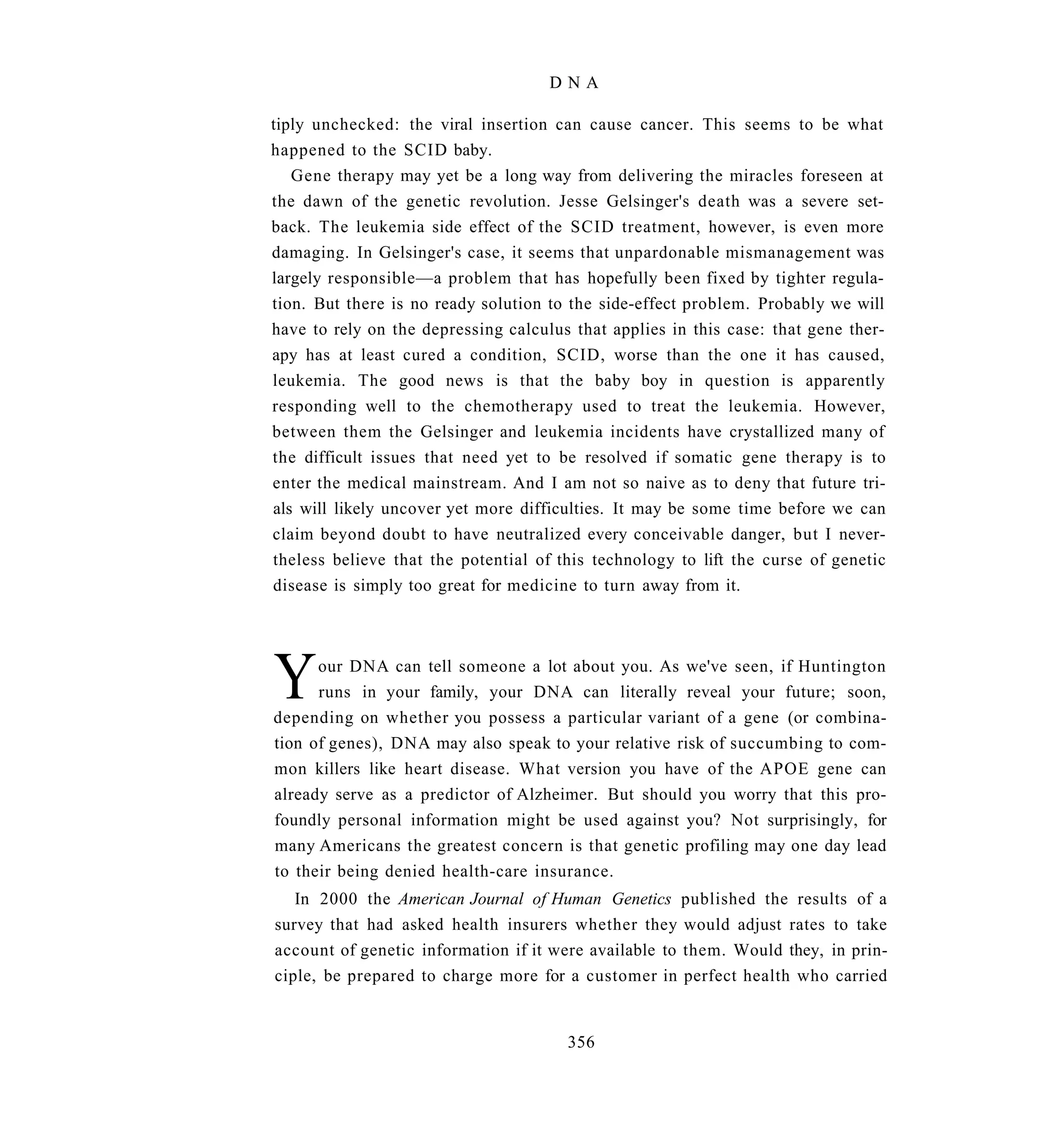 DNA

tiply unchecked: the viral insertion can cause cancer. This seems to be what
happened to the SCID baby.
   Gene therapy may yet be a long way from delivering the miracles foreseen at
the dawn of the genetic revolution. Jesse Gelsinger's death was a severe set-
back. The leukemia side effect of the SCID treatment, however, is even more
damaging. In Gelsinger's case, it seems that unpardonable mismanagement was
largely responsible—a problem that has hopefully been fixed by tighter regula-
tion. But there is no ready solution to the side-effect problem. Probably we will
have to rely on the depressing calculus that applies in this case: that gene ther-
apy has at least cured a condition, SCID, worse than the one it has caused,
leukemia. The good news is that the baby boy in question is apparently
responding well to the chemotherapy used to treat the leukemia. However,
between them the Gelsinger and leukemia incidents have crystallized many of
the difficult issues that need yet to be resolved if somatic gene therapy is to
enter the medical mainstream. And I am not so naive as to deny that future tri-
als will likely uncover yet more difficulties. It may be some time before we can
claim beyond doubt to have neutralized every conceivable danger, but I never-
theless believe that the potential of this technology to lift the curse of genetic
disease is simply too great for medicine to turn away from it.




Y     our DNA can tell someone a lot about you. As we've seen, if Huntington
      runs in your family, your DNA can literally reveal your future; soon,
depending on whether you possess a particular variant of a gene (or combina-
tion of genes), DNA may also speak to your relative risk of succumbing to com-
mon killers like heart disease. What version you have of the APOE gene can
already serve as a predictor of Alzheimer. But should you worry that this pro-
foundly personal information might be used against you? Not surprisingly, for
many Americans the greatest concern is that genetic profiling may one day lead
to their being denied health-care insurance.
   In 2000 the American Journal of Human Genetics published the results of a
survey that had asked health insurers whether they would adjust rates to take
account of genetic information if it were available to them. Would they, in prin-
ciple, be prepared to charge more for a customer in perfect health who carried


                                       356
 