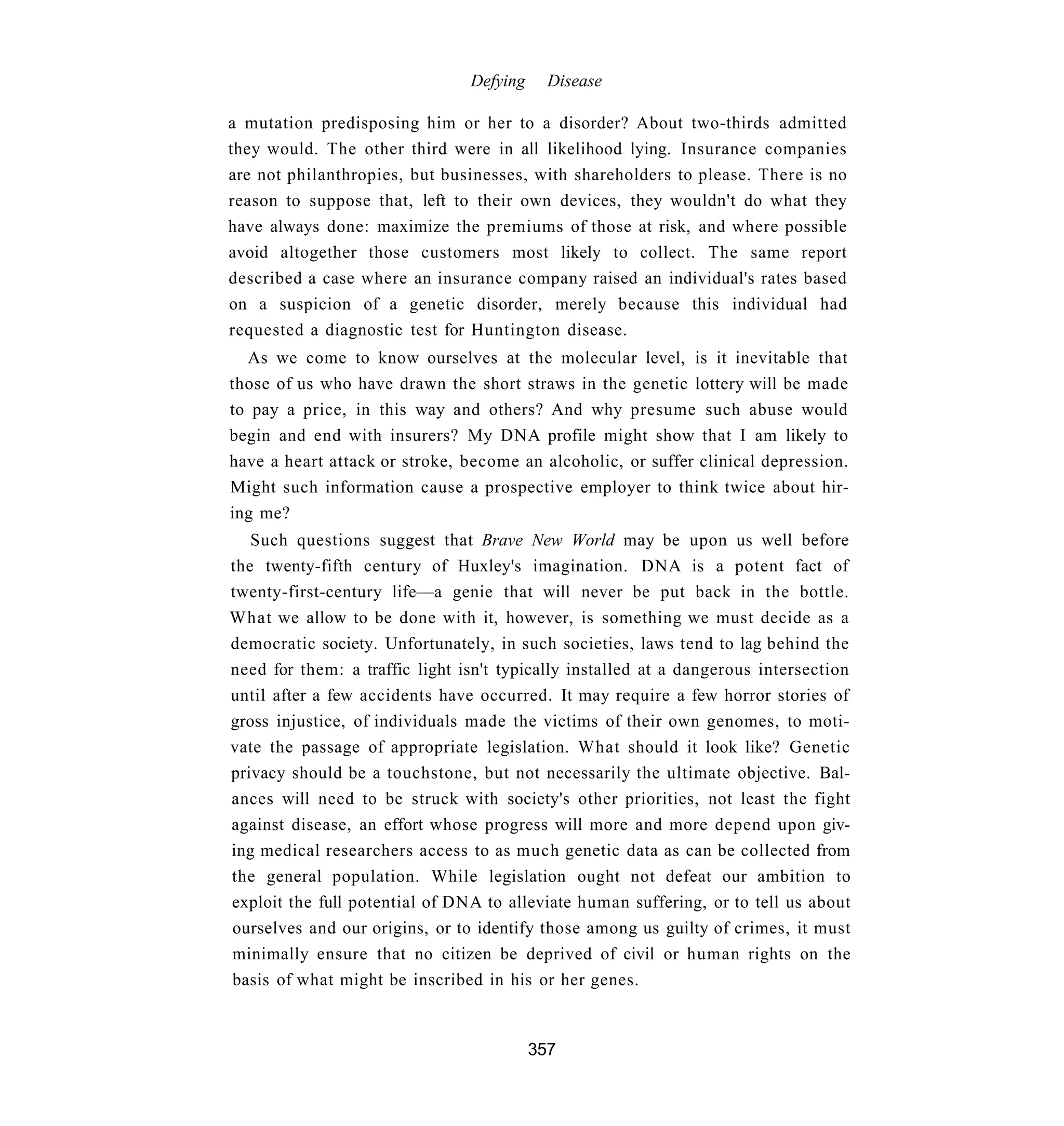 Defying     Disease

a mutation predisposing him or her to a disorder? About two-thirds admitted
they would. The other third were in all likelihood lying. Insurance companies
are not philanthropies, but businesses, with shareholders to please. There is no
reason to suppose that, left to their own devices, they wouldn't do what they
have always done: maximize the premiums of those at risk, and where possible
avoid altogether those customers most likely to collect. The same report
described a case where an insurance company raised an individual's rates based
on a suspicion of a genetic disorder, merely because this individual had
requested a diagnostic test for Huntington disease.
  As we come to know ourselves at the molecular level, is it inevitable that
those of us who have drawn the short straws in the genetic lottery will be made
to pay a price, in this way and others? And why presume such abuse would
begin and end with insurers? My DNA profile might show that I am likely to
have a heart attack or stroke, become an alcoholic, or suffer clinical depression.
Might such information cause a prospective employer to think twice about hir-
ing me?
   Such questions suggest that Brave New World may be upon us well before
the twenty-fifth century of Huxley's imagination. DNA is a potent fact of
twenty-first-century life—a genie that will never be put back in the bottle.
What we allow to be done with it, however, is something we must decide as a
democratic society. Unfortunately, in such societies, laws tend to lag behind the
need for them: a traffic light isn't typically installed at a dangerous intersection
until after a few accidents have occurred. It may require a few horror stories of
gross injustice, of individuals made the victims of their own genomes, to moti-
vate the passage of appropriate legislation. What should it look like? Genetic
privacy should be a touchstone, but not necessarily the ultimate objective. Bal-
ances will need to be struck with society's other priorities, not least the fight
against disease, an effort whose progress will more and more depend upon giv-
ing medical researchers access to as much genetic data as can be collected from
the general population. While legislation ought not defeat our ambition to
exploit the full potential of DNA to alleviate human suffering, or to tell us about
ourselves and our origins, or to identify those among us guilty of crimes, it must
minimally ensure that no citizen be deprived of civil or human rights on the
basis of what might be inscribed in his or her genes.



                                          357
 