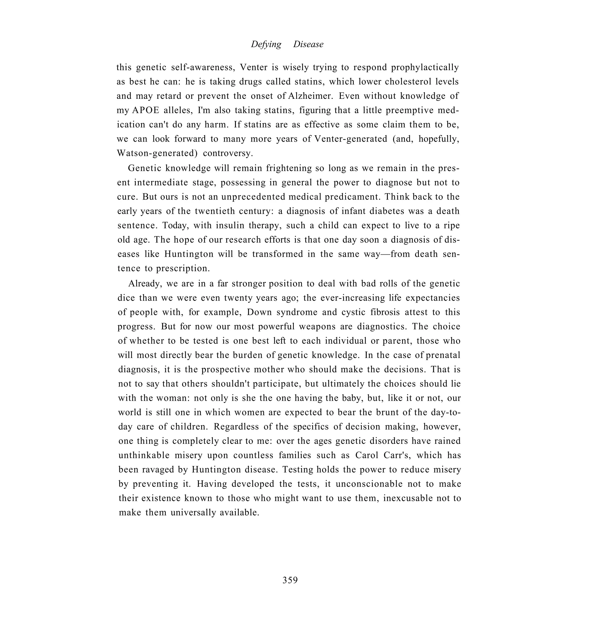 Defying     Disease

this genetic self-awareness, Venter is wisely trying to respond prophylactically
as best he can: he is taking drugs called statins, which lower cholesterol levels
and may retard or prevent the onset of Alzheimer. Even without knowledge of
my APOE alleles, I'm also taking statins, figuring that a little preemptive med-
ication can't do any harm. If statins are as effective as some claim them to be,
we can look forward to many more years of Venter-generated (and, hopefully,
Watson-generated) controversy.
   Genetic knowledge will remain frightening so long as we remain in the pres-
ent intermediate stage, possessing in general the power to diagnose but not to
cure. But ours is not an unprecedented medical predicament. Think back to the
early years of the twentieth century: a diagnosis of infant diabetes was a death
sentence. Today, with insulin therapy, such a child can expect to live to a ripe
old age. The hope of our research efforts is that one day soon a diagnosis of dis-
eases like Huntington will be transformed in the same way—from death sen-
tence to prescription.
   Already, we are in a far stronger position to deal with bad rolls of the genetic
dice than we were even twenty years ago; the ever-increasing life expectancies
of people with, for example, Down syndrome and cystic fibrosis attest to this
progress. But for now our most powerful weapons are diagnostics. The choice
of whether to be tested is one best left to each individual or parent, those who
will most directly bear the burden of genetic knowledge. In the case of prenatal
diagnosis, it is the prospective mother who should make the decisions. That is
not to say that others shouldn't participate, but ultimately the choices should lie
with the woman: not only is she the one having the baby, but, like it or not, our
world is still one in which women are expected to bear the brunt of the day-to-
day care of children. Regardless of the specifics of decision making, however,
one thing is completely clear to me: over the ages genetic disorders have rained
unthinkable misery upon countless families such as Carol Carr's, which has
been ravaged by Huntington disease. Testing holds the power to reduce misery
by preventing it. Having developed the tests, it unconscionable not to make
their existence known to those who might want to use them, inexcusable not to
make them universally available.




                                          359
 