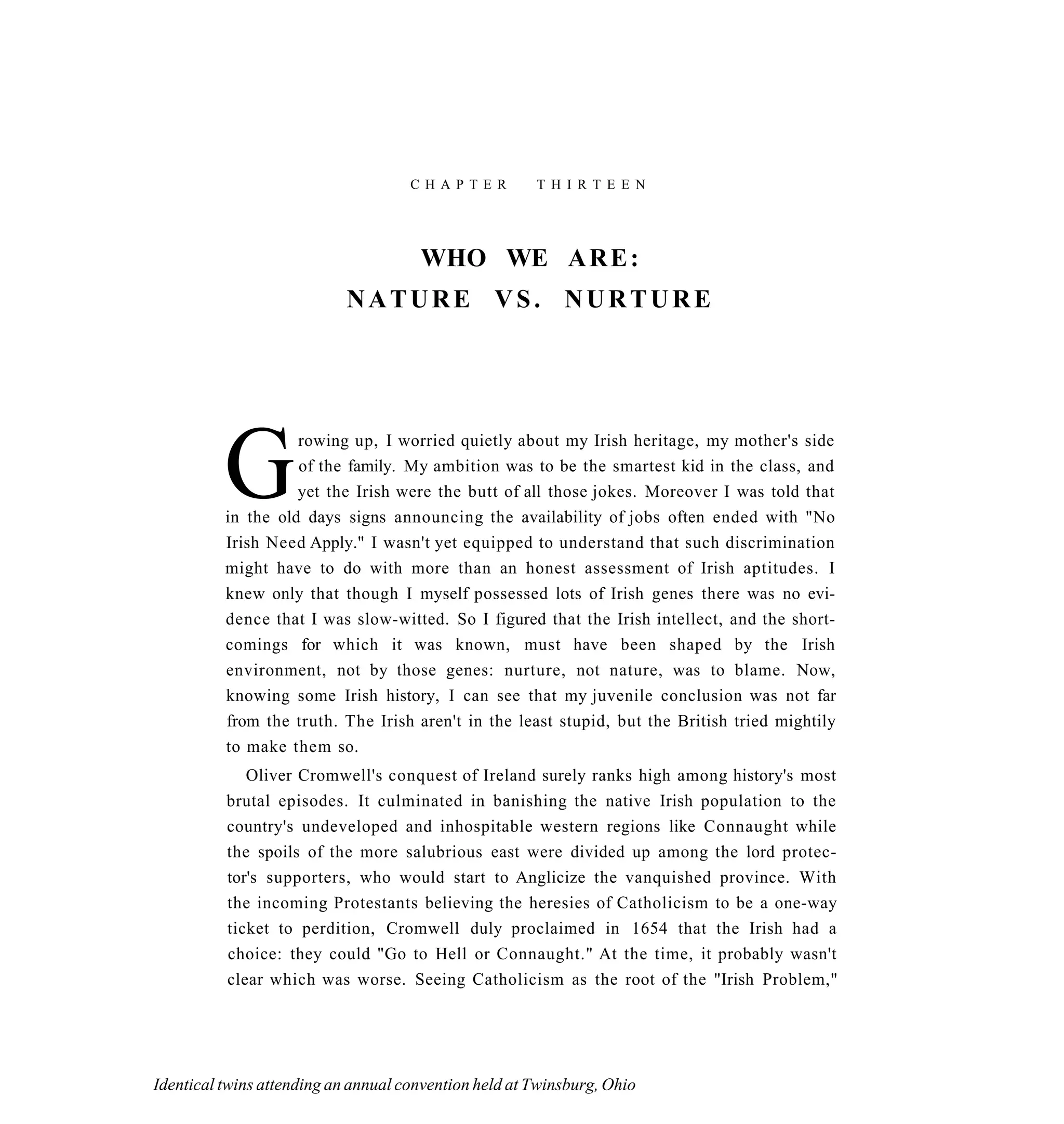 C H A P T E R     T H I R T E E N




                                      WHO WE A R E :
                            NATURE VS. NURTURE




          G         rowing up, I worried quietly about my Irish heritage, my mother's side
                    of the family. My ambition was to be the smartest kid in the class, and
                    yet the Irish were the butt of all those jokes. Moreover I was told that
          in the old days signs announcing the availability of jobs often ended with "No
          Irish Need Apply." I wasn't yet equipped to understand that such discrimination
          might have to do with more than an honest assessment of Irish aptitudes. I
          knew only that though I myself possessed lots of Irish genes there was no evi-
          dence that I was slow-witted. So I figured that the Irish intellect, and the short-
          comings for which it was known, must have been shaped by the Irish
          environment, not by those genes: nurture, not nature, was to blame. Now,
          knowing some Irish history, I can see that my juvenile conclusion was not far
          from the truth. The Irish aren't in the least stupid, but the British tried mightily
          to make them so.
             Oliver Cromwell's conquest of Ireland surely ranks high among history's most
          brutal episodes. It culminated in banishing the native Irish population to the
          country's undeveloped and inhospitable western regions like Connaught while
          the spoils of the more salubrious east were divided up among the lord protec-
          tor's supporters, who would start to Anglicize the vanquished province. With
          the incoming Protestants believing the heresies of Catholicism to be a one-way
          ticket to perdition, Cromwell duly proclaimed in 1654 that the Irish had a
          choice: they could "Go to Hell or Connaught." At the time, it probably wasn't
          clear which was worse. Seeing Catholicism as the root of the "Irish Problem,"




Identical twins attending an annual convention held at Twinsburg, Ohio
 