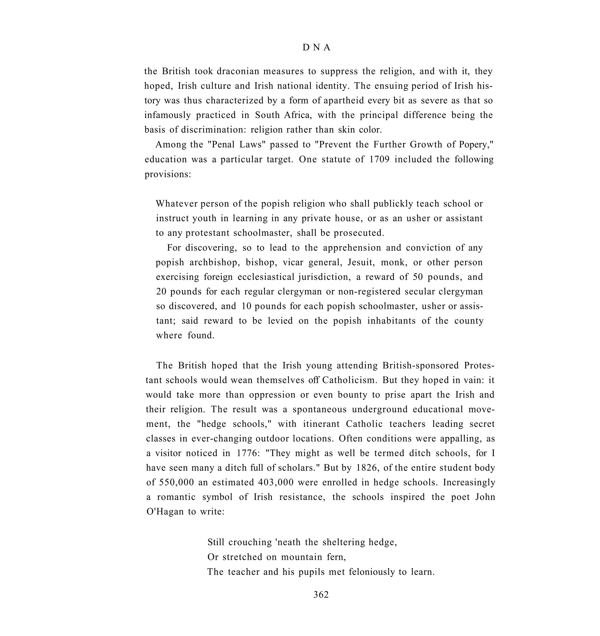 DNA

the British took draconian measures to suppress the religion, and with it, they
hoped, Irish culture and Irish national identity. The ensuing period of Irish his-
tory was thus characterized by a form of apartheid every bit as severe as that so
infamously practiced in South Africa, with the principal difference being the
basis of discrimination: religion rather than skin color.
  Among the "Penal Laws" passed to "Prevent the Further Growth of Popery,"
education was a particular target. One statute of 1709 included the following
provisions:


  Whatever person of the popish religion who shall publickly teach school or
  instruct youth in learning in any private house, or as an usher or assistant
  to any protestant schoolmaster, shall be prosecuted.
     For discovering, so to lead to the apprehension and conviction of any
  popish archbishop, bishop, vicar general, Jesuit, monk, or other person
  exercising foreign ecclesiastical jurisdiction, a reward of 50 pounds, and
  20 pounds for each regular clergyman or non-registered secular clergyman
  so discovered, and 10 pounds for each popish schoolmaster, usher or assis-
  tant; said reward to be levied on the popish inhabitants of the county
  where found.


  The British hoped that the Irish young attending British-sponsored Protes-
tant schools would wean themselves off Catholicism. But they hoped in vain: it
would take more than oppression or even bounty to prise apart the Irish and
their religion. The result was a spontaneous underground educational move-
ment, the "hedge schools," with itinerant Catholic teachers leading secret
classes in ever-changing outdoor locations. Often conditions were appalling, as
a visitor noticed in 1776: "They might as well be termed ditch schools, for I
have seen many a ditch full of scholars." But by 1826, of the entire student body
of 550,000 an estimated 403,000 were enrolled in hedge schools. Increasingly
a romantic symbol of Irish resistance, the schools inspired the poet John
O'Hagan to write:


              Still crouching 'neath the sheltering hedge,
              Or stretched on mountain fern,
              The teacher and his pupils met feloniously to learn.

                                       362
 