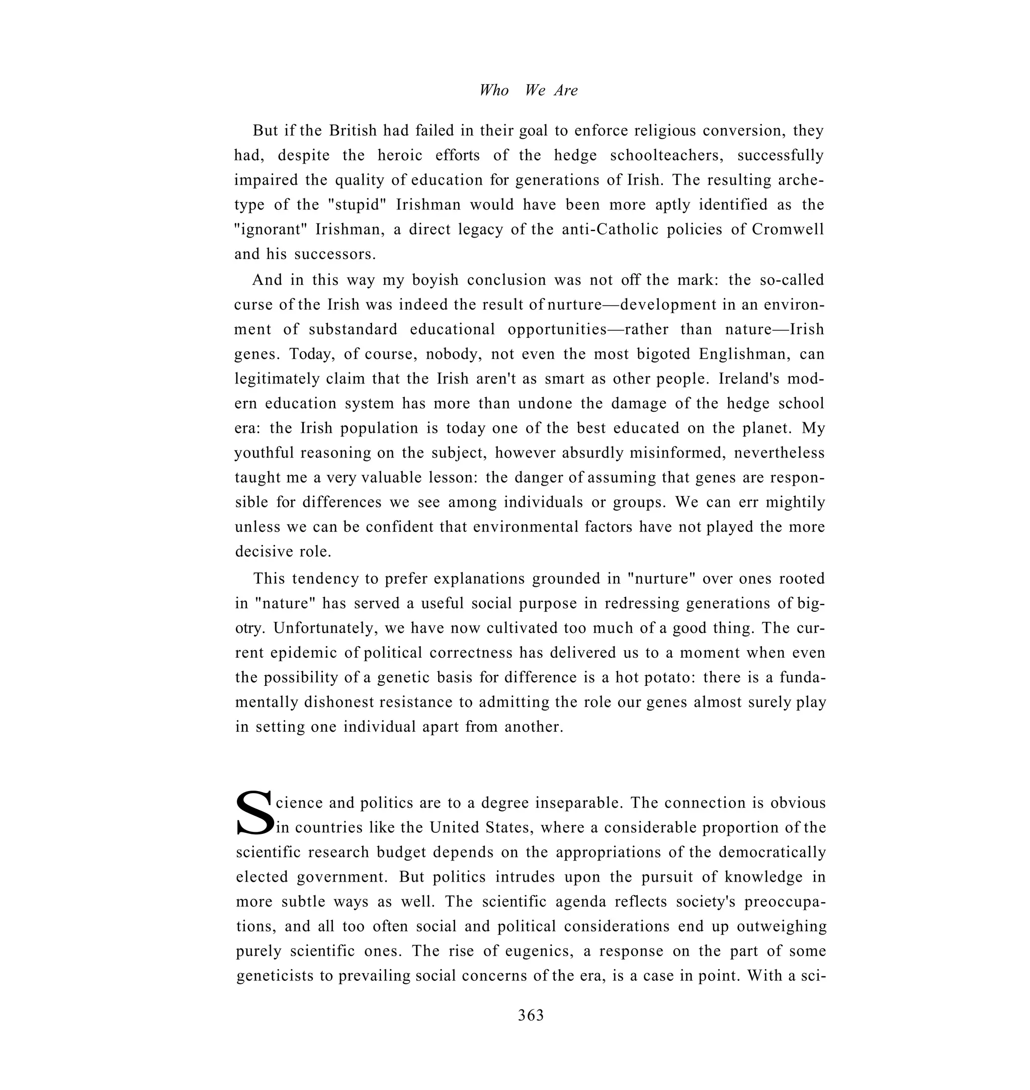 Who We Are

   But if the British had failed in their goal to enforce religious conversion, they
had, despite the heroic efforts of the hedge schoolteachers, successfully
impaired the quality of education for generations of Irish. The resulting arche-
type of the "stupid" Irishman would have been more aptly identified as the
"ignorant" Irishman, a direct legacy of the anti-Catholic policies of Cromwell
and his successors.
   And in this way my boyish conclusion was not off the mark: the so-called
curse of the Irish was indeed the result of nurture—development in an environ-
ment of substandard educational opportunities—rather than nature—Irish
genes. Today, of course, nobody, not even the most bigoted Englishman, can
legitimately claim that the Irish aren't as smart as other people. Ireland's mod-
ern education system has more than undone the damage of the hedge school
era: the Irish population is today one of the best educated on the planet. My
youthful reasoning on the subject, however absurdly misinformed, nevertheless
taught me a very valuable lesson: the danger of assuming that genes are respon-
sible for differences we see among individuals or groups. We can err mightily
unless we can be confident that environmental factors have not played the more
decisive role.
   This tendency to prefer explanations grounded in "nurture" over ones rooted
in "nature" has served a useful social purpose in redressing generations of big-
otry. Unfortunately, we have now cultivated too much of a good thing. The cur-
rent epidemic of political correctness has delivered us to a moment when even
the possibility of a genetic basis for difference is a hot potato: there is a funda-
mentally dishonest resistance to admitting the role our genes almost surely play
in setting one individual apart from another.




S     cience and politics are to a degree inseparable. The connection is obvious
      in countries like the United States, where a considerable proportion of the
scientific research budget depends on the appropriations of the democratically
elected government. But politics intrudes upon the pursuit of knowledge in
more subtle ways as well. The scientific agenda reflects society's preoccupa-
tions, and all too often social and political considerations end up outweighing
purely scientific ones. The rise of eugenics, a response on the part of some
geneticists to prevailing social concerns of the era, is a case in point. With a sci-

                                        363
 