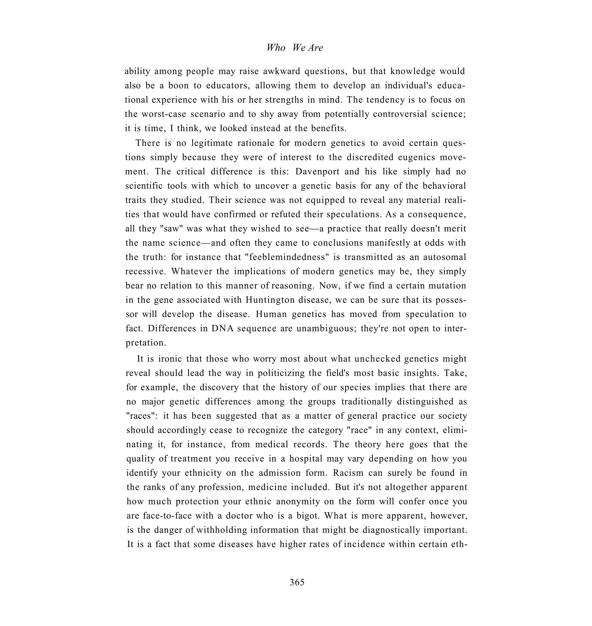 Who We Are

ability among people may raise awkward questions, but that knowledge would
also be a boon to educators, allowing them to develop an individual's educa-
tional experience with his or her strengths in mind. The tendency is to focus on
the worst-case scenario and to shy away from potentially controversial science;
it is time, I think, we looked instead at the benefits.
   There is no legitimate rationale for modern genetics to avoid certain ques-
tions simply because they were of interest to the discredited eugenics move-
ment. The critical difference is this: Davenport and his like simply had no
scientific tools with which to uncover a genetic basis for any of the behavioral
traits they studied. Their science was not equipped to reveal any material reali-
ties that would have confirmed or refuted their speculations. As a consequence,
all they "saw" was what they wished to see—a practice that really doesn't merit
the name science—and often they came to conclusions manifestly at odds with
the truth: for instance that "feeblemindedness" is transmitted as an autosomal
recessive. Whatever the implications of modern genetics may be, they simply
bear no relation to this manner of reasoning. Now, if we find a certain mutation
in the gene associated with Huntington disease, we can be sure that its posses-
sor will develop the disease. Human genetics has moved from speculation to
fact. Differences in DNA sequence are unambiguous; they're not open to inter-
pretation.
   It is ironic that those who worry most about what unchecked genetics might
reveal should lead the way in politicizing the field's most basic insights. Take,
for example, the discovery that the history of our species implies that there are
no major genetic differences among the groups traditionally distinguished as
"races": it has been suggested that as a matter of general practice our society
should accordingly cease to recognize the category "race" in any context, elimi-
nating it, for instance, from medical records. The theory here goes that the
quality of treatment you receive in a hospital may vary depending on how you
identify your ethnicity on the admission form. Racism can surely be found in
the ranks of any profession, medicine included. But it's not altogether apparent
how much protection your ethnic anonymity on the form will confer once you
are face-to-face with a doctor who is a bigot. What is more apparent, however,
is the danger of withholding information that might be diagnostically important.
It is a fact that some diseases have higher rates of incidence within certain eth-


                                       365
 