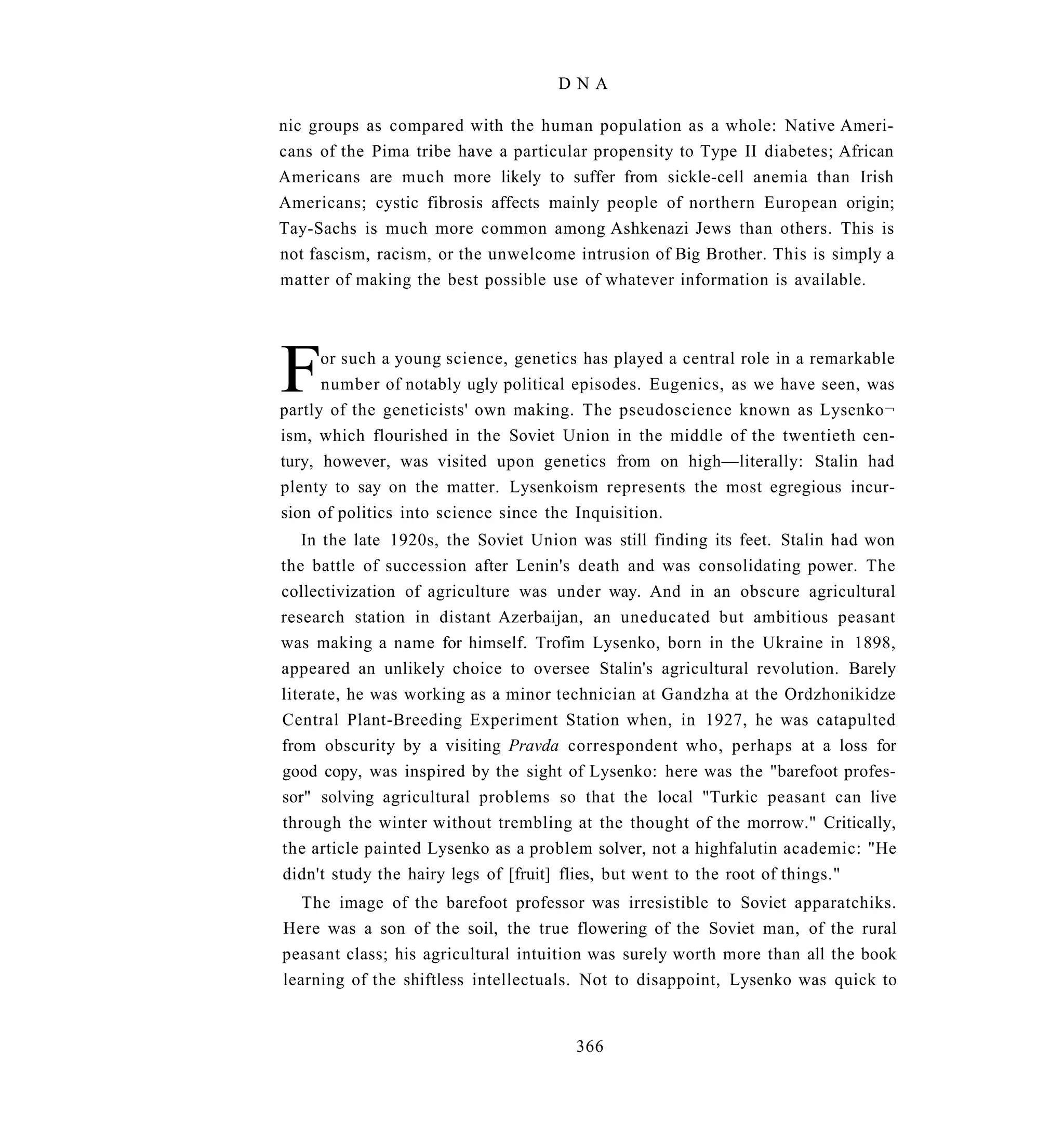 DNA

nic groups as compared with the human population as a whole: Native Ameri-
cans of the Pima tribe have a particular propensity to Type II diabetes; African
Americans are much more likely to suffer from sickle-cell anemia than Irish
Americans; cystic fibrosis affects mainly people of northern European origin;
Tay-Sachs is much more common among Ashkenazi Jews than others. This is
not fascism, racism, or the unwelcome intrusion of Big Brother. This is simply a
matter of making the best possible use of whatever information is available.




F     or such a young science, genetics has played a central role in a remarkable
      number of notably ugly political episodes. Eugenics, as we have seen, was
partly of the geneticists' own making. The pseudoscience known as Lysenko¬
ism, which flourished in the Soviet Union in the middle of the twentieth cen-
tury, however, was visited upon genetics from on high—literally: Stalin had
plenty to say on the matter. Lysenkoism represents the most egregious incur-
sion of politics into science since the Inquisition.
   In the late 1920s, the Soviet Union was still finding its feet. Stalin had won
the battle of succession after Lenin's death and was consolidating power. The
collectivization of agriculture was under way. And in an obscure agricultural
research station in distant Azerbaijan, an uneducated but ambitious peasant
was making a name for himself. Trofim Lysenko, born in the Ukraine in 1898,
appeared an unlikely choice to oversee Stalin's agricultural revolution. Barely
literate, he was working as a minor technician at Gandzha at the Ordzhonikidze
Central Plant-Breeding Experiment Station when, in 1927, he was catapulted
from obscurity by a visiting Pravda correspondent who, perhaps at a loss for
good copy, was inspired by the sight of Lysenko: here was the "barefoot profes-
sor" solving agricultural problems so that the local "Turkic peasant can live
through the winter without trembling at the thought of the morrow." Critically,
the article painted Lysenko as a problem solver, not a highfalutin academic: "He
didn't study the hairy legs of [fruit] flies, but went to the root of things."
   The image of the barefoot professor was irresistible to Soviet apparatchiks.
Here was a son of the soil, the true flowering of the Soviet man, of the rural
peasant class; his agricultural intuition was surely worth more than all the book
learning of the shiftless intellectuals. Not to disappoint, Lysenko was quick to


                                       366
 
