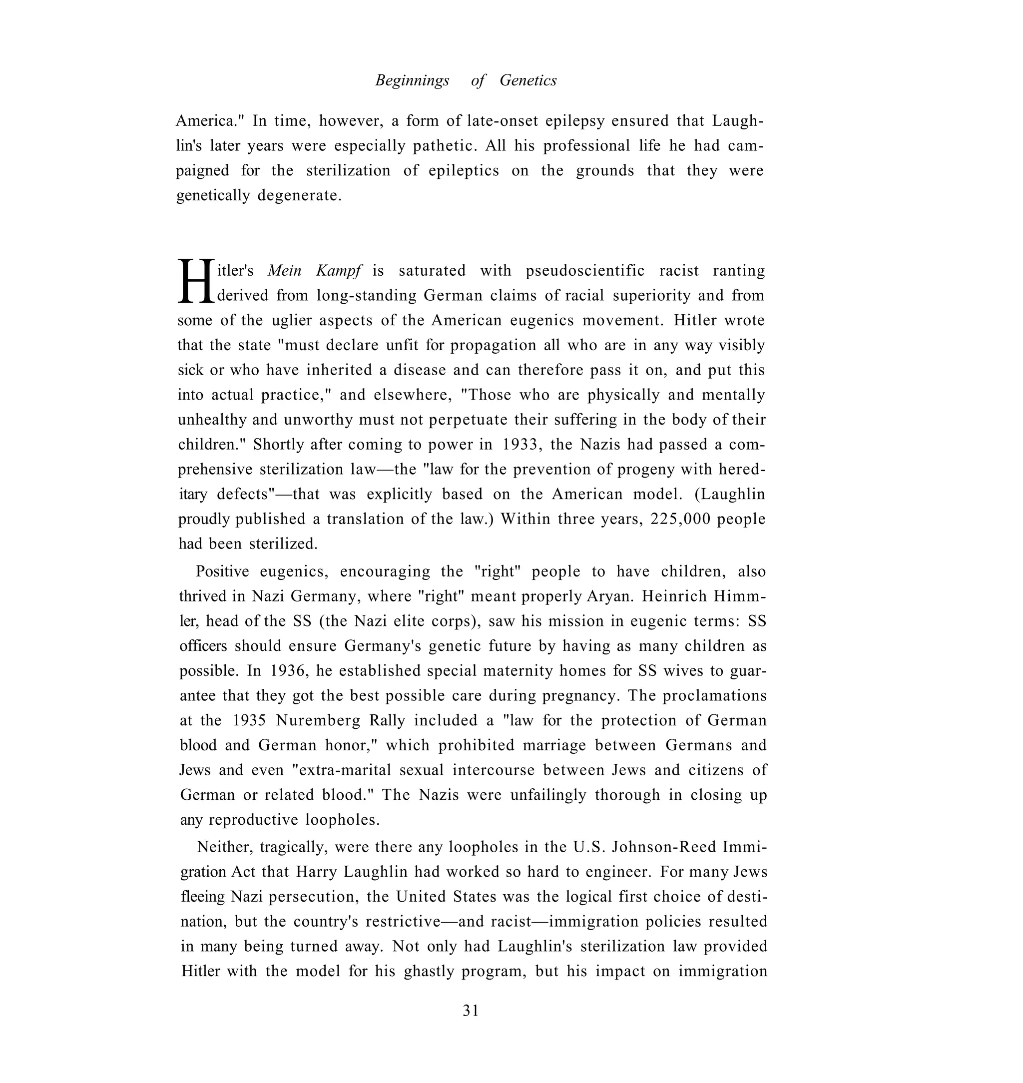 Beginnings    of Genetics

America." In time, however, a form of late-onset epilepsy ensured that Laugh-
lin's later years were especially pathetic. All his professional life he had cam-
paigned for the sterilization of epileptics on the grounds that they were
genetically degenerate.




H     itler's Mein Kampf is saturated with pseudoscientific racist ranting
      derived from long-standing German claims of racial superiority and from
some of the uglier aspects of the American eugenics movement. Hitler wrote
that the state "must declare unfit for propagation all who are in any way visibly
sick or who have inherited a disease and can therefore pass it on, and put this
into actual practice," and elsewhere, "Those who are physically and mentally
unhealthy and unworthy must not perpetuate their suffering in the body of their
children." Shortly after coming to power in 1933, the Nazis had passed a com-
prehensive sterilization law—the "law for the prevention of progeny with hered-
itary defects"—that was explicitly based on the American model. (Laughlin
proudly published a translation of the law.) Within three years, 225,000 people
had been sterilized.
   Positive eugenics, encouraging the "right" people to have children, also
thrived in Nazi Germany, where "right" meant properly Aryan. Heinrich Himm-
ler, head of the SS (the Nazi elite corps), saw his mission in eugenic terms: SS
officers should ensure Germany's genetic future by having as many children as
possible. In 1936, he established special maternity homes for SS wives to guar-
antee that they got the best possible care during pregnancy. The proclamations
at the 1935 Nuremberg Rally included a "law for the protection of German
blood and German honor," which prohibited marriage between Germans and
Jews and even "extra-marital sexual intercourse between Jews and citizens of
German or related blood." The Nazis were unfailingly thorough in closing up
any reproductive loopholes.
   Neither, tragically, were there any loopholes in the U.S. Johnson-Reed Immi-
gration Act that Harry Laughlin had worked so hard to engineer. For many Jews
fleeing Nazi persecution, the United States was the logical first choice of desti-
nation, but the country's restrictive—and racist—immigration policies resulted
in many being turned away. Not only had Laughlin's sterilization law provided
Hitler with the model for his ghastly program, but his impact on immigration

                                        31
 